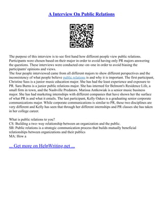 A Interview On Public Relations
The purpose of this interview is to see first hand how different people view public relations.
Participants were chosen based on their major in order to avoid having only PR majors answering
the questions. These interviews were conducted one–on–one in order to avoid biasing the
participants' opinions and views.
The four people interviewed came from all different majors to show different perspectives and the
inconsistency of what people believe public relations is and why it is important. The first participant,
Christine Sass is a junior music education major. She has had the least experience and exposure to
PR. Sara Burns is a junior public relations major. She has interned for Belmont's Residence Life, a
small firm in town, and the Nashville Predators. Marissa Antkowiak is a senior music business
major. She has had marketing internships with different companies that have shown her the surface
of what PR is and what it entails. The last participant, Kelly Oakes is a graduating senior corporate
communications major. While corporate communications is similar to PR, these two disciplines are
very different and Kelly has seen that through her different internships and PR classes she has taken
in her college career.
What is public relations to you?
CS: Building a two–way relationship between an organization and the public.
SB: Public relations is a strategic communication process that builds mutually beneficial
relationships between organizations and their publics
MA: How a
... Get more on HelpWriting.net ...
 