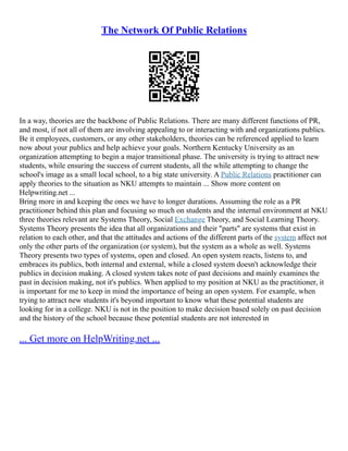 The Network Of Public Relations
In a way, theories are the backbone of Public Relations. There are many different functions of PR,
and most, if not all of them are involving appealing to or interacting with and organizations publics.
Be it employees, customers, or any other stakeholders, theories can be referenced applied to learn
now about your publics and help achieve your goals. Northern Kentucky University as an
organization attempting to begin a major transitional phase. The university is trying to attract new
students, while ensuring the success of current students, all the while attempting to change the
school's image as a small local school, to a big state university. A Public Relations practitioner can
apply theories to the situation as NKU attempts to maintain ... Show more content on
Helpwriting.net ...
Bring more in and keeping the ones we have to longer durations. Assuming the role as a PR
practitioner behind this plan and focusing so much on students and the internal environment at NKU
three theories relevant are Systems Theory, Social Exchange Theory, and Social Learning Theory.
Systems Theory presents the idea that all organizations and their "parts" are systems that exist in
relation to each other, and that the attitudes and actions of the different parts of the system affect not
only the other parts of the organization (or system), but the system as a whole as well. Systems
Theory presents two types of systems, open and closed. An open system reacts, listens to, and
embraces its publics, both internal and external, while a closed system doesn't acknowledge their
publics in decision making. A closed system takes note of past decisions and mainly examines the
past in decision making, not it's publics. When applied to my position at NKU as the practitioner, it
is important for me to keep in mind the importance of being an open system. For example, when
trying to attract new students it's beyond important to know what these potential students are
looking for in a college. NKU is not in the position to make decision based solely on past decision
and the history of the school because these potential students are not interested in
... Get more on HelpWriting.net ...
 