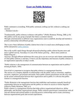 Essay on Public Relations
Public sentiment is everything. With public sentiment, nothing can fail; without it, nothing can
succeed.
– Abraham Lincoln –
"Fundamentally, public relation is relations with publics." (Public Relations Writing, 2000, p.10)
The publics can be any group of people that shares a common interest.
Through communication in different ways organizations want to establish, develop and maintain a
positive relationship with different groups.
This is just a basic definition of public relation but in fact it is much more challenging to really
define and practice public relations.
Due to the world's rapid change through advanced technology public relation became more and
more a global activity. Nowadays it is one of the fastest–growing ... Show more content on
Helpwriting.net ...
Anyways, through different definitions this essay gives you an overview and a better understanding
of what public relations is and does. It shows you the importance and function of public relations in
an organization especially in today's world.
"Public relations is the management of communication between an organization and its publics."
(Grunig & Hunt's, 1984)
First of all it is important to recognize that pubic relation is a management function.
The success of a company depends on relationships with the public such as consumers, suppliers,
investors, employees, government and media. Since public relation practitioners are the once who
do the actual communication between their organization and its public it is obvious that public
relation is a management function.
"Public Relations is the management function that establishes and maintains mutually beneficial
relationships between an organization and the publics on whom its success or failure depends."
(Effective Public Relations, 2005, p.1)
Public relation is a management function that helps achieve organizational objectives, define
philosophy, and facilitate organizational change. Public relations practitioners communicate with all
relevant internal and external publics to develop positive relationships and to create consistency
between organizational goals and societal expectations.
 