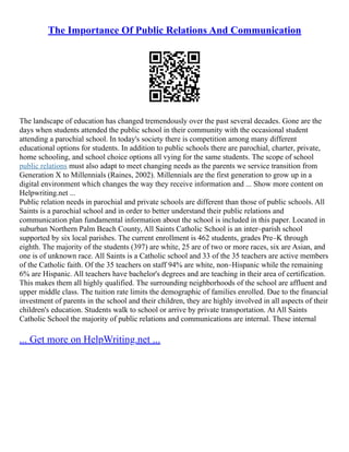 The Importance Of Public Relations And Communication
The landscape of education has changed tremendously over the past several decades. Gone are the
days when students attended the public school in their community with the occasional student
attending a parochial school. In today's society there is competition among many different
educational options for students. In addition to public schools there are parochial, charter, private,
home schooling, and school choice options all vying for the same students. The scope of school
public relations must also adapt to meet changing needs as the parents we service transition from
Generation X to Millennials (Raines, 2002). Millennials are the first generation to grow up in a
digital environment which changes the way they receive information and ... Show more content on
Helpwriting.net ...
Public relation needs in parochial and private schools are different than those of public schools. All
Saints is a parochial school and in order to better understand their public relations and
communication plan fundamental information about the school is included in this paper. Located in
suburban Northern Palm Beach County, All Saints Catholic School is an inter–parish school
supported by six local parishes. The current enrollment is 462 students, grades Pre–K through
eighth. The majority of the students (397) are white, 25 are of two or more races, six are Asian, and
one is of unknown race. All Saints is a Catholic school and 33 of the 35 teachers are active members
of the Catholic faith. Of the 35 teachers on staff 94% are white, non–Hispanic while the remaining
6% are Hispanic. All teachers have bachelor's degrees and are teaching in their area of certification.
This makes them all highly qualified. The surrounding neighborhoods of the school are affluent and
upper middle class. The tuition rate limits the demographic of families enrolled. Due to the financial
investment of parents in the school and their children, they are highly involved in all aspects of their
children's education. Students walk to school or arrive by private transportation. At All Saints
Catholic School the majority of public relations and communications are internal. These internal
... Get more on HelpWriting.net ...
 