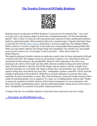The Negative Portrayal Of Public Relations
Starting to purse an education in Public Relations, I received a lot of comments like, " you won't
even get a job, you're taking a degree to learn how to manipulate people, isn't that just planning
parties?" after a while I've came up with some pretty keen responses to these uneducated comments
made by uneducated people. When learning I had to do a research paper, I figured what better thing
to look into but why the public relations profession is viewed so negatively. My findings? Media.
Public relations is viewed so negatively in the media why would people think anything differently?
When you type public relations into Google things like manipulator, Sex and the City, and scandal
come up just to name a few. In my paper I want to get down ... Show more content on
Helpwriting.net ...
The negative portrayal of public relations in media has created a bias for those entering the field and
working in the field. This impacts society by giving them a negative view when they're really just
uneducated on the profession. My grandmother, being 85 when explaining to her what I was
planning to do with my life I made sure that public relations sounded exciting and useful and that
stuck with her and that is what she will tell her friends, and our relatives. But for example when
someone researches on it and finds only negative things, they will spread that, they will repeat the
negative things they read and the key terms like " manipulator, schemer, controller" will be used and
thought of pertaining to the profession. Media has an extreme influence on everyone these days,
especially the newer generations to come. Why when looking for a future job would someone follow
a path of something people view as negative? As a joke, As a wedding planner with no jobs? Media
is ruining the reputation of public relations with its harsh assumptions, its movie characters with
their easy, boring, unchallenging careers, and just uneducated people writing stories on how they've
been "manipulated" by someone in the public relations profession.
To begin with, the view of public relations in television shows and movies can have a large
... Get more on HelpWriting.net ...
 
