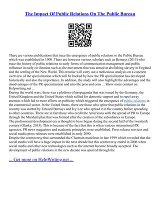 The Impact Of Public Relations On The Public Bureau
There are various publications that trace the emergence of public relations to the Public Bureau
which was established in 1900. There are however various scholars such as Bernays (2013) who
trace the history of public relations to early forms of communication management and public
influence in early civilization such as the movement that was aimed at abolishing slavery in England
and the settling of the New World. This treatise will carry out a meticulous analysis on a concrete
overview of the specialization which will be backed by how the PR specialization has developed
historically and also the importance. In addition, the study will also highlight the advantages and the
disadvantages of the PR specialization and also the pros and cons ... Show more content on
Helpwriting.net ...
During the world wars, there was a plethora of propaganda that was issued by the Germany, the
United Kingdom and the United States which rallied for domestic support and to repel away
enemies which led to more efforts on publicity which triggered the emergence of public relations in
the commercial sector. In the United States, there are those who opine that public relations in the
country was started by Edward Bernays and Ivy Lee who spread it in the country before spreading
to other countries. There are in fact those who credit the Americans with the spread of PR to Europe
through the Marshall plan that was formed after the creation of the subsidiaries in Europe.
The professional development era is thought to have begun during the second half of the twentieth
century (Olasky, 2013). This is because of the fact that this is when various international PR
agencies, PR news magazines and academic principles were established. Press release services and
social media press releases were established in early 2000.
Despite the controversy that surrounded the Cluetrain manifesto in late 1999 which revealed that the
social media will have a huge impact in the next decade but this controversy ended in 2006 when
social media and other new technologies such as the internet became broadly accepted. The
development of public relations in the new decade was spurred through the
... Get more on HelpWriting.net ...
 