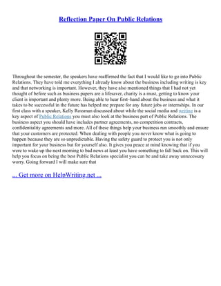 Reflection Paper On Public Relations
Throughout the semester, the speakers have reaffirmed the fact that I would like to go into Public
Relations. They have told me everything I already know about the business including writing is key
and that networking is important. However, they have also mentioned things that I had not yet
thought of before such as business papers are a lifesaver, charity is a must, getting to know your
client is important and plenty more. Being able to hear first–hand about the business and what it
takes to be successful in the future has helped me prepare for any future jobs or internships. In our
first class with a speaker, Kelly Rossman discussed about while the social media and writing is a
key aspect of Public Relations you must also look at the business part of Public Relations. The
business aspect you should have includes partner agreements, no competition contracts,
confidentiality agreements and more. All of these things help your business run smoothly and ensure
that your customers are protected. When dealing with people you never know what is going to
happen because they are so unpredictable. Having the safety guard to protect you is not only
important for your business but for yourself also. It gives you peace at mind knowing that if you
were to wake up the next morning to bad news at least you have something to fall back on. This will
help you focus on being the best Public Relations specialist you can be and take away unnecessary
worry. Going forward I will make sure that
... Get more on HelpWriting.net ...
 