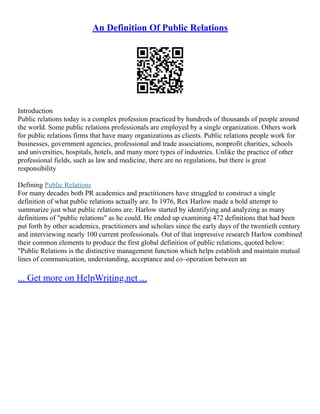 An Definition Of Public Relations
Introduction
Public relations today is a complex profession practiced by hundreds of thousands of people around
the world. Some public relations professionals are employed by a single organization. Others work
for public relations firms that have many organizations as clients. Public relations people work for
businesses, government agencies, professional and trade associations, nonprofit charities, schools
and universities, hospitals, hotels, and many more types of industries. Unlike the practice of other
professional fields, such as law and medicine, there are no regulations, but there is great
responsibility
Defining Public Relations
For many decades both PR academics and practitioners have struggled to construct a single
definition of what public relations actually are. In 1976, Rex Harlow made a bold attempt to
summarize just what public relations are. Harlow started by identifying and analyzing as many
definitions of "public relations" as he could. He ended up examining 472 definitions that had been
put forth by other academics, practitioners and scholars since the early days of the twentieth century
and interviewing nearly 100 current professionals. Out of that impressive research Harlow combined
their common elements to produce the first global definition of public relations, quoted below:
"Public Relations is the distinctive management function which helps establish and maintain mutual
lines of communication, understanding, acceptance and co–operation between an
... Get more on HelpWriting.net ...
 