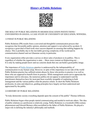 History of Public Relations
THE ROLE OF PUBLIC RELATIONS IN HIGHER EDACATION INSTITUTIONS /
UNIVERSITIES IN GHANA. A CASE STUDY OF UNIVERSITY OF EDUCATION, WINNEBA.
1.0 WHAT IS PUBLIC RELATIONS
Public Relations (PR) results from a convicted and thoughtful communication process that
recognizes that favourable public opinion, attention and support is not achieved by accident. It
recognizes a great deal of hard work since success depends on ensuring that nothing happens by
chance. This is probably due to the inevitable growing complexity of the world and its
communication channel and our Ghanaian society in particular.
Every organization either provides a service or direct sales of products to its publics. This is
regardless of whether the organization is state ... Show more content on Helpwriting.net ...
It is only by making people know and see concrete deeds that one can build a good public image.
The importance of Public Relations practice is underscored by the indispensability of
communication in any human setup. However, in spite of this importance in our side of the world
Public Relation practice has suffered certain abuses by those who profess to practice it as well as
those who are supposed to benefit from its practice. While management seems not to appreciate the
importance and its relevance, the numerous publics do not appear to understand it and the
practitioners themselves have for most part been woefully incapable of explaining to both
management and the various publics what the practice entails. In short the Public Relations
profession, its aims and objectives, guiding principles have largely not been understood and
appreciated by the public.
2.0 HISTORY OF PUBLIC RELATIONS
"In truly democratic society everything depends upon the consent of the public" Thomas Jefferson.
Public Relations began when people started communicating and needed to motivate others. The idea
of public relations as a profession is relatively young. Public Relations is a twentieth (20th) century
phenomenon and Edward Bernays often accredited as the father of Public Relations. He played a
major role in defining the industry's philosophy and methods.
 