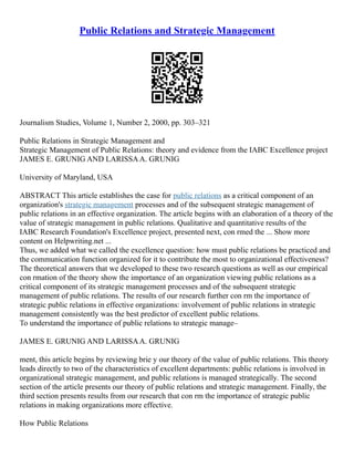 Public Relations and Strategic Management
Journalism Studies, Volume 1, Number 2, 2000, pp. 303–321
Public Relations in Strategic Management and
Strategic Management of Public Relations: theory and evidence from the IABC Excellence project
JAMES E. GRUNIG AND LARISSAA. GRUNIG
University of Maryland, USA
ABSTRACT This article establishes the case for public relations as a critical component of an
organization's strategic management processes and of the subsequent strategic management of
public relations in an effective organization. The article begins with an elaboration of a theory of the
value of strategic management in public relations. Qualitative and quantitative results of the
IABC Research Foundation's Excellence project, presented next, con rmed the ... Show more
content on Helpwriting.net ...
Thus, we added what we called the excellence question: how must public relations be practiced and
the communication function organized for it to contribute the most to organizational effectiveness?
The theoretical answers that we developed to these two research questions as well as our empirical
con rmation of the theory show the importance of an organization viewing public relations as a
critical component of its strategic management processes and of the subsequent strategic
management of public relations. The results of our research further con rm the importance of
strategic public relations in effective organizations: involvement of public relations in strategic
management consistently was the best predictor of excellent public relations.
To understand the importance of public relations to strategic manage–
JAMES E. GRUNIG AND LARISSAA. GRUNIG
ment, this article begins by reviewing brie y our theory of the value of public relations. This theory
leads directly to two of the characteristics of excellent departments: public relations is involved in
organizational strategic management, and public relations is managed strategically. The second
section of the article presents our theory of public relations and strategic management. Finally, the
third section presents results from our research that con rm the importance of strategic public
relations in making organizations more effective.
How Public Relations
 