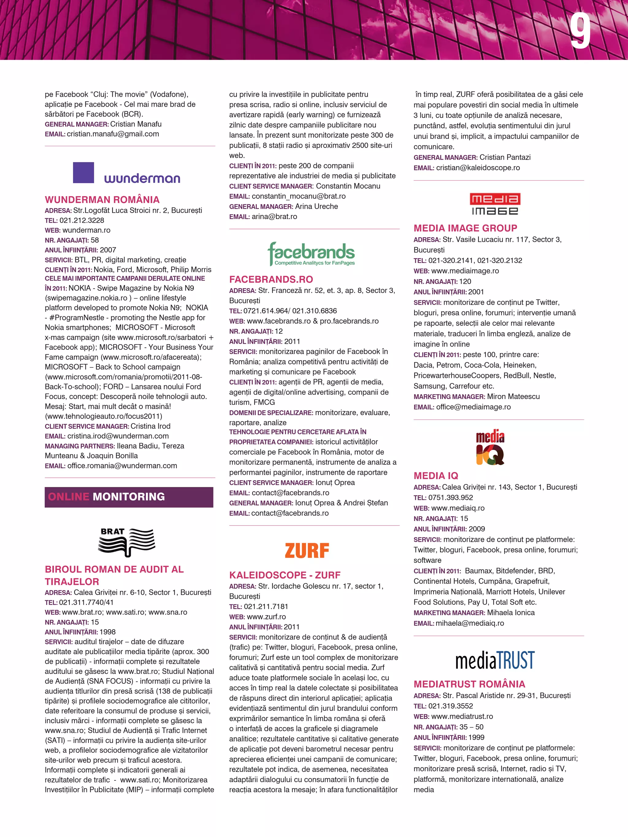 9
pe Facebook “Cluj: The movie” (Vodafone),                  cu privire la investi]iile in publicitate pentru             n timp real, ZURF ofer` posibilitatea de a g`si cele
aplica]ie pe Facebook - Cel mai mare brad de               presa scrisa, radio si online, inclusiv serviciul de        mai populare povestiri din social media n ultimele
s`rb`tori pe Facebook (BCR).                               avertizare rapid` (early warning) ce furnizeaz`             3 luni, cu toate op]iunile de analiz` necesare,
General Manager: Cristian Manafu                           zilnic date despre campaniile publicitare nou               punctând, astfel, evolu]ia sentimentului din jurul
Email: cristian.manafu@gmail.com                           lansate. |n prezent sunt monitorizate peste 300 de          unui brand [i, implicit, a impactului campaniilor de
                                                           publica]ii, 8 sta]ii radio [i aproximativ 2500 site-uri     comunicare.
                                                           web.                                                        General Manager: Cristian Pantazi
                                                           Clien}i |n 2011: peste 200 de companii                      Email: cristian@kaleidoscope.ro
                                                           reprezentative ale industriei de media [i publicitate
                                                           Client Service Manager: Constantin Mocanu
                                                           Email: constantin_mocanu@brat.ro
WUNDERMAN ROMÂNIA
                                                           General Manager: Arina Ureche
Adresa: Str.Logof`t Luca Stroici nr. 2, Bucure[ti
                                                           Email: arina@brat.ro
Tel: 021.212.3228
Web: wunderman.ro                                                                                                      MEDIA IMAGE GROUP
Nr. angaja}i: 58                                                                                                       Adresa: Str. Vasile Lucaciu nr. 117, Sector 3,
Anul |nfiin}~rii: 2007                                                                                                 Bucure[ti
Servicii: BTL, PR, digital marketing, crea]ie                                                                          Tel: 021-320.2141, 021-320.2132
Clien}i |n 2011: Nokia, Ford, Microsoft, Philip Morris                                                                 Web: www.mediaimage.ro
Cele mai importante campanii derulate online               FACEBRANDS.RO                                               Nr. angaja}i: 120
|n 2011: NOKIA - Swipe Magazine by Nokia N9                Adresa: Str. Francez` nr. 52, et. 3, ap. 8, Sector 3,       Anul |nfiin}~rii: 2001
(swipemagazine.nokia.ro ) – online lifestyle               Bucure[ti                                                   Servicii: monitorizare de con]inut pe Twitter,
platform developed to promote Nokia N9; NOKIA              Tel: 0721.614.964/ 021.310.6836                             bloguri, presa online, forumuri; interven]ie uman`
- #ProgramNestle - promoting the Nestle app for            Web: www.facebrands.ro & pro.facebrands.ro                  pe rapoarte, selec]ii ale celor mai relevante
Nokia smartphones; MICROSOFT - Microsoft                   Nr. angaja}i: 12                                            materiale, traduceri n limba englez`, analize de
x-mas campaign (site www.microsoft.ro/sarbatori +
                                                           Anul |nfiin}~rii: 2011                                      imagine n online
Facebook app); MICROSOFT - Your Business Your
                                                           Servicii: monitorizarea paginilor de Facebook n            Clien}i |n 2011: peste 100, printre care:
Fame campaign (www.microsoft.ro/afacereata);
                                                           România; analiza competitiv` pentru activit`]i de           Dacia, Petrom, Coca-Cola, Heineken,
MICROSOFT – Back to School campaign
                                                           marketing [i comunicare pe Facebook
(www.microsoft.com/romania/promotii/2011-08-                                                                           PricewarterhouseCoopers, RedBull, Nestle,
                                                           Clien}i |n 2011: agen]ii de PR, agen]ii de media,
Back-To-school); FORD – Lansarea noului Ford                                                                           Samsung, Carrefour etc.
                                                           agen]ii de digital/online advertising, companii de
Focus, concept: Descoper` noile tehnologii auto.                                                                       Marketing manager: Miron Mateescu
                                                           turism, FMCG
Mesaj: Start, mai mult decât o masin`!                                                                                 Email: office@mediaimage.ro
                                                           Domenii de specializare: monitorizare, evaluare,
(www.tehnologieauto.ro/focus2011)
Client Service Manager: Cristina Irod
                                                           raportare, analize
                                                           Tehnologie pentru cercetare aflata |n
Email: cristina.irod@wunderman.com
                                                           proprietatea companiei: istoricul activit`]ilor
Managing Partners: Ileana Badiu, Tereza
                                                           comerciale pe Facebook n România, motor de
Munteanu & Joaquin Bonilla
Email: office.romania@wunderman.com
                                                           monitorizare permanent`, instrumente de analiza a
                                                           performantei paginilor, instrumente de raportare
                                                                                                                       MEDIA IQ
                                                           Client Service Manager: Ionu] Oprea
                                                                                                                       Adresa: Calea Grivi]ei nr. 143, Sector 1, Bucure[ti
                                                           Email: contact@facebrands.ro
online monitoring                                          General Manager: Ionu] Oprea & Andrei {tefan
                                                                                                                       Tel: 0751.393.952
                                                                                                                       Web: www.mediaiq.ro
                                                           Email: contact@facebrands.ro
                                                                                                                       Nr. angaja}i: 15
                                                                                                                       Anul |nfiin}~rii: 2009
                                                                                                                       Servicii: monitorizare de con]inut pe platformele:
                                                                                                                       Twitter, bloguri, Facebook, presa online, forumuri;
                                                                                                                       software
BIROUL ROMAN DE AUDIT AL                                                                                               Clien}i |n 2011: Baumax, Bitdefender, BRD,
                                                           KALEIDOSCOPE - ZURF
TIRAJELOR                                                  Adresa: Str. Iordache Golescu nr. 17, sector 1,
                                                                                                                       Continental Hotels, Cump`na, Grapefruit,
Adresa: Calea Grivi]ei nr. 6-10, Sector 1, Bucure[ti                                                                   Imprimeria Na]ional`, Marriott Hotels, Unilever
                                                           Bucure[ti
Tel: 021.311.7740/41                                                                                                   Food Solutions, Pay U, Total Soft etc.
                                                           Tel: 021.211.7181
Web: www.brat.ro; www.sati.ro; www.sna.ro                                                                              Marketing Manager: Mihaela Ionica
                                                           Web: www.zurf.ro
Nr. angaja}i: 15                                                                                                       Email: mihaela@mediaiq.ro
                                                           Anul |nfiin}~rii: 2011
Anul |nfiin}~rii: 1998
                                                           Servicii: monitorizare de con]inut & de audien]`
Servicii: auditul tirajelor – date de difuzare
                                                           (trafic) pe: Twitter, bloguri, Facebook, presa online,
auditate ale publica]iilor media tip`rite (aprox. 300
                                                           forumuri; Zurf este un tool complex de monitorizare
de publica]ii) - informa]ii complete [i rezultatele
                                                           calitativ` [i cantitativ` pentru social media. Zurf
auditului se g`sesc la www.brat.ro; Studiul Na]ional
de Audien]` (SNA FOCUS) - informa]ii cu privire la         aduce toate platformele sociale n acela[i loc, cu
                                                           acces n timp real la datele colectate [i posibilitatea     MEDIATRUST ROMÂNIA
audien]a titlurilor din pres` scris` (138 de publica]ii
                                                           de r`spuns direct din interiorul aplica]iei; aplica]ia      Adresa: Str. Pascal Aristide nr. 29-31, Bucure[ti
tip`rite) [i profilele sociodemografice ale cititorilor,
                                                           eviden]iaz` sentimentul din jurul brandului conform         Tel: 021.319.3552
date referitoare la consumul de produse [i servicii,
                                                           exprim`rilor semantice n limba româna [i ofer`             Web: www.mediatrust.ro
inclusiv m`rci - informa]ii complete se g`sesc la
                                                           o interfa]` de acces la graficele [i diagramele             Nr. angaja}i: 35 – 50
www.sna.ro; Studiul de Audien]` [i Trafic Internet
(SATI) – informa]ii cu privire la audien]a site-urilor     analitice; rezultatele cantitative [i calitative generate   Anul |nfiin}~rii: 1999

web, a profilelor sociodemografice ale vizitatorilor       de aplica]ie pot deveni barometrul necesar pentru           Servicii: monitorizare de con]inut pe platformele:
site-urilor web precum [i traficul acestora.               aprecierea eficien]ei unei campanii de comunicare;          Twitter, bloguri, Facebook, presa online, forumuri;
Informa]ii complete [i indicatorii generali ai             rezultatele pot indica, de asemenea, necesitatea            monitorizare pres` scris`, Internet, radio [i TV,
rezultatelor de trafic - www.sati.ro; Monitorizarea        adapt`rii dialogului cu consumatorii n func]ie de          platform`, monitorizare international`, analize
Investi]iilor n Publicitate (MIP) – informa]ii complete   reac]ia acestora la mesaje; n afara functionalit`]ilor     media
 
