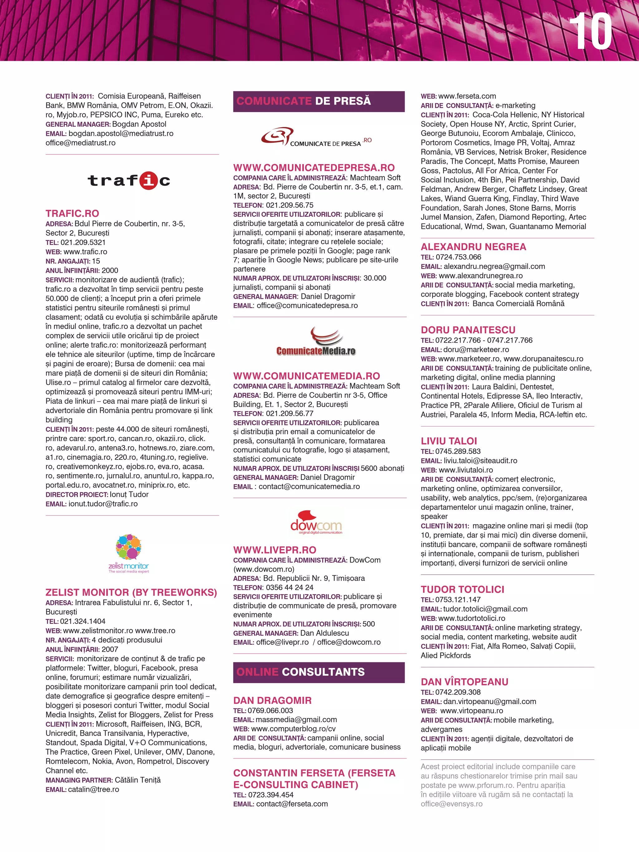 10
Clien}i |n 2011: Comisia European`, Raiffeisen                                                                  Web: www.ferseta.com
Bank, BMW România, OMV Petrom, E.ON, Okazii.            Comunicate de pres~                                     Arii de consultan}~: e-marketing
ro, Myjob.ro, PEPSICO INC, Puma, Eureko etc.                                                                    Clien}i |n 2011: Coca-Cola Hellenic, NY Historical
General Manager: Bogdan Apostol                                                                                 Society, Open House NY, Arctic, Sprint Curier,
Email: bogdan.apostol@mediatrust.ro                                                                             George Butunoiu, Ecorom Ambalaje, Clinicco,
office@mediatrust.ro                                                                                            Portorom Cosmetics, Image PR, Voltaj, Amraz
                                                                                                                România, VB Services, Netrisk Broker, Residence
                                                                                                                Paradis, The Concept, Matts Promise, Maureen
                                                        www.comunicatedepresa.ro                                Goss, Pactolus, All For Africa, Center For
                                                        Compania care |l administreaz~: Machteam Soft           Social Inclusion, 4th Bin, Pei Partnership, David
                                                        adresa: Bd. Pierre de Coubertin nr. 3-5, et.1, cam.     Feldman, Andrew Berger, Chaffetz Lindsey, Great
                                                        1M, sector 2, Bucure[ti                                 Lakes, Wiand Guerra King, Findlay, Third Wave
                                                        telefon: 021.209.56.75                                  Foundation, Sarah Jones, Stone Barns, Morris
TRAFIC.RO                                               servicii oferite utilizatorilor: publicare [i           Jumel Mansion, Zafen, Diamond Reporting, Artec
Adresa: Bdul Pierre de Coubertin, nr. 3-5,              distribu]ie targetat` a comunicatelor de pres` c`tre    Educational, Wmd, Swan, Guantanamo Memorial
Sector 2, Bucure[ti                                     jurnali[ti, companii [i abona]i; inserare ata[amente,
Tel: 021.209.5321                                       fotografii, citate; integrare cu re]elele sociale;
Web: www.trafic.ro                                      plasare pe primele pozi]ii n Google; page rank         ALEXANDRU NEGREA
                                                        7; apari]ie n Google News; publicare pe site-urile     Tel: 0724.753.066
Nr. angaja}i: 15
                                                        partenere                                               Email: alexandru.negrea@gmail.com
Anul |nfiin}~rii: 2000
                                                        Numar aprox. de utilizatori |nscri{i: 30.000            Web: www.alexandrunegrea.ro
Servicii: monitorizare de audien]` (trafic);
                                                        jurnali[ti, companii [i abona]i                         Arii de consultan}~: social media marketing,
trafic.ro a dezvoltat n timp servicii pentru peste
                                                        general manager: Daniel Dragomir                        corporate blogging, Facebook content strategy
50.000 de clien]i; a nceput prin a oferi primele
                                                        email: office@comunicatedepresa.ro                      Clien}i |n 2011: Banca Comercial` Român`
statistici pentru siteurile române[ti [i primul
clasament; odat` cu evolu]ia [i schimb`rile ap`rute
n mediul online, trafic.ro a dezvoltat un pachet
                                                                                                                DORU PANAITESCU
complex de servicii utile oric`rui tip de proiect
                                                                                                                Tel: 0722.217.766 - 0747.217.766
online; alerte trafic.ro: monitorizeaz` performan]
                                                                                                                Email: doru@marketeer.ro
ele tehnice ale siteurilor (uptime, timp de nc`rcare
                                                                                                                Web: www.marketeer.ro, www.dorupanaitescu.ro
[i pagini de eroare); Bursa de domenii: cea mai
                                                                                                                Arii de consultan}~: training de publicitate online,
mare pia]` de domenii [i de siteuri din România;
                                                        www.comunicatemedia.ro                                  marketing digital, online media planning
Ulise.ro – primul catalog al firmelor care dezvolt`,    Compania care |l administreaz~: Machteam Soft           Clien}i |n 2011: Laura Baldini, Dentestet,
optimizeaz` [i promoveaz` siteuri pentru IMM-uri;       Adresa: Bd. Pierre de Coubertin nr 3-5, Office          Continental Hotels, Edipresse SA, Ileo Interactiv,
Piata de linkuri – cea mai mare pia]` de linkuri [i     Building, Et. 1, Sector 2, Bucure[ti                    Practice PR, 2Parale Afiliere, Oficiul de Turism al
advertoriale din România pentru promovare [i link       Telefon: 021.209.56.77                                  Austriei, Paralela 45, Inform Media, RCA-Ieftin etc.
building                                                Servicii oferite utilizatorilor: publicarea
Clien}i |n 2011: peste 44.000 de siteuri române[ti,     [i distribu]ia prin email a comunicatelor de
printre care: sport.ro, cancan.ro, okazii.ro, click.    pres`, consultan]` n comunicare, formatarea            LIVIU TALOI
ro, adevarul.ro, antena3.ro, hotnews.ro, ziare.com,     comunicatului cu fotografie, logo [i ata[ament,         Tel: 0745.289.583
a1.ro, cinemagia.ro, 220.ro, 4tuning.ro, regielive.     statistici comunicate                                   Email: liviu.taloi@siteaudit.ro
ro, creativemonkeyz.ro, ejobs.ro, eva.ro, acasa.        Numar aprox. de utilizatori |nscri{i 5600 abona]i       Web: www.liviutaloi.ro
ro, sentimente.ro, jurnalul.ro, anuntul.ro, kappa.ro,   General Manager: Daniel Dragomir                        Arii de consultan}~: comer] electronic,
portal.edu.ro, avocatnet.ro, miniprix.ro, etc.          Email : contact@comunicatemedia.ro                      marketing online, optimizarea conversiilor,
Director Proiect: Ionu] Tudor
                                                                                                                usability, web analytics, ppc/sem, (re)organizarea
Email: ionut.tudor@trafic.ro
                                                                                                                departamentelor unui magazin online, trainer,
                                                                                                                speaker
                                                                                                                Clien}i |n 2011: magazine online mari [i medii (top
                                                                                                                10, premiate, dar [i mai mici) din diverse domenii,
                                                                                                                institu]ii bancare, companii de software române[ti
                                                        www.livepr.ro                                           [i interna]ionale, companii de turism, publisheri
                                                        Compania care |l administreaz~: DowCom                  importan]i, diver[i furnizori de servicii online
                                                        (www.dowcom.ro)
                                                        Adresa: Bd. Republicii Nr. 9, Timi[oara
                                                        telefon: 0356 44 24 24                                  TUDOR TOTOLICI
ZELIST MONITOR (BY TREEWORKS)                           servicii oferite utilizatorilor: publicare [i
Adresa: Intrarea Fabulistului nr. 6, Sector 1,                                                                  Tel: 0753.121.147
                                                        distribu]ie de communicate de pres`, promovare          Email: tudor.totolici@gmail.com
Bucure[ti                                               evenimente
Tel: 021.324.1404                                                                                               Web: www.tudortotolici.ro
                                                        Numar aprox. de utilizatori |nscri{i: 500
Web: www.zelistmonitor.ro www.tree.ro                                                                           Arii de consultan}~: online marketing strategy,
                                                        general manager: Dan Aldulescu
Nr. angaja}i: 4 dedica]i produsului                                                                             social media, content marketing, website audit
                                                        email: office@livepr.ro / office@dowcom.ro
Anul |nfiin}~rii: 2007                                                                                          Clien}i |n 2011: Fiat, Alfa Romeo, Salva]i Copiii,
Servicii: monitorizare de con]inut & de trafic pe                                                               Alied Pickfords
platformele: Twitter, bloguri, Facebook, presa
online, forumuri; estimare num`r vizualiz`ri,
                                                        online consultants
posibilitate monitorizare campanii prin tool dedicat,
                                                                                                                Dan V|rtopeanu
                                                                                                                Tel: 0742.209.308
date demografice [i geografice despre emiten]i –
bloggeri [i posesori conturi Twitter, modul Social
                                                        DAN DRAGOMIR                                            Email: dan.virtopeanu@gmail.com
                                                        Tel: 0769.066.003                                       Web: www.virtopeanu.ro
Media Insights, Zelist for Bloggers, Zelist for Press
                                                        Email: massmedia@gmail.com                              Arii de consultan}~: mobile marketing,
Clien}i |n 2011: Microsoft, Raiffeisen, ING, BCR,
                                                        Web: www.computerblog.ro/cv                             advergames
Unicredit, Banca Transilvania, Hyperactive,
                                                        Arii de consultan}~: campanii online, social            Clien}i |n 2011: agen]ii digitale, dezvoltatori de
Standout, Spada Digital, V+O Communications,
                                                        media, bloguri, advertoriale, comunicare business       aplica]ii mobile
The Practice, Green Pixel, Unilever, OMV, Danone,
Romtelecom, Nokia, Avon, Rompetrol, Discovery
                                                                                                                Acest proiect editorial include companiile care
Channel etc.                                            CONSTANTIN FERSETA (FERSETA                             au r`spuns chestionarelor trimise prin mail sau
Managing Partner: C`t`lin Teni]`
Email: catalin@tree.ro
                                                        E-CONSULTING CABINET)                                   postate pe www.prforum.ro. Pentru apari]ia
                                                        Tel: 0723.394.454                                       n edi]iile viitoare v` rug`m s` ne contacta]i la
                                                        Email: contact@ferseta.com                              office@evensys.ro
 