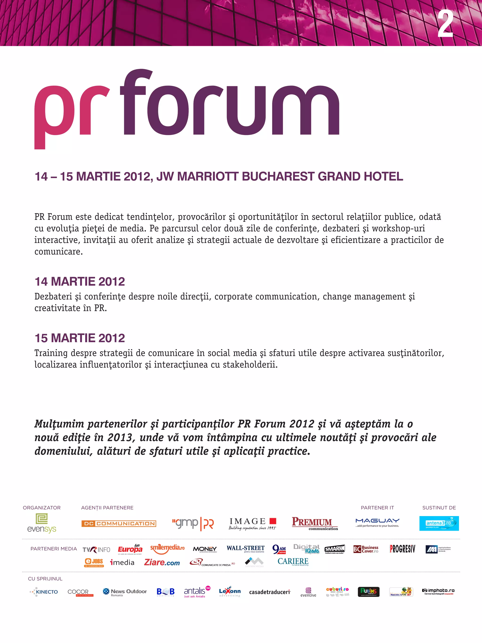 2


   14 – 15 martie 2012, JW Marriott Bucharest Grand Hotel


   PR Forum este dedicat tendin]elor, provoc`rilor [i oportunit`]ilor n sectorul rela]iilor publice, odat`
   cu evolu]ia pie]ei de media. Pe parcursul celor dou` zile de conferin]e, dezbateri [i workshop-uri
   interactive, invita]ii au oferit analize [i strategii actuale de dezvoltare [i eficientizare a practicilor de
   comunicare.


   14 martie 2012
   Dezbateri [i conferin]e despre noile direc]ii, corporate communication, change management [i
   creativitate n PR.


   15 martie 2012
   Training despre strategii de comunicare n social media [i sfaturi utile despre activarea sus]in`torilor,
   localizarea influen]atorilor [i interac]iunea cu stakeholderii.




   Mul]umim partenerilor [i participan]ilor PR Forum 2012 [i v` a[tept`m la o
   nou` edi]ie n 2013, unde v` vom ntåmpina cu ultimele nout`]i [i provoc`ri ale
   domeniului, al`turi de sfaturi utile [i aplica]ii practice.



OrganizatOr         agEnŢii PartEnErE                                                    PartEnEr it      sustinut dE




  PartEnEri mEdia




 Cu sPrijinul
 