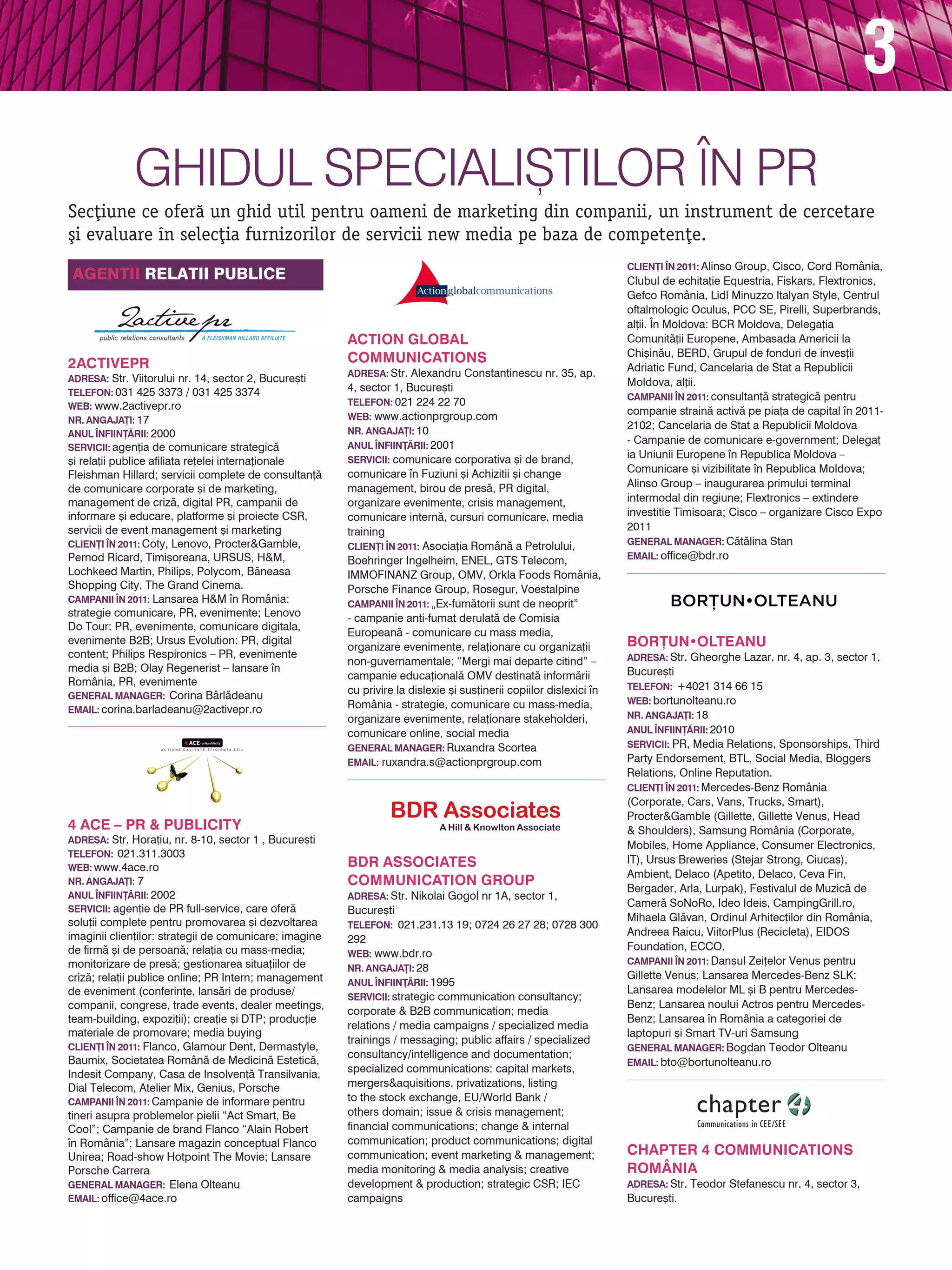 3
              Ghidul Speciali{tilor |n PR
Sec]iune ce ofer` un ghid util pentru oameni de marketing din companii, un instrument de cercetare
[i evaluare n selec]ia furnizorilor de servicii new media pe baza de competen]e.
                                                                                                                     CLIEN}I |N 2011: Alinso Group, Cisco, Cord România,
Agentii Relatii publice                                                                                              Clubul de echita]ie Equestria, Fiskars, Flextronics,
                                                                                                                     Gefco România, Lidl Minuzzo Italyan Style, Centrul
                                                                                                                     oftalmologic Oculus, PCC SE, Pirelli, Superbrands,
                                                                                                                     al]ii. |n Moldova: BCR Moldova, Delega]ia
                                                        Action Global                                                Comunit`]ii Europene, Ambasada Americii la
                                                                                                                     Chi[in`u, BERD, Grupul de fonduri de inves]ii
2activePR                                               Communications
                                                        Adresa: Str. Alexandru Constantinescu nr. 35, ap.
                                                                                                                     Adriatic Fund, Cancelaria de Stat a Republicii
adresa: Str. Viitorului nr. 14, sector 2, Bucure[ti                                                                  Moldova, al]ii.
TELEFON: 031 425 3373 / 031 425 3374                    4, sector 1, Bucure[ti
                                                                                                                     CAMPANII |N 2011: consultan]` strategic` pentru
web: www.2activepr.ro                                   TELEFON: 021 224 22 70
                                                        Web: www.actionprgroup.com
                                                                                                                     companie strain` activ` pe pia]a de capital n 2011-
NR. ANGAJA}I: 17
                                                        NR. ANGAJA}I: 10
                                                                                                                     2102; Cancelaria de Stat a Republicii Moldova
ANUL |NFIIN}~RII: 2000
                                                        ANUL |NFIIN}~RII: 2001
                                                                                                                     - Campanie de comunicare e-government; Delega]
servicii: agen]ia de comunicare strategic`
                                                        Servicii: comunicare corporativa [i de brand,
                                                                                                                     ia Uniunii Europene n Republica Moldova –
[i rela]ii publice afiliata re]elei interna]ionale
                                                        comunicare n Fuziuni [i Achizitii [i change                 Comunicare [i vizibilitate n Republica Moldova;
Fleishman Hillard; servicii complete de consultan]`
de comunicare corporate [i de marketing,                management, birou de pres`, PR digital,                      Alinso Group – inaugurarea primului terminal
management de criz`, digital PR, campanii de            organizare evenimente, crisis management,                    intermodal din regiune; Flextronics – extindere
informare [i educare, platforme [i proiecte CSR,        comunicare intern`, cursuri comunicare, media                investitie Timisoara; Cisco – organizare Cisco Expo
servicii de event management [i marketing               training                                                     2011
CLIEN}I |N 2011: Coty, Lenovo, Procter&Gamble,                                                                       general manager: C`t`lina Stan
                                                        CLIEN}I |N 2011: Asocia]ia Român` a Petrolului,
Pernod Ricard, Timi[oreana, URSUS, H&M,                 Boehringer Ingelheim, ENEL, GTS Telecom,                     EMAIL: office@bdr.ro
Lochkeed Martin, Philips, Polycom, B`neasa              IMMOFINANZ Group, OMV, Orkla Foods România,
Shopping City, The Grand Cinema.                        Porsche Finance Group, Rosegur, Voestalpine
CAMPANII |N 2011: Lansarea H&M n România:              CAMPANII |N 2011: „Ex-fum`torii sunt de neoprit”
strategie comunicare, PR, evenimente; Lenovo            - campanie anti-fumat derulat` de Comisia
Do Tour: PR, evenimente, comunicare digitala,
                                                        European` - comunicare cu mass media,
evenimente B2B; Ursus Evolution: PR, digital
                                                        organizare evenimente, rela]ionare cu organiza]ii            BOR}UN•OLTEANU
content; Philips Respironics – PR, evenimente                                                                        adresa: Str. Gheorghe Lazar, nr. 4, ap. 3, sector 1,
                                                        non-guvernamentale; “Mergi mai departe citind” –
media [i B2B; Olay Regenerist – lansare n                                                                           Bucure[ti
                                                        campanie educa]ional` OMV destinat` inform`rii
România, PR, evenimente                                                                                              TELEFON: +4021 314 66 15
general manager: Corina Bârl`deanu
                                                        cu privire la dislexie [i sus]inerii copiilor dislexici n
                                                        România - strategie, comunicare cu mass-media,               web: bortunolteanu.ro
EMAIL: corina.barladeanu@2activepr.ro
                                                        organizare evenimente, rela]ionare stakeholderi,             NR. ANGAJA}I: 18
                                                        comunicare online, social media                              ANUL |NFIIN}~RII: 2010
                                                        General Manager: Ruxandra Scortea                            servicii: PR, Media Relations, Sponsorships, Third
                                                        Email: ruxandra.s@actionprgroup.com                          Party Endorsement, BTL, Social Media, Bloggers
                                                                                                                     Relations, Online Reputation.
                                                                                                                     CLIEN}I |N 2011: Mercedes-Benz România
                                                                                                                     (Corporate, Cars, Vans, Trucks, Smart),
                                                                                                                     Procter&Gamble (Gillette, Gillette Venus, Head
4 ACE – PR & PUBLICITY                                                                                               & Shoulders), Samsung România (Corporate,
adresa: Str. Hora]iu, nr. 8-10, sector 1 , Bucure[ti
                                                                                                                     Mobiles, Home Appliance, Consumer Electronics,
TELEFON: 021.311.3003
                                                        BDR Associates                                               IT), Ursus Breweries (Stejar Strong, Ciuca[),
web: www.4ace.ro
                                                                                                                     Ambient, Delaco (Apetito, Delaco, Ceva Fin,
NR. ANGAJA}I: 7                                         Communication Group                                          Bergader, Arla, Lurpak), Festivalul de Muzic` de
ANUL |NFIIN}~RII: 2002                                  adresa: Str. Nikolai Gogol nr 1A, sector 1,
                                                                                                                     Camer` SoNoRo, Ideo Ideis, CampingGrill.ro,
servicii: agen]ie de PR full-service, care ofer`        Bucure[ti
solu]ii complete pentru promovarea [i dezvoltarea                                                                    Mihaela Gl`van, Ordinul Arhitec]ilor din România,
                                                        TELEFON: 021.231.13 19; 0724 26 27 28; 0728 300
imaginii clien]ilor: strategii de comunicare; imagine                                                                Andreea Raicu, ViitorPlus (Recicleta), EIDOS
                                                        292
de firm` [i de persoan`; rela]ia cu mass-media;                                                                      Foundation, ECCO.
                                                        web: www.bdr.ro
monitorizare de pres`; gestionarea situa]iilor de                                                                    CAMPANII |N 2011: Dansul Zei]elor Venus pentru
                                                        NR. ANGAJA}I: 28
criz`; rela]ii publice online; PR Intern; management                                                                 Gillette Venus; Lansarea Mercedes-Benz SLK;
                                                        ANUL |NFIIN}~RII: 1995
de eveniment (conferin]e, lans`ri de produse/                                                                        Lansarea modelelor ML [i B pentru Mercedes-
                                                        servicii: strategic communication consultancy;
companii, congrese, trade events, dealer meetings,                                                                   Benz; Lansarea noului Actros pentru Mercedes-
                                                        corporate & B2B communication; media
team-building, expozi]ii); crea]ie [i DTP; produc]ie                                                                 Benz; Lansarea n România a categoriei de
                                                        relations / media campaigns / specialized media
materiale de promovare; media buying                                                                                 laptopuri [i Smart TV-uri Samsung
                                                        trainings / messaging; public affairs / specialized
CLIEN}I |N 2011: Flanco, Glamour Dent, Dermastyle,                                                                   general manager: Bogdan Teodor Olteanu
                                                        consultancy/intelligence and documentation;
Baumix, Societatea Român` de Medicin` Estetic`,                                                                      EMAIL: bto@bortunolteanu.ro
Indesit Company, Casa de Insolven]` Transilvania,       specialized communications: capital markets,
Dial Telecom, Atelier Mix, Genius, Porsche              mergers&aquisitions, privatizations, listing
CAMPANII |N 2011: Campanie de informare pentru          to the stock exchange, EU/World Bank /
tineri asupra problemelor pielii “Act Smart, Be         others domain; issue & crisis management;
Cool”; Campanie de brand Flanco “Alain Robert           financial communications; change & internal
n România”; Lansare magazin conceptual Flanco          communication; product communications; digital
Unirea; Road-show Hotpoint The Movie; Lansare           communication; event marketing & management;                 Chapter 4 Communications
Porsche Carrera                                         media monitoring & media analysis; creative                  România
general manager: Elena Olteanu                          development & production; strategic CSR; IEC                 adresa: Str. Teodor Stefanescu nr. 4, sector 3,
EMAIL: office@4ace.ro                                   campaigns                                                    Bucure[ti.
 