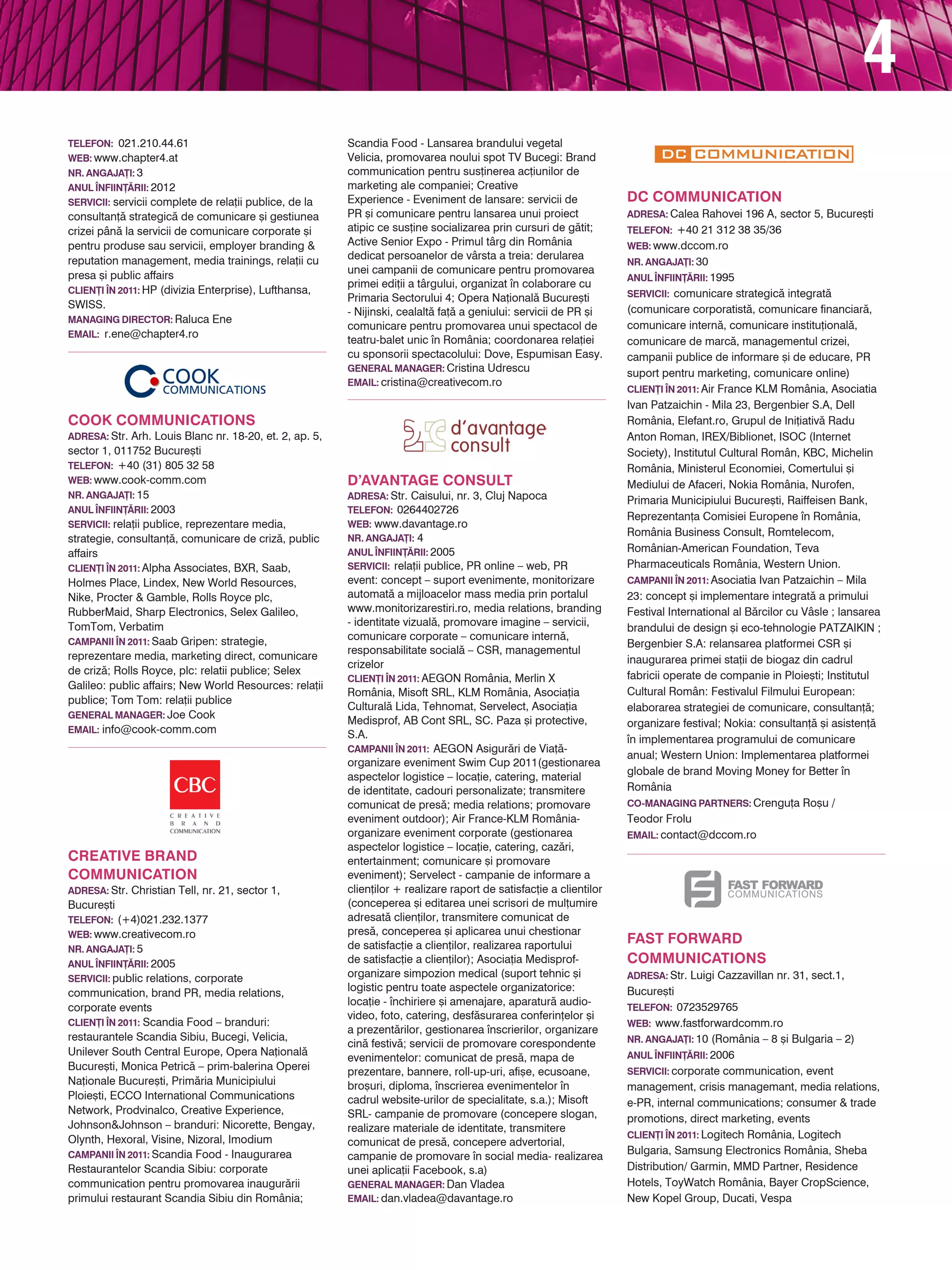 4
TELEFON: 021.210.44.61                                   Scandia Food - Lansarea brandului vegetal
web: www.chapter4.at                                     Velicia, promovarea noului spot TV Bucegi: Brand
NR. ANGAJA}I: 3                                          communication pentru sus]inerea ac]iunilor de
ANUL |NFIIN}~RII: 2012                                   marketing ale companiei; Creative
servicii: servicii complete de rela]ii publice, de la    Experience - Eveniment de lansare: servicii de              DC Communication
consultan]` strategic` de comunicare [i gestiunea        PR [i comunicare pentru lansarea unui proiect               adresa: Calea Rahovei 196 A, sector 5, Bucure[ti
crizei pân` la servicii de comunicare corporate [i       atipic ce sus]ine socializarea prin cursuri de g`tit;       TELEFON: +40 21 312 38 35/36
pentru produse sau servicii, employer branding &         Active Senior Expo - Primul târg din România                web: www.dccom.ro
reputation management, media trainings, rela]ii cu       dedicat persoanelor de vârsta a treia: derularea
                                                                                                                     NR. ANGAJA}I: 30
presa [i public affairs                                  unei campanii de comunicare pentru promovarea
                                                                                                                     ANUL |NFIIN}~RII: 1995
                                                         primei edi]ii a târgului, organizat n colaborare cu
CLIEN}I |N 2011: HP (divizia Enterprise), Lufthansa,                                                                 servicii: comunicare strategic` integrat`
                                                         Primaria Sectorului 4; Opera Na]ional` Bucure[ti
SWISS.                                                                                                               (comunicare corporatist`, comunicare financiar`,
                                                         - Nijinski, cealalt` fa]` a geniului: servicii de PR [i
Managing Director: Raluca Ene
                                                         comunicare pentru promovarea unui spectacol de              comunicare intern`, comunicare institu]ional`,
Email: r.ene@chapter4.ro
                                                         teatru-balet unic n România; coordonarea rela]iei          comunicare de marc`, managementul crizei,
                                                         cu sponsorii spectacolului: Dove, Espumisan Easy.           campanii publice de informare [i de educare, PR
                                                         general manager: Cristina Udrescu
                                                                                                                     suport pentru marketing, comunicare online)
                                                         EMAIL: cristina@creativecom.ro
                                                                                                                     CLIEN}I |N 2011: Air France KLM România, Asociatia
                                                                                                                     Ivan Patzaichin - Mila 23, Bergenbier S.A, Dell
COOK COMMUNICATIONS                                                                                                  România, Elefant.ro, Grupul de Ini]iativ` Radu
adresa: Str. Arh. Louis Blanc nr. 18-20, et. 2, ap. 5,                                                               Anton Roman, IREX/Biblionet, ISOC (Internet
sector 1, 011752 Bucure[ti                                                                                           Society), Institutul Cultural Român, KBC, Michelin
TELEFON: +40 (31) 805 32 58                                                                                          România, Ministerul Economiei, Comertului [i
web: www.cook-comm.com                                   D’Avantage Consult                                          Mediului de Afaceri, Nokia România, Nurofen,
NR. ANGAJA}I: 15                                         adresa: Str. Caisului, nr. 3, Cluj Napoca
                                                                                                                     Primaria Municipiului Bucure[ti, Raiffeisen Bank,
ANUL |NFIIN}~RII: 2003                                   TELEFON: 0264402726
                                                                                                                     Reprezentan]a Comisiei Europene n România,
servicii: rela]ii publice, reprezentare media,           web: www.davantage.ro
                                                         NR. ANGAJA}I: 4
                                                                                                                     România Business Consult, Romtelecom,
strategie, consultan]`, comunicare de criz`, public
affairs                                                  ANUL |NFIIN}~RII: 2005                                      Românian-American Foundation, Teva
CLIEN}I |N 2011: Alpha Associates, BXR, Saab,            servicii: rela]ii publice, PR online – web, PR              Pharmaceuticals România, Western Union.
Holmes Place, Lindex, New World Resources,               event: concept – suport evenimente, monitorizare            CAMPANII |N 2011: Asociatia Ivan Patzaichin – Mila
Nike, Procter & Gamble, Rolls Royce plc,                 automat` a mijloacelor mass media prin portalul             23: concept [i implementare integrat` a primului
RubberMaid, Sharp Electronics, Selex Galileo,            www.monitorizarestiri.ro, media relations, branding         Festival International al B`rcilor cu Vâsle ; lansarea
TomTom, Verbatim                                         - identitate vizual`, promovare imagine – servicii,
                                                                                                                     brandului de design [i eco-tehnologie PATZAIKIN ;
CAMPANII |N 2011: Saab Gripen: strategie,
                                                         comunicare corporate – comunicare intern`,
                                                                                                                     Bergenbier S.A: relansarea platformei CSR [i
                                                         responsabilitate social` – CSR, managementul
reprezentare media, marketing direct, comunicare                                                                     inaugurarea primei sta]ii de biogaz din cadrul
                                                         crizelor
de criz`; Rolls Royce, plc: relatii publice; Selex                                                                   fabricii operate de companie in Ploie[ti; Institutul
                                                         CLIEN}I |N 2011: AEGON România, Merlin X
Galileo: public affairs; New World Resources: rela]ii
                                                         România, Misoft SRL, KLM România, Asocia]ia                 Cultural Român: Festivalul Filmului European:
publice; Tom Tom: rela]ii publice
                                                         Cultural` Lida, Tehnomat, Servelect, Asocia]ia              elaborarea strategiei de comunicare, consultan]`;
general manager: Joe Cook
                                                         Medisprof, AB Cont SRL, SC. Paza [i protective,             organizare festival; Nokia: consultan]` [i asisten]`
EMAIL: info@cook-comm.com
                                                         s.a.                                                        n implementarea programului de comunicare
                                                         CAMPANII |N 2011: AEGON Asigur`ri de Via]`-
                                                                                                                     anual; Western Union: Implementarea platformei
                                                         organizare eveniment Swim Cup 2011(gestionarea
                                                         aspectelor logistice – loca]ie, catering, material          globale de brand Moving Money for Better n
                                                         de identitate, cadouri personalizate; transmitere           România
                                                         comunicat de pres`; media relations; promovare              Co-Managing Partners: Crengu]a Ro[u /
                                                         eveniment outdoor); Air France-KLM România-                 Teodor Frolu
                                                         organizare eveniment corporate (gestionarea                 Email: contact@dccom.ro
                                                         aspectelor logistice – loca]ie, catering, caz`ri,
Creative Brand                                           entertainment; comunicare [i promovare
Communication                                            eveniment); Servelect - campanie de informare a
adresa: Str. Christian Tell, nr. 21, sector 1,           clien]ilor + realizare raport de satisfac]ie a clientilor
Bucure[ti                                                (conceperea [i editarea unei scrisori de mul]umire
TELEFON: (+4)021.232.1377                                adresat` clien]ilor, transmitere comunicat de
web: www.creativecom.ro                                  pres`, conceperea [i aplicarea unui chestionar
                                                         de satisfac]ie a clien]ilor, realizarea raportului
                                                                                                                     Fast Forward
NR. ANGAJA}I: 5
ANUL |NFIIN}~RII: 2005                                   de satisfac]ie a clien]ilor); Asocia]ia Medisprof-          Communications
servicii: public relations, corporate
                                                         organizare simpozion medical (suport tehnic [i              adresa: Str. Luigi Cazzavillan nr. 31, sect.1,
communication, brand PR, media relations,                logistic pentru toate aspectele organizatorice:             Bucure[ti
                                                         loca]ie - nchiriere [i amenajare, aparatur` audio-
corporate events                                                                                                     TELEFON: 0723529765
                                                         video, foto, catering, desf`surarea conferin]elor [i
CLIEN}I |N 2011: Scandia Food – branduri:                                                                            web: www.fastforwardcomm.ro
                                                         a prezent`rilor, gestionarea nscrierilor, organizare
restaurantele Scandia Sibiu, Bucegi, Velicia,                                                                        NR. ANGAJA}I: 10 (România – 8 [i Bulgaria – 2)
                                                         cin` festiv`; servicii de promovare corespondente
Unilever South Central Europe, Opera Na]ional`                                                                       ANUL |NFIIN}~RII: 2006
                                                         evenimentelor: comunicat de pres`, mapa de
Bucure[ti, Monica Petric` – prim-balerina Operei         prezentare, bannere, roll-up-uri, afi[e, ecusoane,          servicii: corporate communication, event
Na]ionale Bucure[ti, Prim`ria Municipiului               bro[uri, diploma, nscrierea evenimentelor n               management, crisis managemant, media relations,
Ploie[ti, ECCO International Communications              cadrul website-urilor de specialitate, s.a.); Misoft        e-PR, internal communications; consumer & trade
Network, Prodvinalco, Creative Experience,               SRL- campanie de promovare (concepere slogan,               promotions, direct marketing, events
Johnson&Johnson – branduri: Nicorette, Bengay,           realizare materiale de identitate, transmitere
                                                                                                                     CLIEN}I |N 2011: Logitech România, Logitech
Olynth, Hexoral, Visine, Nizoral, Imodium                comunicat de pres`, concepere advertorial,
CAMPANII |N 2011: Scandia Food - Inaugurarea                                                                         Bulgaria, Samsung Electronics România, Sheba
                                                         campanie de promovare n social media- realizarea
Restaurantelor Scandia Sibiu: corporate                  unei aplica]ii Facebook, s.a)                               Distribution/ Garmin, MMD Partner, Residence
communication pentru promovarea inaugur`rii              general manager: Dan Vladea                                 Hotels, ToyWatch România, Bayer CropScience,
primului restaurant Scandia Sibiu din România;           EMAIL: dan.vladea@davantage.ro                              New Kopel Group, Ducati, Vespa
 