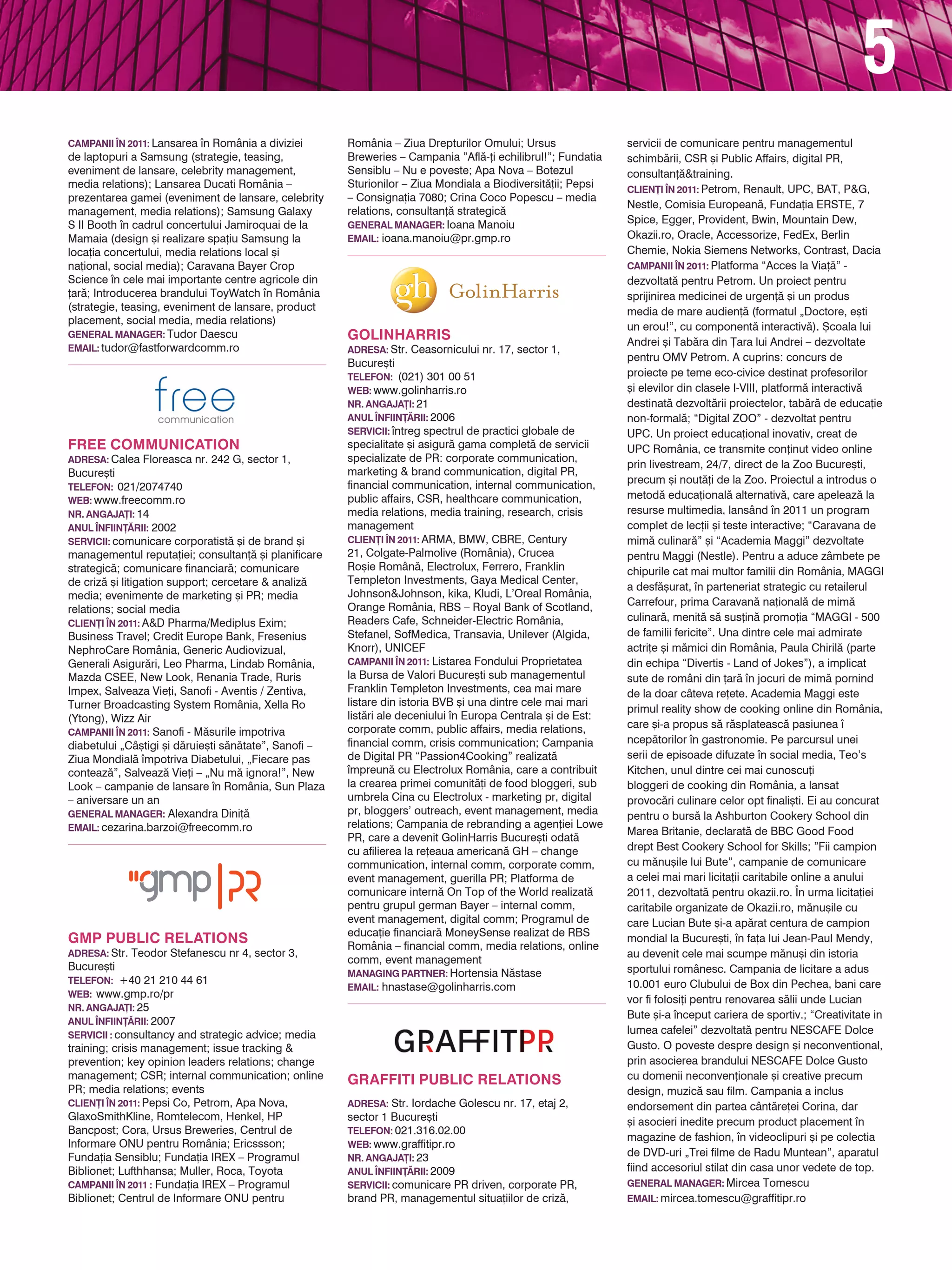 5
CAMPANII |N 2011: Lansarea n România a diviziei       România – Ziua Drepturilor Omului; Ursus               servicii de comunicare pentru managementul
de laptopuri a Samsung (strategie, teasing,            Breweries – Campania ”Afl`-]i echilibrul!”; Fundatia   schimb`rii, CSR [i Public Affairs, digital PR,
eveniment de lansare, celebrity management,            Sensiblu – Nu e poveste; Apa Nova – Botezul            consultan]`&training.
media relations); Lansarea Ducati România –            Sturionilor – Ziua Mondiala a Biodiversit`]ii; Pepsi   CLIEN}I |N 2011: Petrom, Renault, UPC, BAT, P&G,
prezentarea gamei (eveniment de lansare, celebrity     – Consigna]ia 7080; Crina Coco Popescu – media
                                                                                                              Nestle, Comisia European`, Funda]ia ERSTE, 7
management, media relations); Samsung Galaxy           relations, consultan]` strategic`
S II Booth n cadrul concertului Jamiroquai de la      general manager: Ioana Manoiu
                                                                                                              Spice, Egger, Provident, Bwin, Mountain Dew,
Mamaia (design [i realizare spa]iu Samsung la          EMAIL: ioana.manoiu@pr.gmp.ro                          Okazii.ro, Oracle, Accessorize, FedEx, Berlin
loca]ia concertului, media relations local [i                                                                 Chemie, Nokia Siemens Networks, Contrast, Dacia
na]ional, social media); Caravana Bayer Crop                                                                  CAMPANII |N 2011: Platforma “Acces la Via]`” -
Science n cele mai importante centre agricole din                                                            dezvoltat` pentru Petrom. Un proiect pentru
]ar`; Introducerea brandului ToyWatch n România                                                              sprijinirea medicinei de urgen]` [i un produs
(strategie, teasing, eveniment de lansare, product                                                            media de mare audien]` (formatul „Doctore, e[ti
placement, social media, media relations)
                                                                                                              un erou!”, cu component` interactiv`). {coala lui
general manager: Tudor Daescu                          GolinHarris                                            Andrei [i Tab`ra din }ara lui Andrei – dezvoltate
EMAIL: tudor@fastforwardcomm.ro                        adresa: Str. Ceasornicului nr. 17, sector 1,
                                                                                                              pentru OMV Petrom. A cuprins: concurs de
                                                       Bucure[ti
                                                       TELEFON: (021) 301 00 51                               proiecte pe teme eco-civice destinat profesorilor
                                                       web: www.golinharris.ro                                [i elevilor din clasele I-VIII, platform` interactiv`
                                                       NR. ANGAJA}I: 21                                       destinat` dezvolt`rii proiectelor, tab`r` de educa]ie
                                                       ANUL |NFIIN}~RII: 2006                                 non-formal`; “Digital ZOO” - dezvoltat pentru
                                                       servicii: ntreg spectrul de practici globale de       UPC. Un proiect educa]ional inovativ, creat de
FREE COMMUNICATION                                     specialitate [i asigur` gama complet` de servicii      UPC România, ce transmite con]inut video online
adresa: Calea Floreasca nr. 242 G, sector 1,           specializate de PR: corporate communication,
                                                                                                              prin livestream, 24/7, direct de la Zoo Bucure[ti,
Bucure[ti                                              marketing & brand communication, digital PR,
                                                       financial communication, internal communication,       precum [i nout`]i de la Zoo. Proiectul a introdus o
TELEFON: 021/2074740
web: www.freecomm.ro                                   public affairs, CSR, healthcare communication,         metod` educa]ional` alternativ`, care apeleaz` la
NR. ANGAJA}I: 14                                       media relations, media training, research, crisis      resurse multimedia, lansând n 2011 un program
ANUL |NFIIN}~RII: 2002                                 management                                             complet de lec]ii [i teste interactive; “Caravana de
servicii: comunicare corporatist` [i de brand [i       CLIEN}I |N 2011: ARMA, BMW, CBRE, Century              mim` culinar`” [i “Academia Maggi” dezvoltate
managementul reputa]iei; consultan]` [i planificare    21, Colgate-Palmolive (România), Crucea                pentru Maggi (Nestle). Pentru a aduce zâmbete pe
strategic`; comunicare financiar`; comunicare          Ro[ie Român`, Electrolux, Ferrero, Franklin            chipurile cat mai multor familii din România, MAGGI
de criz` [i litigation support; cercetare & analiz`    Templeton Investments, Gaya Medical Center,
                                                                                                              a desf`[urat, n parteneriat strategic cu retailerul
media; evenimente de marketing [i PR; media            Johnson&Johnson, kika, Kludi, L’Oreal România,
                                                       Orange România, RBS – Royal Bank of Scotland,          Carrefour, prima Caravan` na]ional` de mim`
relations; social media
                                                       Readers Cafe, Schneider-Electric România,              culinar`, menit` s` sus]in` promo]ia “MAGGI - 500
CLIEN}I |N 2011: A&D Pharma/Mediplus Exim;
Business Travel; Credit Europe Bank, Fresenius         Stefanel, SofMedica, Transavia, Unilever (Algida,      de familii fericite”. Una dintre cele mai admirate
NephroCare România, Generic Audiovizual,               Knorr), UNICEF                                         actri]e [i m`mici din România, Paula Chiril` (parte
Generali Asigur`ri, Leo Pharma, Lindab România,        CAMPANII |N 2011: Listarea Fondului Proprietatea       din echipa “Divertis - Land of Jokes”), a implicat
Mazda CSEE, New Look, Renania Trade, Ruris             la Bursa de Valori Bucure[ti sub managementul          sute de români din ]ar` n jocuri de mim` pornind
Impex, Salveaza Vie]i, Sanofi - Aventis / Zentiva,     Franklin Templeton Investments, cea mai mare           de la doar câteva re]ete. Academia Maggi este
Turner Broadcasting System România, Xella Ro           listare din istoria BVB [i una dintre cele mai mari
                                                                                                              primul reality show de cooking online din România,
(Ytong), Wizz Air                                      list`ri ale deceniului n Europa Centrala [i de Est:
                                                       corporate comm, public affairs, media relations,       care [i-a propus s` r`splateasc` pasiunea 
CAMPANII |N 2011: Sanofi - M`surile impotriva
                                                       financial comm, crisis communication; Campania         ncep`torilor n gastronomie. Pe parcursul unei
diabetului „Câ[tigi [i d`ruie[ti s`n`tate”, Sanofi –
Ziua Mondial` mpotriva Diabetului, „Fiecare pas       de Digital PR “Passion4Cooking” realizat`              serii de episoade difuzate n social media, Teo’s
conteaz`”, Salveaz` Vie]i – „Nu m` ignora!”, New       mpreun` cu Electrolux România, care a contribuit      Kitchen, unul dintre cei mai cunoscu]i
Look – campanie de lansare n România, Sun Plaza       la crearea primei comunit`]i de food bloggeri, sub     bloggeri de cooking din România, a lansat
– aniversare un an                                     umbrela Cina cu Electrolux - marketing pr, digital     provoc`ri culinare celor opt finali[ti. Ei au concurat
general manager: Alexandra Dini]`                      pr, bloggers’ outreach, event management, media        pentru o burs` la Ashburton Cookery School din
EMAIL: cezarina.barzoi@freecomm.ro                     relations; Campania de rebranding a agen]iei Lowe
                                                                                                              Marea Britanie, declarat` de BBC Good Food
                                                       PR, care a devenit GolinHarris Bucure[ti odat`
                                                       cu afilierea la re]eaua american` GH – change          drept Best Cookery School for Skills; ”Fii campion
                                                       communication, internal comm, corporate comm,          cu m`nu[ile lui Bute”, campanie de comunicare
                                                       event management, guerilla PR; Platforma de            a celei mai mari licita]ii caritabile online a anului
                                                       comunicare intern` On Top of the World realizat`       2011, dezvoltat` pentru okazii.ro. |n urma licita]iei
                                                       pentru grupul german Bayer – internal comm,            caritabile organizate de Okazii.ro, m`nu[ile cu
                                                       event management, digital comm; Programul de           care Lucian Bute [i-a ap`rat centura de campion
                                                       educa]ie financiar` MoneySense realizat de RBS
GMP Public Relations                                   România – financial comm, media relations, online
                                                                                                              mondial la Bucure[ti, n fa]a lui Jean-Paul Mendy,
adresa: Str. Teodor Stefanescu nr 4, sector 3,                                                                au devenit cele mai scumpe m`nu[i din istoria
                                                       comm, event management
Bucure[ti                                                                                                     sportului românesc. Campania de licitare a adus
                                                       Managing Partner: Hortensia N`stase
TELEFON: +40 21 210 44 61                                                                                     10.001 euro Clubului de Box din Pechea, bani care
                                                       Email: hnastase@golinharris.com
web: www.gmp.ro/pr
                                                                                                              vor fi folosi]i pentru renovarea s`lii unde Lucian
NR. ANGAJA}I: 25
                                                                                                              Bute [i-a nceput cariera de sportiv.; “Creativitate in
anul |nfiin}~rii: 2007
servicii : consultancy and strategic advice; media                                                            lumea cafelei” dezvoltat` pentru NESCAFE Dolce
training; crisis management; issue tracking &                                                                 Gusto. O poveste despre design [i neconventional,
prevention; key opinion leaders relations; change                                                             prin asocierea brandului NESCAFE Dolce Gusto
management; CSR; internal communication; online        GRAFFITI PUBLIC RELATIONS                              cu domenii neconven]ionale [i creative precum
PR; media relations; events                                                                                   design, muzic` sau film. Campania a inclus
CLIEN}I |N 2011: Pepsi Co, Petrom, Apa Nova,           Adresa: Str. Iordache Golescu nr. 17, etaj 2,          endorsement din partea cânt`re]ei Corina, dar
GlaxoSmithKline, Romtelecom, Henkel, HP                sector 1 Bucure[ti                                     [i asocieri inedite precum product placement n
Bancpost; Cora, Ursus Breweries, Centrul de            Telefon: 021.316.02.00
                                                                                                              magazine de fashion, n videoclipuri [i pe colectia
Informare ONU pentru România; Ericssson;               Web: www.graffitipr.ro
Funda]ia Sensiblu; Funda]ia IREX – Programul           NR. ANGAJA}I: 23
                                                                                                              de DVD-uri „Trei filme de Radu Muntean”, aparatul
Biblionet; Lufthhansa; Muller, Roca, Toyota            ANUL |NFIIN}~RII: 2009                                 fiind accesoriul stilat din casa unor vedete de top.
campanii |n 2011 : Funda]ia IREX – Programul           Servicii: comunicare PR driven, corporate PR,          General manager: Mircea Tomescu
Biblionet; Centrul de Informare ONU pentru             brand PR, managementul situa]iilor de criz`,           Email: mircea.tomescu@graffitipr.ro
 