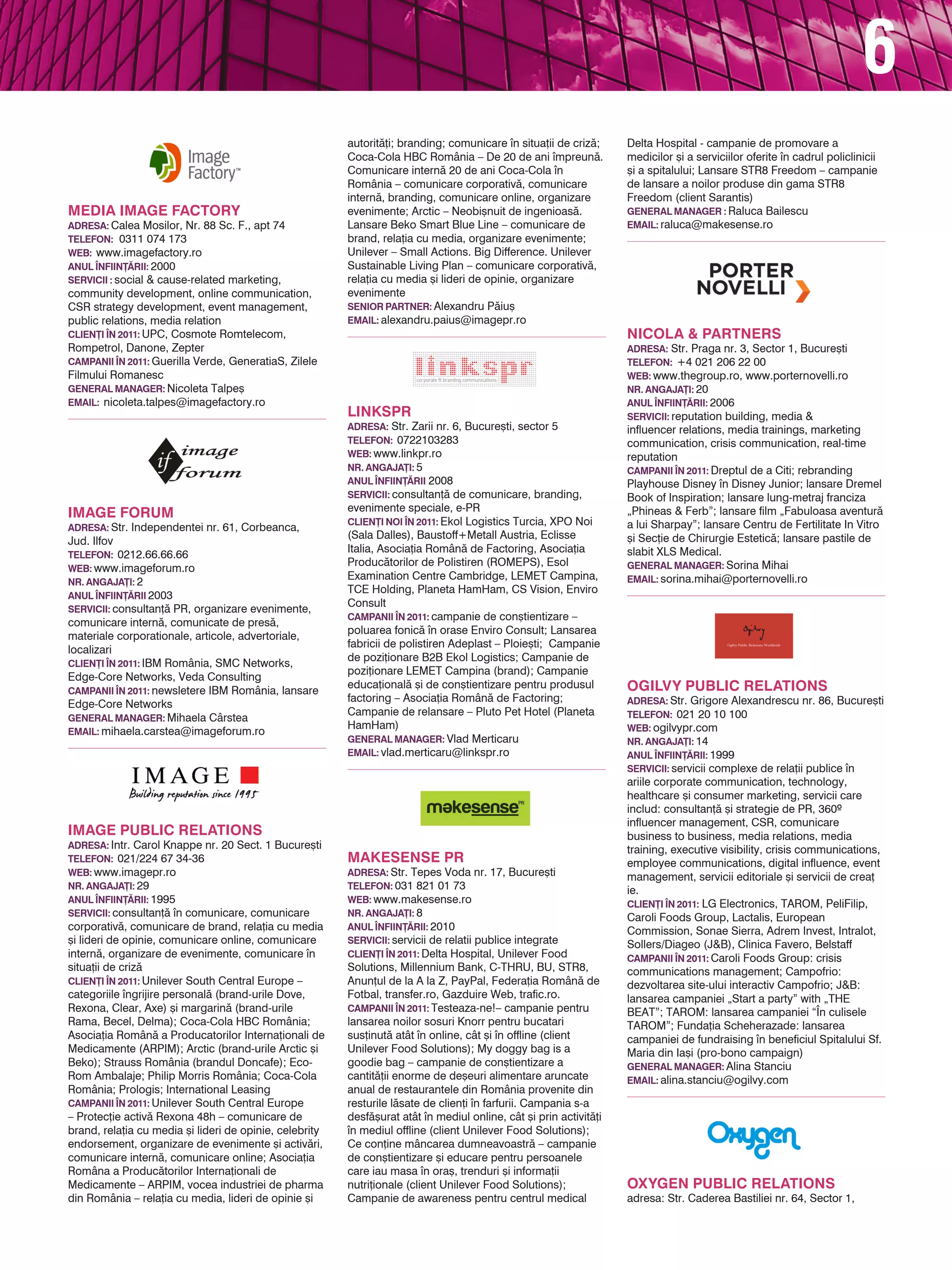 6
                                                         autorit`]i; branding; comunicare n situa]ii de criz`;     Delta Hospital - campanie de promovare a
                                                         Coca-Cola HBC România – De 20 de ani mpreun`.             medicilor [i a serviciilor oferite n cadrul policlinicii
                                                         Comunicare intern` 20 de ani Coca-Cola n                  [i a spitalului; Lansare STR8 Freedom – campanie
                                                         România – comunicare corporativ`, comunicare               de lansare a noilor produse din gama STR8
                                                         intern`, branding, comunicare online, organizare           Freedom (client Sarantis)
Media Image Factory                                      evenimente; Arctic – Neobi[nuit de ingenioas`.             general manager : Raluca Bailescu
adresa: Calea Mosilor, Nr. 88 Sc. F., apt 74             Lansare Beko Smart Blue Line – comunicare de               EMAIL: raluca@makesense.ro
TELEFON: 0311 074 173                                    brand, rela]ia cu media, organizare evenimente;
web: www.imagefactory.ro                                 Unilever – Small Actions. Big Difference. Unilever
ANUL |NFIIN}~RII: 2000                                   Sustainable Living Plan – comunicare corporativ`,
servicii : social & cause-related marketing,             rela]ia cu media [i lideri de opinie, organizare
community development, online communication,             evenimente
CSR strategy development, event management,              Senior Partner: Alexandru P`iu[
public relations, media relation                         Email: alexandru.paius@imagepr.ro
CLIEN}I |N 2011: UPC, Cosmote Romtelecom,                                                                           Nicola & Partners
Rompetrol, Danone, Zepter                                                                                           adresa: Str. Praga nr. 3, Sector 1, Bucure[ti
CAMPANII |N 2011: Guerilla Verde, GeneratiaS, Zilele                                                                TELEFON: +4 021 206 22 00
Filmului Romanesc                                                                                                   web: www.thegroup.ro, www.porternovelli.ro
general manager: Nicoleta Talpe[                                                                                    NR. ANGAJA}I: 20
EMAIL: nicoleta.talpes@imagefactory.ro                                                                              ANUL |NFIIN}~RII: 2006
                                                         LinksPR                                                    servicii: reputation building, media &
                                                         adresa: Str. Zarii nr. 6, Bucure[ti, sector 5              influencer relations, media trainings, marketing
                                                         TELEFON: 0722103283                                        communication, crisis communication, real-time
                                                         web: www.linkpr.ro                                         reputation
                                                         NR. ANGAJA}I: 5                                            CAMPANII |N 2011: Dreptul de a Citi; rebranding
                                                         anul |nfiin}~rii 2008                                      Playhouse Disney n Disney Junior; lansare Dremel
                                                         servicii: consultan]` de comunicare, branding,             Book of Inspiration; lansare lung-metraj franciza
                                                         evenimente speciale, e-PR
IMAGE FORUM                                                                                                         „Phineas & Ferb”; lansare film „Fabuloasa aventur`
                                                         clien}i noi |n 2011: Ekol Logistics Turcia, XPO Noi        a lui Sharpay”; lansare Centru de Fertilitate In Vitro
adresa: Str. Independentei nr. 61, Corbeanca,
                                                         (Sala Dalles), Baustoff+Metall Austria, Eclisse            [i Sec]ie de Chirurgie Estetic`; lansare pastile de
Jud. Ilfov
                                                         Italia, Asocia]ia Român` de Factoring, Asocia]ia           slabit XLS Medical.
TELEFON: 0212.66.66.66
                                                         Produc`torilor de Polistiren (ROMEPS), Esol                general manager: Sorina Mihai
web: www.imageforum.ro
                                                         Examination Centre Cambridge, LEMET Campina,               EMAIL: sorina.mihai@porternovelli.ro
NR. ANGAJA}I: 2
                                                         TCE Holding, Planeta HamHam, CS Vision, Enviro
anul |nfiin}~rii 2003
                                                         Consult
servicii: consultan]` PR, organizare evenimente,
                                                         CAMPANII |N 2011: campanie de con[tientizare –
comunicare intern`, comunicate de pres`,
                                                         poluarea fonic` n orase Enviro Consult; Lansarea
materiale corporationale, articole, advertoriale,
                                                         fabricii de polistiren Adeplast – Ploie[ti; Campanie
localizari
                                                         de pozi]ionare B2B Ekol Logistics; Campanie de
CLIEN}I |N 2011: IBM România, SMC Networks,
                                                         pozi]ionare LEMET Campina (brand); Campanie
Edge-Core Networks, Veda Consulting
CAMPANII |N 2011: newsletere IBM România, lansare
                                                         educa]ional` [i de con[tientizare pentru produsul          OGILVY PUBLIC RELATIONS
                                                         factoring – Asocia]ia Român` de Factoring;                 adresa: Str. Grigore Alexandrescu nr. 86, Bucure[ti
Edge-Core Networks
                                                         Campanie de relansare – Pluto Pet Hotel (Planeta           TELEFON: 021 20 10 100
general manager: Mihaela Cârstea
                                                         HamHam)                                                    web: ogilvypr.com
EMAIL: mihaela.carstea@imageforum.ro
                                                         general manager: Vlad Merticaru                            NR. ANGAJA}I: 14
                                                         EMAIL: vlad.merticaru@linkspr.ro                           anul |nfiin}~rii: 1999
                                                                                                                    servicii: servicii complexe de rela]ii publice n
                                                                                                                    ariile corporate communication, technology,
                                                                                                                    healthcare [i consumer marketing, servicii care
                                                                                                                    includ: consultan]` [i strategie de PR, 360º
                                                                                                                    influencer management, CSR, comunicare
IMAGE Public Relations                                                                                              business to business, media relations, media
adresa: Intr. Carol Knappe nr. 20 Sect. 1 Bucure[ti                                                                 training, executive visibility, crisis communications,
TELEFON: 021/224 67 34-36                                Makesense PR                                               employee communications, digital influence, event
web: www.imagepr.ro                                      Adresa: Str. Tepes Voda nr. 17, Bucure[ti                  management, servicii editoriale [i servicii de crea]
NR. ANGAJA}I: 29                                         Telefon: 031 821 01 73                                     ie.
ANUL |NFIIN}~RII: 1995                                   Web: www.makesense.ro                                      CLIEN}I |N 2011: LG Electronics, TAROM, PeliFilip,
servicii: consultan]` n comunicare, comunicare          NR. ANGAJA}I: 8                                            Caroli Foods Group, Lactalis, European
corporativ`, comunicare de brand, rela]ia cu media       ANUL |NFIIN}~RII: 2010                                     Commission, Sonae Sierra, Adrem Invest, Intralot,
[i lideri de opinie, comunicare online, comunicare       servicii: servicii de relatii publice integrate            Sollers/Diageo (J&B), Clinica Favero, Belstaff
intern`, organizare de evenimente, comunicare n         CLIEN}I |N 2011: Delta Hospital, Unilever Food             CAMPANII |N 2011: Caroli Foods Group: crisis
situa]ii de criz`                                        Solutions, Millennium Bank, C-THRU, BU, STR8,              communications management; Campofrio:
CLIEN}I |N 2011: Unilever South Central Europe –         Anun]ul de la A la Z, PayPal, Federa]ia Român` de          dezvoltarea site-ului interactiv Campofrio; J&B:
categoriile ngrijire personal` (brand-urile Dove,       Fotbal, transfer.ro, Gazduire Web, trafic.ro.              lansarea campaniei „Start a party” with „THE
Rexona, Clear, Axe) [i margarin` (brand-urile            CAMPANII |N 2011: Testeaza-ne!– campanie pentru            BEAT”; TAROM: lansarea campaniei “|n culisele
Rama, Becel, Delma); Coca-Cola HBC România;              lansarea noilor sosuri Knorr pentru bucatari               TAROM”; Funda]ia Scheherazade: lansarea
Asocia]ia Român` a Producatorilor Interna]ionali de      sus]inut` atât n online, cât [i n offline (client        campaniei de fundraising n beneficiul Spitalului Sf.
Medicamente (ARPIM); Arctic (brand-urile Arctic [i       Unilever Food Solutions); My doggy bag is a                Maria din Ia[i (pro-bono campaign)
Beko); Strauss România (brandul Doncafe); Eco-           goodie bag – campanie de con[tientizare a                  general manager: Alina Stanciu
Rom Ambalaje; Philip Morris România; Coca-Cola           cantit`]ii enorme de de[euri alimentare aruncate           EMAIL: alina.stanciu@ogilvy.com
România; Prologis; International Leasing                 anual de restaurantele din România provenite din
CAMPANII |N 2011: Unilever South Central Europe          resturile l`sate de clien]i n farfurii. Campania s-a
– Protec]ie activ` Rexona 48h – comunicare de            desf`[urat atât n mediul online, cât [i prin activit`]i
brand, rela]ia cu media [i lideri de opinie, celebrity   n mediul offline (client Unilever Food Solutions);
endorsement, organizare de evenimente [i activ`ri,       Ce con]ine mâncarea dumneavoastr` – campanie
comunicare intern`, comunicare online; Asocia]ia         de con[tientizare [i educare pentru persoanele
Româna a Produc`torilor Interna]ionali de                care iau masa n ora[, trenduri [i informa]ii
Medicamente – ARPIM, vocea industriei de pharma          nutri]ionale (client Unilever Food Solutions);             OXYGEN PUBLIC RELATIONS
din România – rela]ia cu media, lideri de opinie [i      Campanie de awareness pentru centrul medical               adresa: Str. Caderea Bastiliei nr. 64, Sector 1,
 