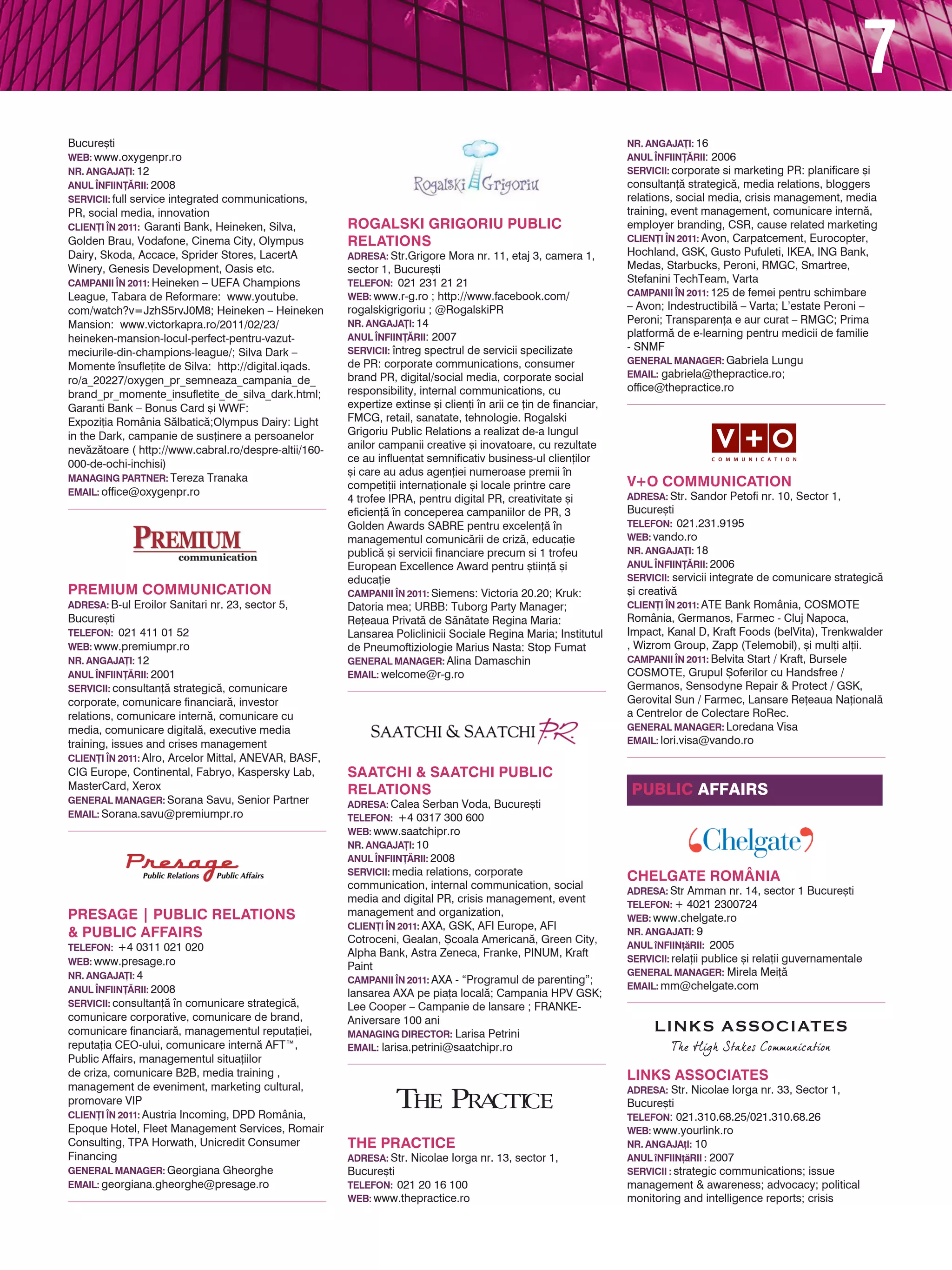 7
Bucure[ti                                                                                                          NR. ANGAJA}I: 16
web: www.oxygenpr.ro                                                                                               ANUL |NFIIN}~RII: 2006
NR. ANGAJA}I: 12                                                                                                   servicii: corporate si marketing PR: planificare [i
ANUL |NFIIN}~RII: 2008                                                                                             consultan]` strategic`, media relations, bloggers
servicii: full service integrated communications,                                                                  relations, social media, crisis management, media
PR, social media, innovation                                                                                       training, event management, comunicare intern`,
CLIEN}I |N 2011: Garanti Bank, Heineken, Silva,        Rogalski Grigoriu Public                                    employer branding, CSR, cause related marketing
Golden Brau, Vodafone, Cinema City, Olympus            Relations                                                   CLIEN}I |N 2011: Avon, Carpatcement, Eurocopter,
Dairy, Skoda, Accace, Sprider Stores, LacertA          adresa: Str.Grigore Mora nr. 11, etaj 3, camera 1,          Hochland, GSK, Gusto Pufuleti, IKEA, ING Bank,
Winery, Genesis Development, Oasis etc.                sector 1, Bucure[ti                                         Medas, Starbucks, Peroni, RMGC, Smartree,
CAMPANII |N 2011: Heineken – UEFA Champions            TELEFON: 021 231 21 21                                      Stefanini TechTeam, Varta
League, Tabara de Reformare: www.youtube.              web: www.r-g.ro ; http://www.facebook.com/                  CAMPANII |N 2011: 125 de femei pentru schimbare
com/watch?v=JzhS5rvJ0M8; Heineken – Heineken           rogalskigrigoriu ; @RogalskiPR                              – Avon; Indestructibil` – Varta; L’estate Peroni –
Mansion: www.victorkapra.ro/2011/02/23/                NR. ANGAJA}I: 14                                            Peroni; Transparen]a e aur curat – RMGC; Prima
heineken-mansion-locul-perfect-pentru-vazut-           ANUL |NFIIN}~RII: 2007                                      platform` de e-learning pentru medicii de familie
                                                       servicii: ntreg spectrul de servicii specilizate           - SNMF
meciurile-din-champions-league/; Silva Dark –
                                                       de PR: corporate communications, consumer                   general manager: Gabriela Lungu
Momente nsufle]ite de Silva: http://digital.iqads.
                                                       brand PR, digital/social media, corporate social            EMAIL: gabriela@thepractice.ro;
ro/a_20227/oxygen_pr_semneaza_campania_de_
                                                       responsibility, internal communications, cu                 office@thepractice.ro
brand_pr_momente_insufletite_de_silva_dark.html;
Garanti Bank – Bonus Card [i WWF:                      expertize extinse [i clien]i n arii ce ]in de financiar,
Expozi]ia România S`lbatic`;Olympus Dairy: Light       FMCG, retail, sanatate, tehnologie. Rogalski
in the Dark, campanie de sus]inere a persoanelor       Grigoriu Public Relations a realizat de-a lungul
nev`z`toare ( http://www.cabral.ro/despre-altii/160-   anilor campanii creative [i inovatoare, cu rezultate
                                                       ce au influen]at semnificativ business-ul clien]ilor
000-de-ochi-inchisi)
                                                       [i care au adus agen]iei numeroase premii n
Managing Partner: Tereza Tranaka                                                                                   V+O Communication
                                                       competi]ii interna]ionale [i locale printre care
Email: office@oxygenpr.ro                                                                                          adresa: Str. Sandor Petofi nr. 10, Sector 1,
                                                       4 trofee IPRA, pentru digital PR, creativitate [i
                                                       eficien]` n conceperea campaniilor de PR, 3                Bucure[ti
                                                       Golden Awards SABRE pentru excelen]` n                     TELEFON: 021.231.9195
                                                       managementul comunic`rii de criz`, educa]ie                 web: vando.ro
                                                       public` [i servicii financiare precum si 1 trofeu           NR. ANGAJA}I: 18
                                                       European Excellence Award pentru [tiin]` [i                 ANUL |NFIIN}~RII: 2006
                                                       educa]ie                                                    servicii: servicii integrate de comunicare strategic`
Premium Communication                                  CAMPANII |N 2011: Siemens: Victoria 20.20; Kruk:            [i creativ`
adresa: B-ul Eroilor Sanitari nr. 23, sector 5,        Datoria mea; URBB: Tuborg Party Manager;                    CLIEN}I |N 2011: ATE Bank România, COSMOTE
Bucure[ti                                              Re]eaua Privat` de S`n`tate Regina Maria:                   România, Germanos, Farmec - Cluj Napoca,
TELEFON: 021 411 01 52                                 Lansarea Policlinicii Sociale Regina Maria; Institutul      Impact, Kanal D, Kraft Foods (belVita), Trenkwalder
web: www.premiumpr.ro                                  de Pneumoftiziologie Marius Nasta: Stop Fumat               , Wizrom Group, Zapp (Telemobil), [i mul]i al]ii.
NR. ANGAJA}I: 12                                       general manager: Alina Damaschin                            CAMPANII |N 2011: Belvita Start / Kraft, Bursele
ANUL |NFIIN}~RII: 2001                                 EMAIL: welcome@r-g.ro                                       COSMOTE, Grupul {oferilor cu Handsfree /
servicii: consultan]` strategic`, comunicare                                                                       Germanos, Sensodyne Repair & Protect / GSK,
corporate, comunicare financiar`, investor                                                                         Gerovital Sun / Farmec, Lansare Re]eaua Na]ional`
relations, comunicare intern`, comunicare cu                                                                       a Centrelor de Colectare RoRec.
media, comunicare digital`, executive media                                                                        general manager: Loredana Visa
training, issues and crises management                                                                             EMAIL: lori.visa@vando.ro
CLIEN}I |N 2011: Alro, Arcelor Mittal, ANEVAR, BASF,
CIG Europe, Continental, Fabryo, Kaspersky Lab,        SAATCHI & SAATCHI PUBLIC
MasterCard, Xerox                                      RELATIONS                                                   Public AFFairs
general manager: Sorana Savu, Senior Partner           adresa: Calea Serban Voda, Bucure[ti
EMAIL: Sorana.savu@premiumpr.ro                        TELEFON: +4 0317 300 600
                                                       web: www.saatchipr.ro
                                                       NR. ANGAJA}I: 10
                                                       ANUL |NFIIN}~RII: 2008
                                                       servicii: media relations, corporate
                                                                                                                   Chelgate România
                                                       communication, internal communication, social               adresa: Str Amman nr. 14, sector 1 Bucure[ti
                                                       media and digital PR, crisis management, event              telefon: + 4021 2300724
PRESAGE Î Public Relations                             management and organization,
                                                                                                                   web: www.chelgate.ro
                                                       CLIEN}I |N 2011: AXA, GSK, AFI Europe, AFI
& Public Affairs                                       Cotroceni, Gealan, {coala American`, Green City,
                                                                                                                   nr. angajati: 9
TELEFON: +4 0311 021 020                                                                                           anul nfiin]`rii: 2005
                                                       Alpha Bank, Astra Zeneca, Franke, PINUM, Kraft
web: www.presage.ro                                                                                                servicii: rela]ii publice [i rela]ii guvernamentale
                                                       Paint
NR. ANGAJA}I: 4                                                                                                    general manager: Mirela Mei]`
                                                       CAMPANII |N 2011: AXA - “Programul de parenting”;
ANUL |NFIIN}~RII: 2008                                                                                             email: mm@chelgate.com
                                                       lansarea AXA pe pia]a local`; Campania HPV GSK;
servicii: consultan]` n comunicare strategic`,        Lee Cooper – Campanie de lansare ; FRANKE-
comunicare corporative, comunicare de brand,           Aniversare 100 ani
comunicare financiar`, managementul reputa]iei,        Managing Director: Larisa Petrini
reputa]ia CEO-ului, comunicare intern` AFT™,           Email: larisa.petrini@saatchipr.ro
Public Affairs, managementul situa]iilor
de criza, comunicare B2B, media training ,                                                                         LINKS ASSOCIATES
management de eveniment, marketing cultural,                                                                       adresa: Str. Nicolae Iorga nr. 33, Sector 1,
promovare VIP                                                                                                      Bucure[ti
CLIEN}I |N 2011: Austria Incoming, DPD România,                                                                    telefon: 021.310.68.25/021.310.68.26
Epoque Hotel, Fleet Management Services, Romair                                                                    web: www.yourlink.ro
Consulting, TPA Horwath, Unicredit Consumer            THE PRACTICE                                                nr. angaja]i: 10
Financing                                              adresa: Str. Nicolae Iorga nr. 13, sector 1,                anul nfiin]`rii : 2007
general manager: Georgiana Gheorghe                    Bucure[ti                                                   servicii : strategic communications; issue
EMAIL: georgiana.gheorghe@presage.ro                   TELEFON: 021 20 16 100                                      management & awareness; advocacy; political
                                                       web: www.thepractice.ro                                     monitoring and intelligence reports; crisis
 