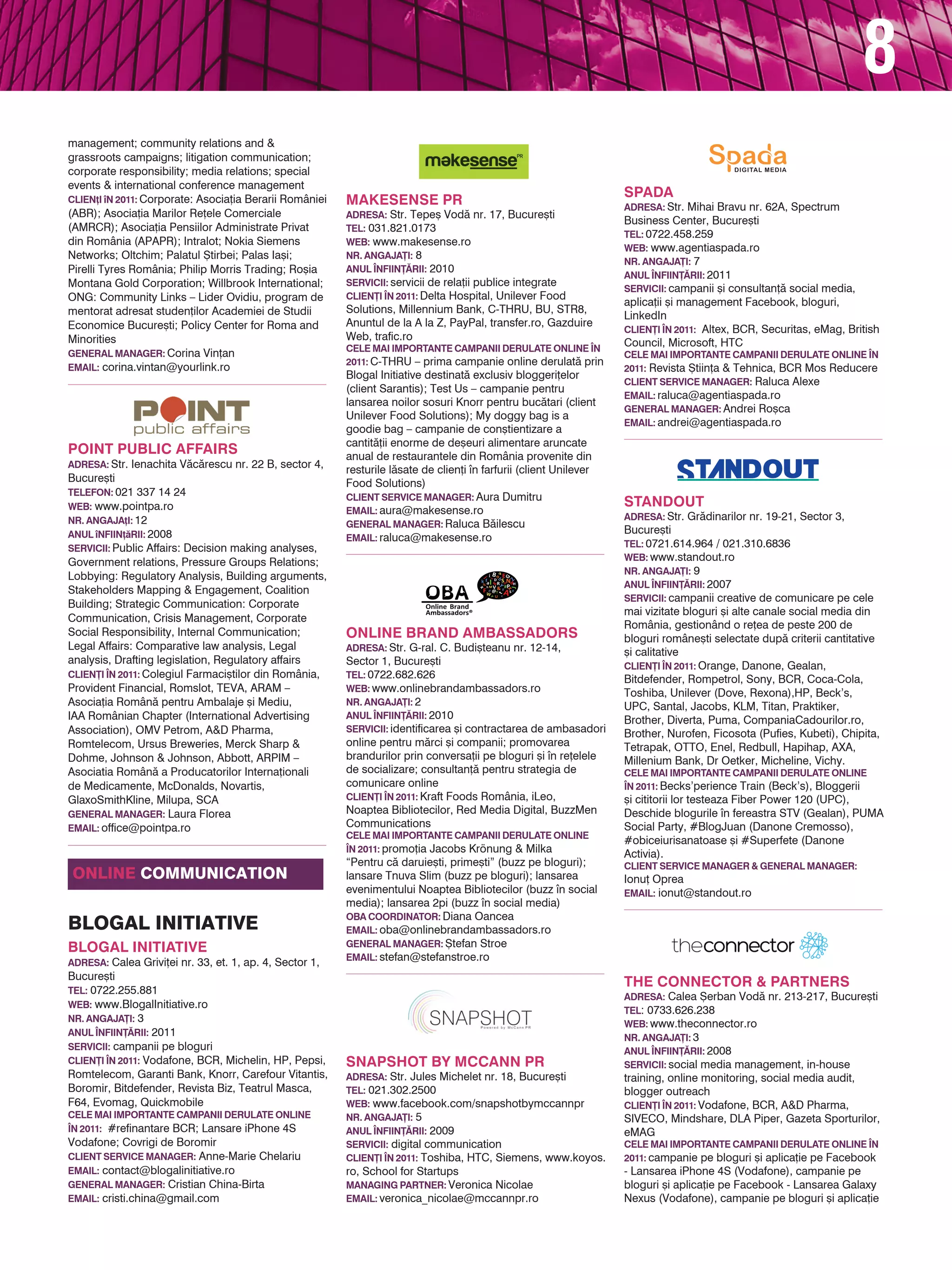 8
management; community relations and &
grassroots campaigns; litigation communication;
corporate responsibility; media relations; special
events & international conference management
                                                                                                                    SPADA
Clien]i n 2011: Corporate: Asocia]ia Berarii României   MAKESENSE PR                                               Adresa: Str. Mihai Bravu nr. 62A, Spectrum
(ABR); Asocia]ia Marilor Re]ele Comerciale               Adresa: Str. Tepe[ Vod` nr. 17, Bucure[ti
                                                                                                                    Business Center, Bucure[ti
(AMRCR); Asocia]ia Pensiilor Administrate Privat         Tel: 031.821.0173
                                                                                                                    Tel: 0722.458.259
din România (APAPR); Intralot; Nokia Siemens             Web: www.makesense.ro
                                                                                                                    Web: www.agentiaspada.ro
Networks; Oltchim; Palatul {tirbei; Palas Ia[i;          Nr. angaja}i: 8
                                                                                                                    Nr. angaja}i: 7
Pirelli Tyres România; Philip Morris Trading; Ro[ia      Anul |nfiin}~rii: 2010
                                                                                                                    Anul |nfiin}~rii: 2011
Montana Gold Corporation; Willbrook International;       Servicii: servicii de rela]ii publice integrate
                                                                                                                    Servicii: campanii [i consultan]` social media,
ONG: Community Links – Lider Ovidiu, program de          Clien}i |n 2011: Delta Hospital, Unilever Food
                                                                                                                    aplica]ii [i management Facebook, bloguri,
mentorat adresat studen]ilor Academiei de Studii         Solutions, Millennium Bank, C-THRU, BU, STR8,
                                                                                                                    LinkedIn
Economice Bucure[ti; Policy Center for Roma and          Anuntul de la A la Z, PayPal, transfer.ro, Gazduire
                                                                                                                    Clien}i |n 2011: Altex, BCR, Securitas, eMag, British
Minorities                                               Web, trafic.ro
                                                         Cele mai importante campanii derulate online |n
                                                                                                                    Council, Microsoft, HTC
General Manager: Corina Vin]an                                                                                      Cele mai importante campanii derulate online |n
                                                         2011: C-THRU – prima campanie online derulat` prin
Email: corina.vintan@yourlink.ro                                                                                    2011: Revista {tiin]a & Tehnica, BCR Mos Reducere
                                                         Blogal Initiative destinat` exclusiv bloggeri]elor
                                                                                                                    Client Service Manager: Raluca Alexe
                                                         (client Sarantis); Test Us – campanie pentru
                                                                                                                    Email: raluca@agentiaspada.ro
                                                         lansarea noilor sosuri Knorr pentru buc`tari (client
                                                                                                                    General Manager: Andrei Ro[ca
                                                         Unilever Food Solutions); My doggy bag is a
                                                                                                                    Email: andrei@agentiaspada.ro
                                                         goodie bag – campanie de con[tientizare a
                                                         cantit`]ii enorme de de[euri alimentare aruncate
Point Public Affairs                                     anual de restaurantele din România provenite din
adresa: Str. Ienachita V`c`rescu nr. 22 B, sector 4,
                                                         resturile l`sate de clien]i n farfurii (client Unilever
Bucure[ti                                                Food Solutions)
telefon: 021 337 14 24                                   Client Service Manager: Aura Dumitru
web: www.pointpa.ro                                                                                                 STANDOUT
                                                         Email: aura@makesense.ro
nr. angaja]i: 12                                                                                                    Adresa: Str. Gr`dinarilor nr. 19-21, Sector 3,
                                                         General Manager: Raluca B`ilescu
anul nfiin]`rii: 2008                                                                                              Bucure[ti
                                                         Email: raluca@makesense.ro
servicii: Public Affairs: Decision making analyses,                                                                 Tel: 0721.614.964 / 021.310.6836
                                                                                                                    Web: www.standout.ro
Government relations, Pressure Groups Relations;
                                                                                                                    Nr. angaja}i: 9
Lobbying: Regulatory Analysis, Building arguments,
                                                                                                                    Anul |nfiin}~rii: 2007
Stakeholders Mapping & Engagement, Coalition
                                                                                                                    Servicii: campanii creative de comunicare pe cele
Building; Strategic Communication: Corporate
                                                                                                                    mai vizitate bloguri [i alte canale social media din
Communication, Crisis Management, Corporate
                                                                                                                    România, gestionând o re]ea de peste 200 de
Social Responsibility, Internal Communication;           ONLINE BRAND AMBASSADORS                                   bloguri române[ti selectate dup` criterii cantitative
Legal Affairs: Comparative law analysis, Legal           Adresa: Str. G-ral. C. Budi[teanu nr. 12-14,               [i calitative
analysis, Drafting legislation, Regulatory affairs       Sector 1, Bucure[ti                                        Clien}i |n 2011: Orange, Danone, Gealan,
clien}i |n 2011: Colegiul Farmaci[tilor din România,     Tel: 0722.682.626                                          Bitdefender, Rompetrol, Sony, BCR, Coca-Cola,
Provident Financial, Romslot, TEVA, ARAM –               Web: www.onlinebrandambassadors.ro                         Toshiba, Unilever (Dove, Rexona),HP, Beck’s,
Asocia]ia Român` pentru Ambalaje [i Mediu,               Nr. angaja}i: 2                                            UPC, Santal, Jacobs, KLM, Titan, Praktiker,
IAA Românian Chapter (International Advertising          Anul |nfiin}~rii: 2010
                                                                                                                    Brother, Diverta, Puma, CompaniaCadourilor.ro,
Association), OMV Petrom, A&D Pharma,                    Servicii: identificarea [i contractarea de ambasadori
                                                                                                                    Brother, Nurofen, Ficosota (Pufies, Kubeti), Chipita,
Romtelecom, Ursus Breweries, Merck Sharp &               online pentru m`rci [i companii; promovarea                Tetrapak, OTTO, Enel, Redbull, Hapihap, AXA,
Dohme, Johnson & Johnson, Abbott, ARPIM –                brandurilor prin conversa]ii pe bloguri [i n re]elele     Millenium Bank, Dr Oetker, Micheline, Vichy.
Asociatia Român` a Producatorilor Interna]ionali         de socializare; consultan]` pentru strategia de            Cele mai importante campanii derulate online
de Medicamente, McDonalds, Novartis,                     comunicare online                                          |n 2011: Becks’perience Train (Beck’s), Bloggerii
GlaxoSmithKline, Milupa, SCA                             Clien}i |n 2011: Kraft Foods România, iLeo,                [i cititorii lor testeaza Fiber Power 120 (UPC),
general manager: Laura Florea                            Noaptea Bibliotecilor, Red Media Digital, BuzzMen          Deschide blogurile n fereastra STV (Gealan), PUMA
email: office@pointpa.ro                                 Communications                                             Social Party, #BlogJuan (Danone Cremosso),
                                                         Cele mai importante campanii derulate online
                                                                                                                    #obiceiurisanatoase [i #Superfete (Danone
                                                         |n 2011: promo]ia Jacobs Krönung & Milka
                                                                                                                    Activia).
                                                         “Pentru c` daruie[ti, prime[ti” (buzz pe bloguri);         Client Service Manager & General Manager:
online communication                                     lansare Tnuva Slim (buzz pe bloguri); lansarea             Ionu] Oprea
                                                         evenimentului Noaptea Bibliotecilor (buzz n social        Email: ionut@standout.ro
                                                         media); lansarea 2pi (buzz n social media)
                                                         OBA Coordinator: Diana Oancea
BLOGAL INITIATIVE                                        Email: oba@onlinebrandambassadors.ro
                                                         General Manager: {tefan Stroe
Blogal Initiative
                                                         Email: stefan@stefanstroe.ro
Adresa: Calea Grivi]ei nr. 33, et. 1, ap. 4, Sector 1,
Bucure[ti
                                                                                                                    THE CONNECTOR & PARTNERS
Tel: 0722.255.881
                                                                                                                    Adresa: Calea {erban Vod` nr. 213-217, Bucure[ti
Web: www.BlogalInitiative.ro
                                                                                                                    Tel: 0733.626.238
Nr. angaja}i: 3
                                                                                                                    Web: www.theconnector.ro
Anul |nfiin}~rii: 2011
                                                                                                                    Nr. angaja}i: 3
Servicii: campanii pe bloguri                                                                                       Anul |nfiin}~rii: 2008
Clien}i |n 2011: Vodafone, BCR, Michelin, HP, Pepsi,     SNAPSHOT BY MCCANN PR                                      Servicii: social media management, in-house
Romtelecom, Garanti Bank, Knorr, Carefour Vitantis,      Adresa: Str. Jules Michelet nr. 18, Bucure[ti              training, online monitoring, social media audit,
Boromir, Bitdefender, Revista Biz, Teatrul Masca,        Tel: 021.302.2500                                          blogger outreach
F64, Evomag, Quickmobile                                 Web: www.facebook.com/snapshotbymccannpr                   Clien}i |n 2011: Vodafone, BCR, A&D Pharma,
Cele mai importante campanii derulate online             Nr. angaja}i: 5                                            SIVECO, Mindshare, DLA Piper, Gazeta Sporturilor,
|n 2011: #refinantare BCR; Lansare iPhone 4S             Anul |nfiin}~rii: 2009                                     eMAG
Vodafone; Covrigi de Boromir                             Servicii: digital communication                            Cele mai importante campanii derulate online |n
Client Service Manager: Anne-Marie Chelariu              Clien}i |n 2011: Toshiba, HTC, Siemens, www.koyos.         2011: campanie pe bloguri [i aplica]ie pe Facebook
Email: contact@blogalinitiative.ro                       ro, School for Startups                                    - Lansarea iPhone 4S (Vodafone), campanie pe
General Manager: Cristian China-Birta                    Managing Partner: Veronica Nicolae                         bloguri [i aplica]ie pe Facebook - Lansarea Galaxy
Email: cristi.china@gmail.com                            Email: veronica_nicolae@mccannpr.ro                        Nexus (Vodafone), campanie pe bloguri [i aplica]ie
 