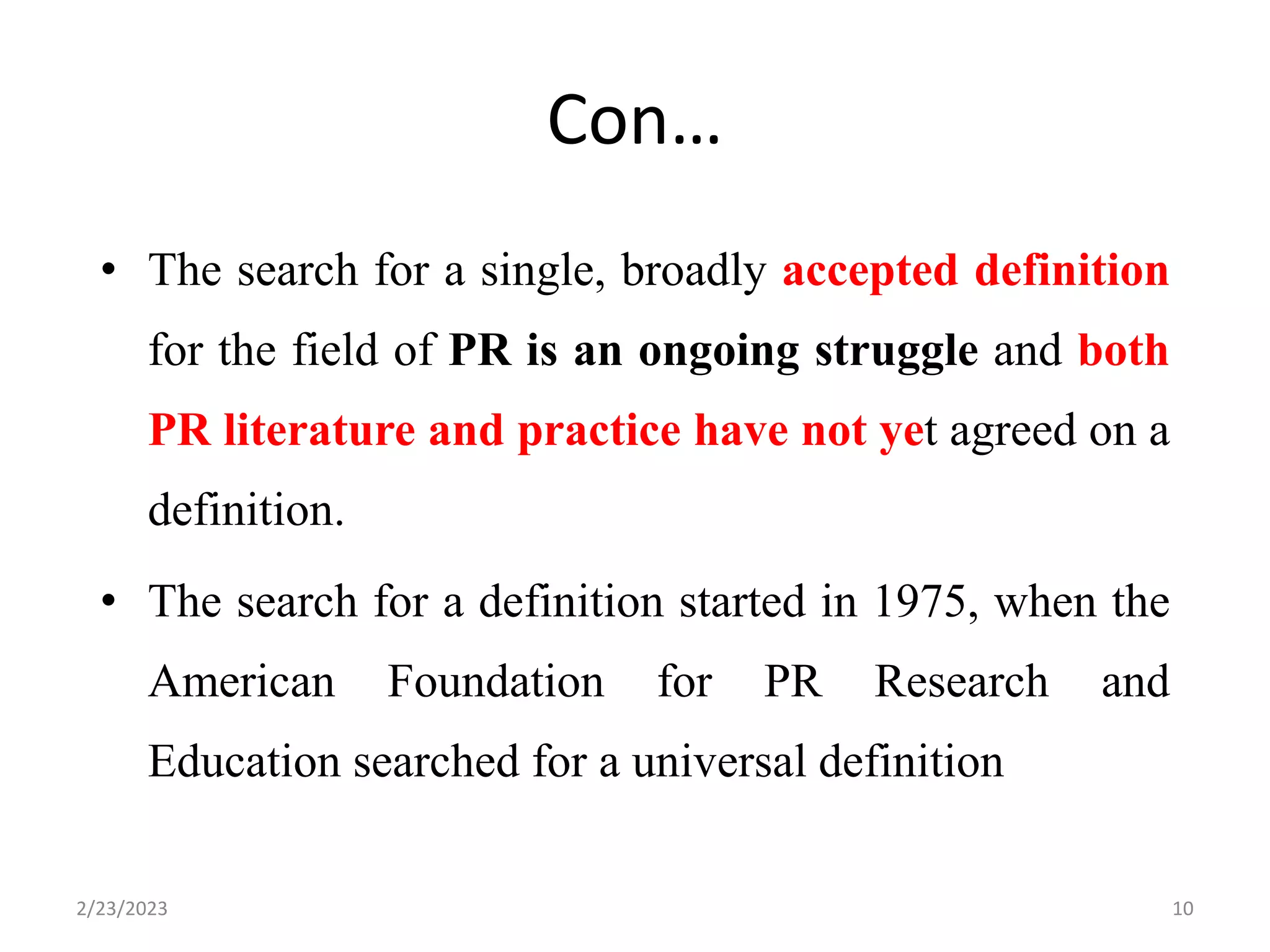 Con…
• The search for a single, broadly accepted definition
for the field of PR is an ongoing struggle and both
PR literature and practice have not yet agreed on a
definition.
• The search for a definition started in 1975, when the
American Foundation for PR Research and
Education searched for a universal definition
2/23/2023 10
 