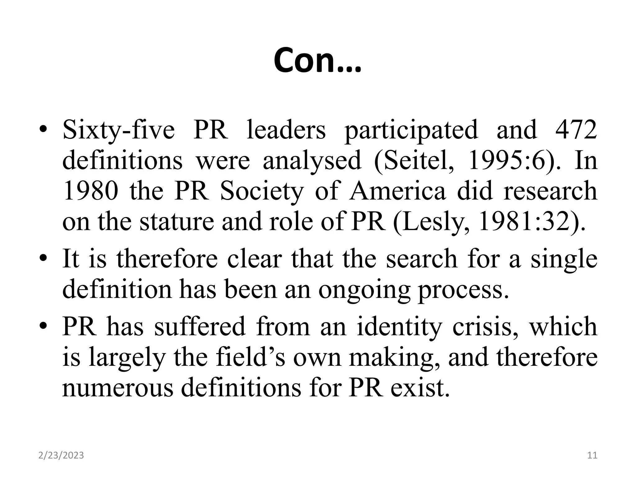 Con…
• Sixty-five PR leaders participated and 472
definitions were analysed (Seitel, 1995:6). In
1980 the PR Society of America did research
on the stature and role of PR (Lesly, 1981:32).
• It is therefore clear that the search for a single
definition has been an ongoing process.
• PR has suffered from an identity crisis, which
is largely the field’s own making, and therefore
numerous definitions for PR exist.
2/23/2023 11
 