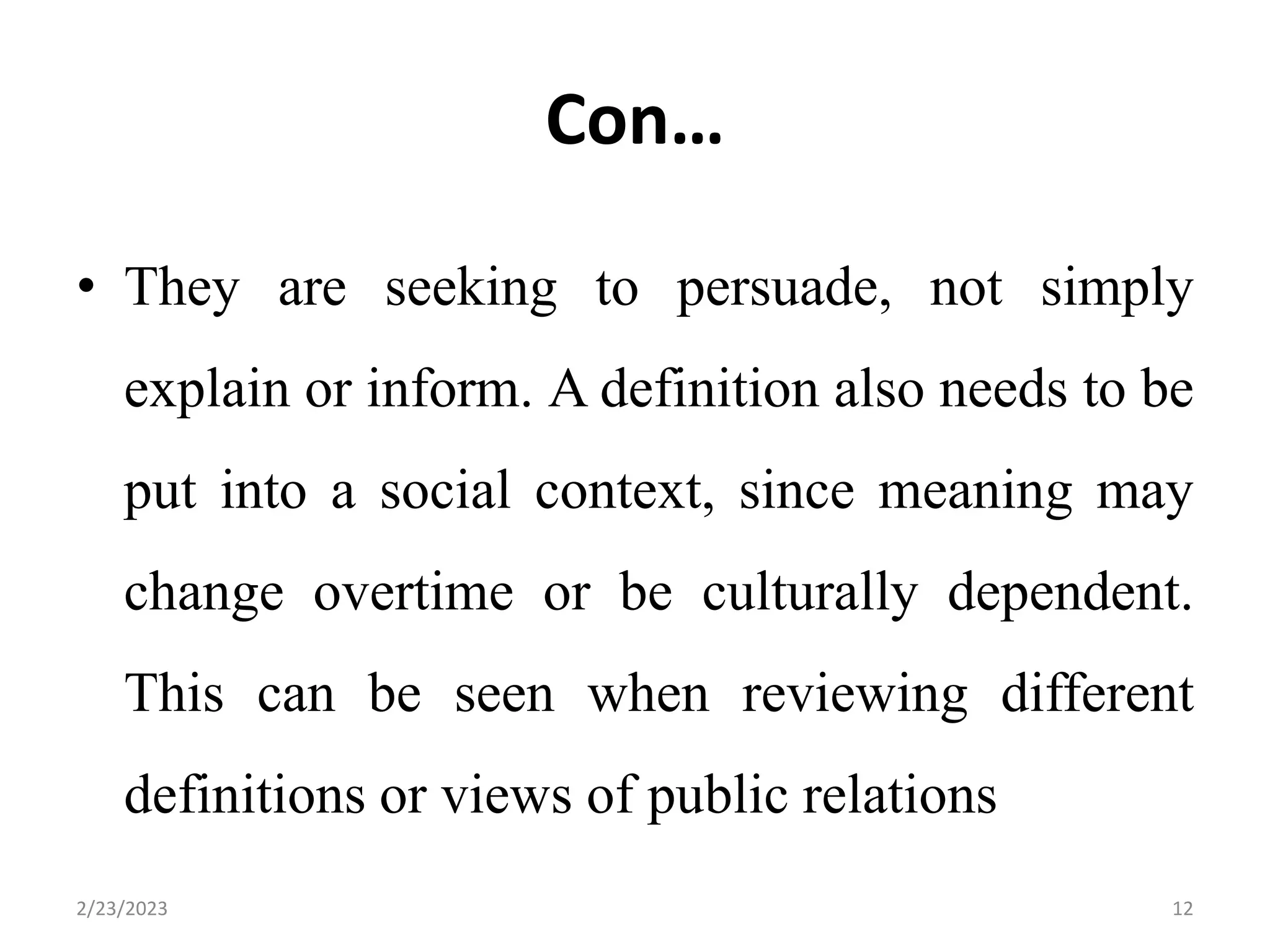 Con…
• They are seeking to persuade, not simply
explain or inform. A definition also needs to be
put into a social context, since meaning may
change overtime or be culturally dependent.
This can be seen when reviewing different
definitions or views of public relations
2/23/2023 12
 