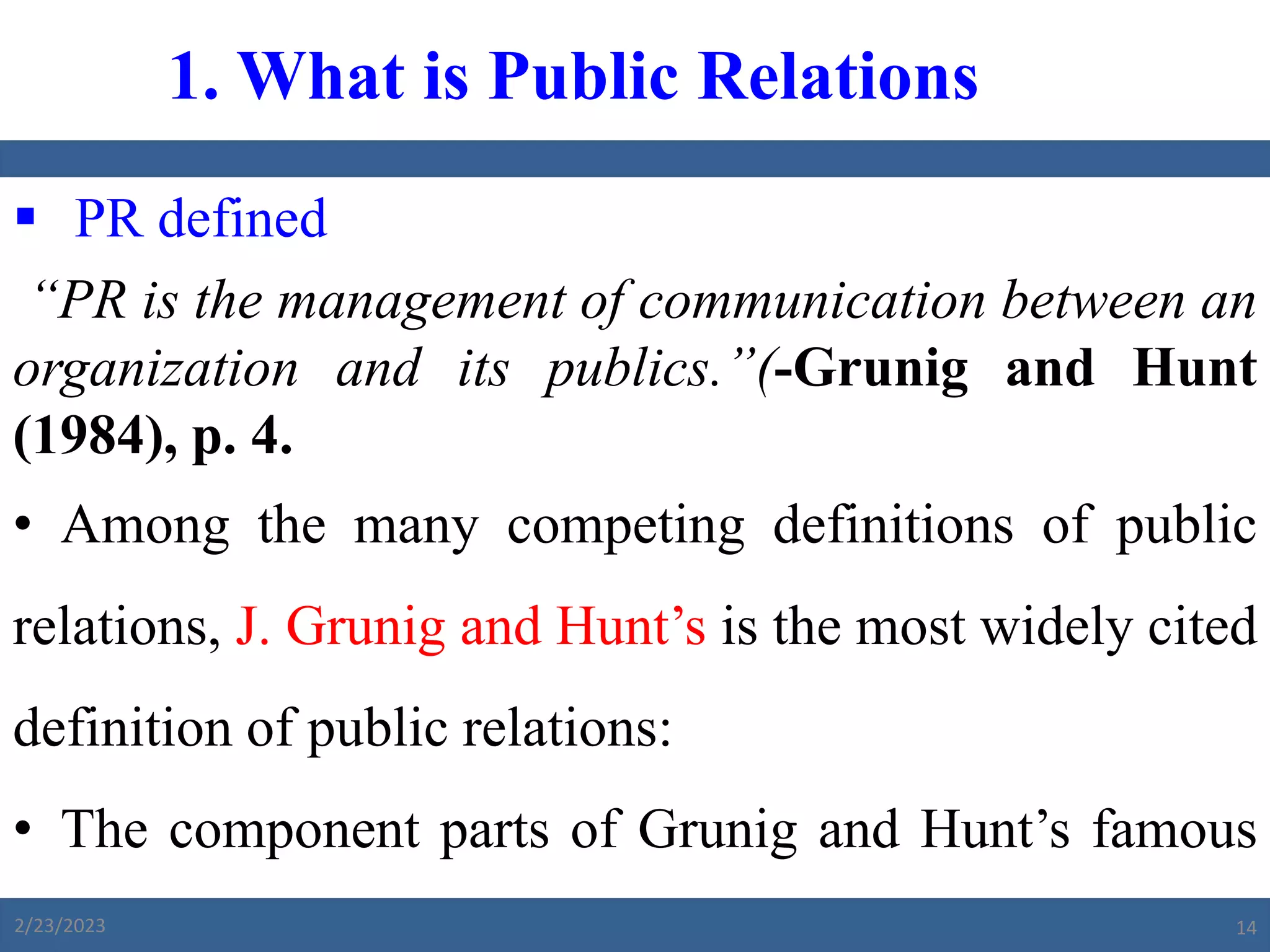  PR defined
“PR is the management of communication between an
organization and its publics.”(-Grunig and Hunt
(1984), p. 4.
• Among the many competing definitions of public
relations, J. Grunig and Hunt’s is the most widely cited
definition of public relations:
• The component parts of Grunig and Hunt’s famous
definition of public relations are as follows:
1. What is Public Relations
2/23/2023 14
 