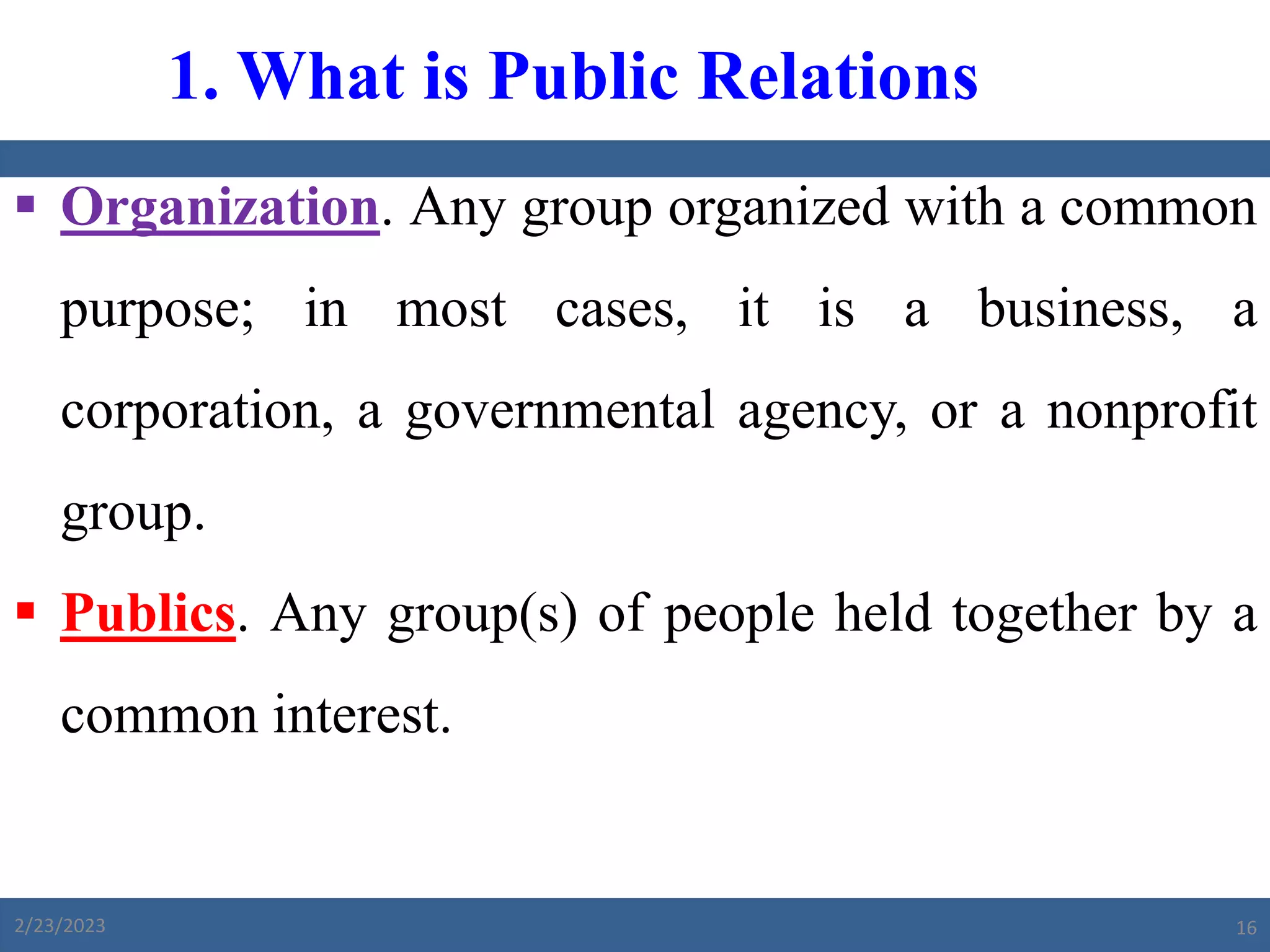  Organization. Any group organized with a common
purpose; in most cases, it is a business, a
corporation, a governmental agency, or a nonprofit
group.
 Publics. Any group(s) of people held together by a
common interest.
1. What is Public Relations
2/23/2023 16
 