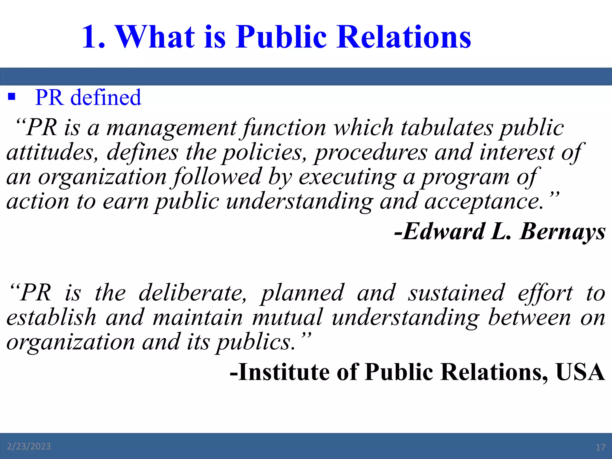  PR defined
“PR is a management function which tabulates public
attitudes, defines the policies, procedures and interest of
an organization followed by executing a program of
action to earn public understanding and acceptance.”
-Edward L. Bernays
“PR is the deliberate, planned and sustained effort to
establish and maintain mutual understanding between on
organization and its publics.”
-Institute of Public Relations, USA
1. What is Public Relations
2/23/2023 17
 