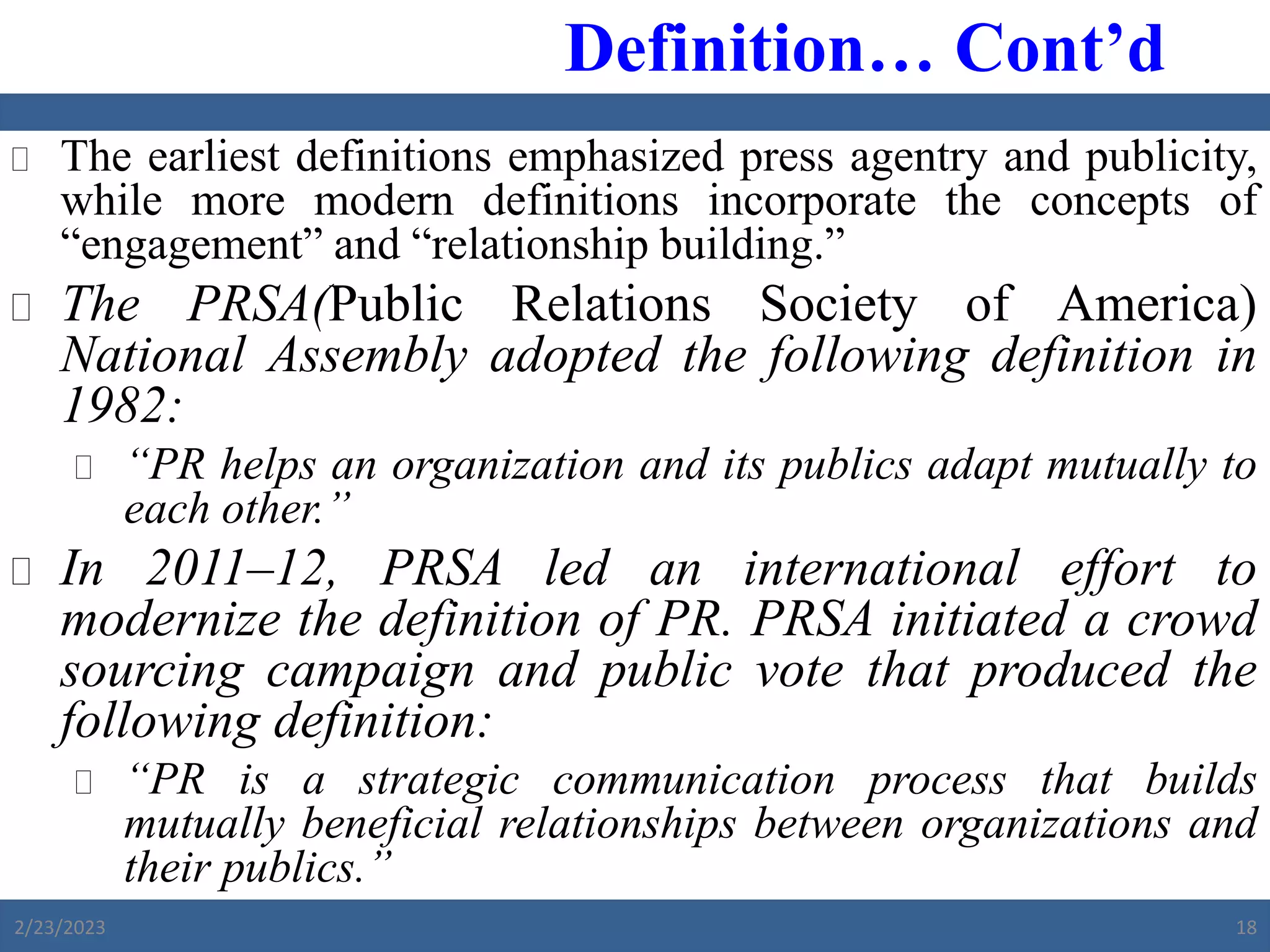  The earliest definitions emphasized press agentry and publicity,
while more modern definitions incorporate the concepts of
“engagement” and “relationship building.”
 The PRSA(Public Relations Society of America)
National Assembly adopted the following definition in
1982:
 “PR helps an organization and its publics adapt mutually to
each other.”
 In 2011‒12, PRSA led an international effort to
modernize the definition of PR. PRSA initiated a crowd
sourcing campaign and public vote that produced the
following definition:
 “PR is a strategic communication process that builds
mutually beneficial relationships between organizations and
their publics.”
Definition… Cont’d
2/23/2023 18
 