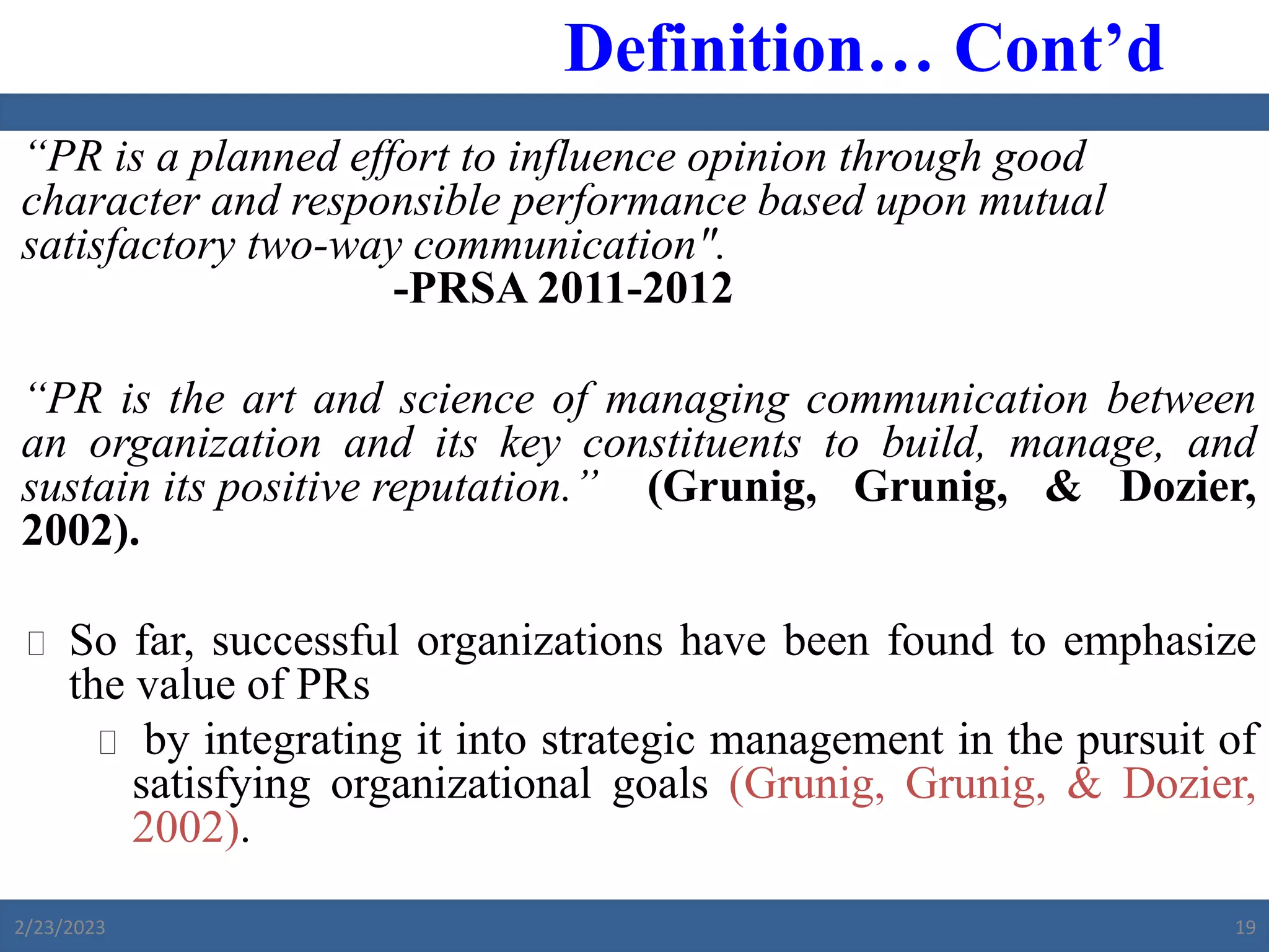 “PR is a planned effort to influence opinion through good
character and responsible performance based upon mutual
satisfactory two-way communication".
-PRSA 2011-2012
“PR is the art and science of managing communication between
an organization and its key constituents to build, manage, and
sustain its positive reputation.” (Grunig, Grunig, & Dozier,
2002).
 So far, successful organizations have been found to emphasize
the value of PRs
 by integrating it into strategic management in the pursuit of
satisfying organizational goals (Grunig, Grunig, & Dozier,
2002).
Definition… Cont’d
2/23/2023 19
 