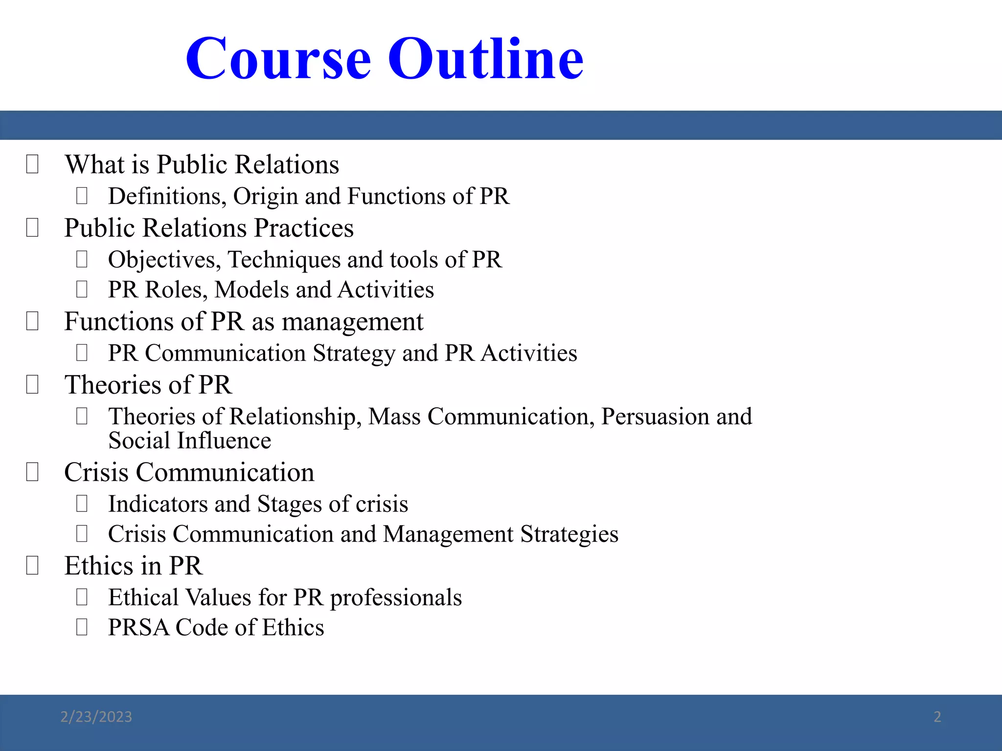  What is Public Relations
 Definitions, Origin and Functions of PR
 Public Relations Practices
 Objectives, Techniques and tools of PR
 PR Roles, Models and Activities
 Functions of PR as management
 PR Communication Strategy and PR Activities
 Theories of PR
 Theories of Relationship, Mass Communication, Persuasion and
Social Influence
 Crisis Communication
 Indicators and Stages of crisis
 Crisis Communication and Management Strategies
 Ethics in PR
 Ethical Values for PR professionals
 PRSA Code of Ethics
Course Outline
2/23/2023 2
 