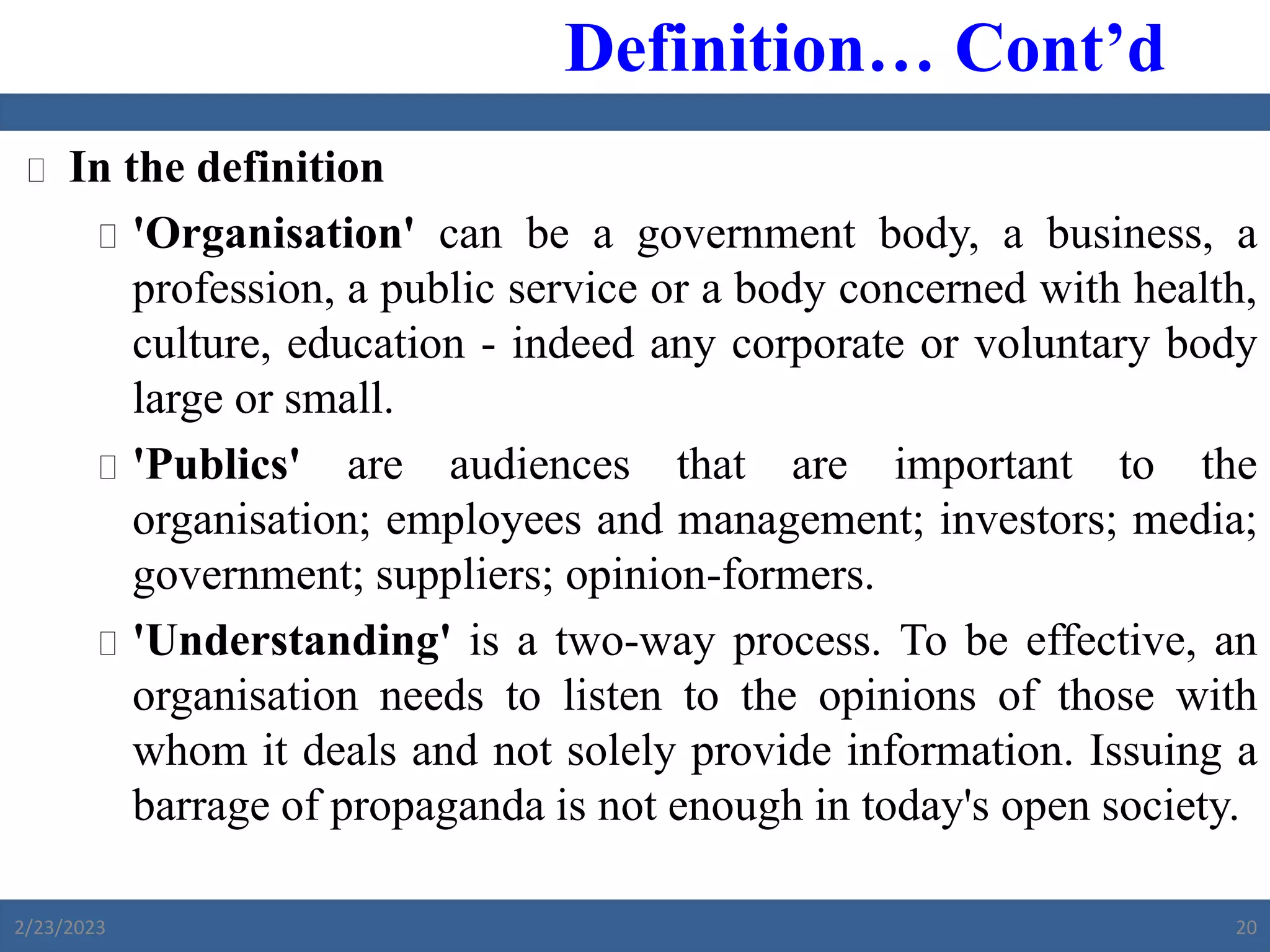  In the definition
 'Organisation' can be a government body, a business, a
profession, a public service or a body concerned with health,
culture, education - indeed any corporate or voluntary body
large or small.
 'Publics' are audiences that are important to the
organisation; employees and management; investors; media;
government; suppliers; opinion-formers.
 'Understanding' is a two-way process. To be effective, an
organisation needs to listen to the opinions of those with
whom it deals and not solely provide information. Issuing a
barrage of propaganda is not enough in today's open society.
Definition… Cont’d
2/23/2023 20
 
