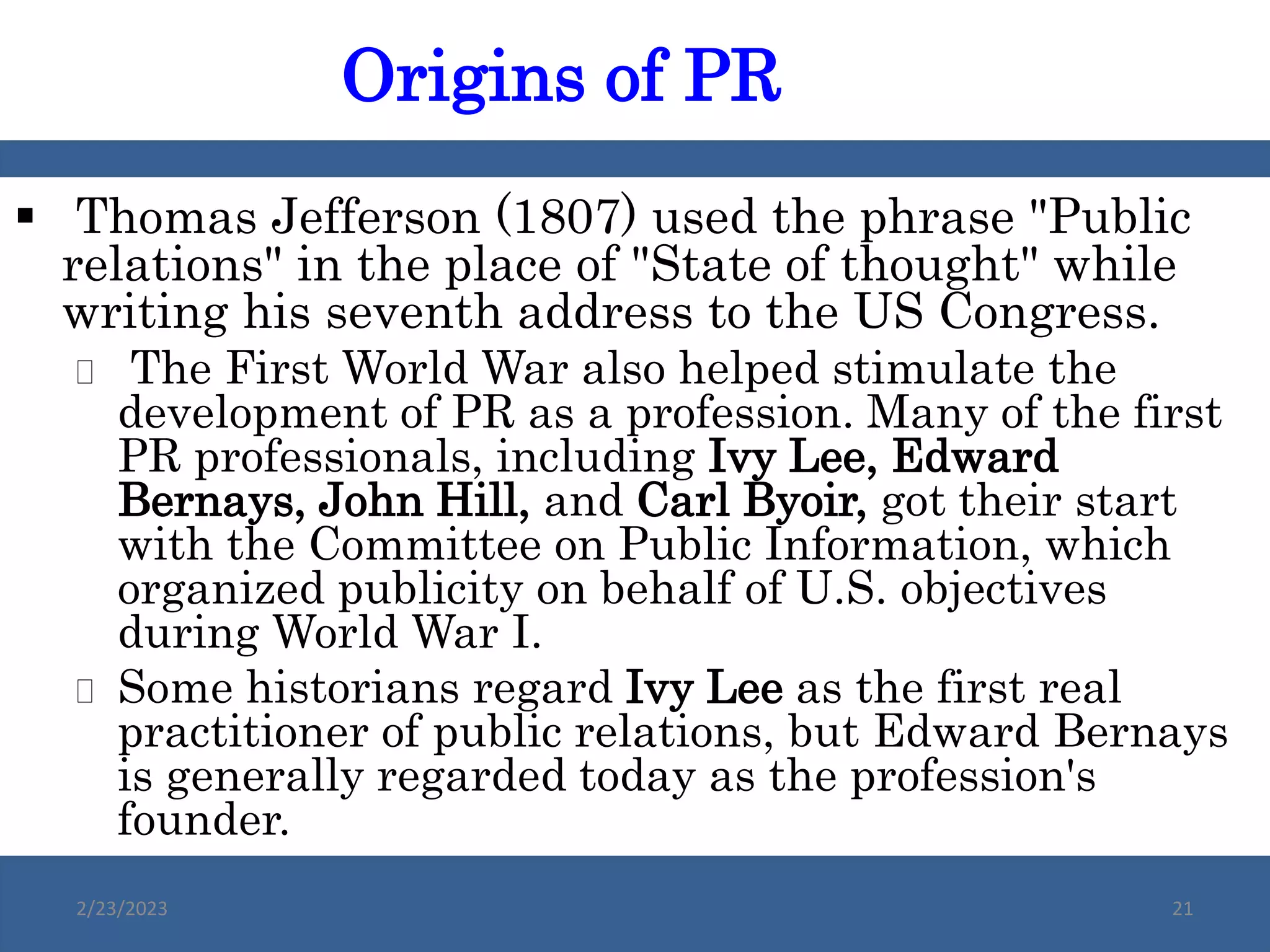  Thomas Jefferson (1807) used the phrase "Public
relations" in the place of "State of thought" while
writing his seventh address to the US Congress.
 The First World War also helped stimulate the
development of PR as a profession. Many of the first
PR professionals, including Ivy Lee, Edward
Bernays, John Hill, and Carl Byoir, got their start
with the Committee on Public Information, which
organized publicity on behalf of U.S. objectives
during World War I.
 Some historians regard Ivy Lee as the first real
practitioner of public relations, but Edward Bernays
is generally regarded today as the profession's
founder.
Origins of PR
2/23/2023 21
 