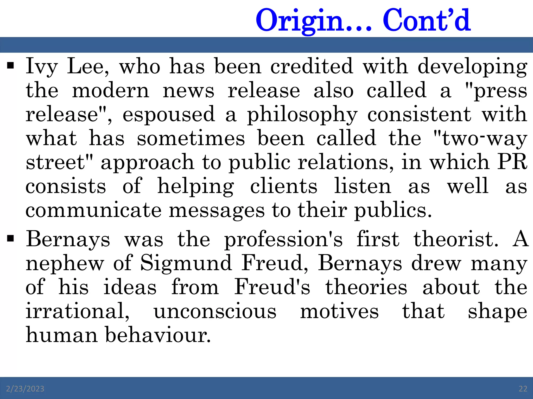  Ivy Lee, who has been credited with developing
the modern news release also called a "press
release", espoused a philosophy consistent with
what has sometimes been called the "two-way
street" approach to public relations, in which PR
consists of helping clients listen as well as
communicate messages to their publics.
 Bernays was the profession's first theorist. A
nephew of Sigmund Freud, Bernays drew many
of his ideas from Freud's theories about the
irrational, unconscious motives that shape
human behaviour.
2/23/2023 22
Origin… Cont’d
 