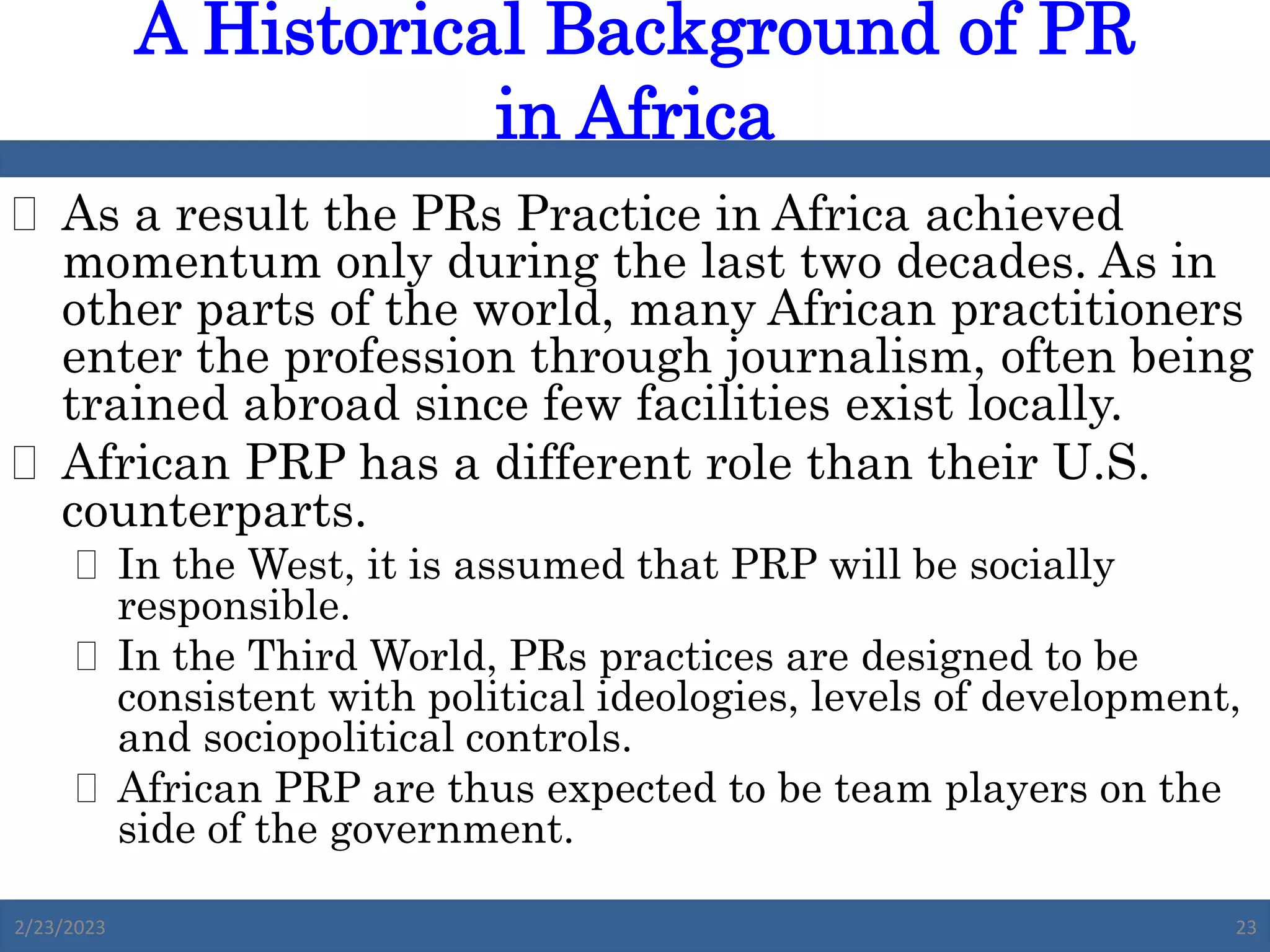  As a result the PRs Practice in Africa achieved
momentum only during the last two decades. As in
other parts of the world, many African practitioners
enter the profession through journalism, often being
trained abroad since few facilities exist locally.
 African PRP has a different role than their U.S.
counterparts.
 In the West, it is assumed that PRP will be socially
responsible.
 In the Third World, PRs practices are designed to be
consistent with political ideologies, levels of development,
and sociopolitical controls.
 African PRP are thus expected to be team players on the
side of the government.
A Historical Background of PR
in Africa
2/23/2023 23
 
