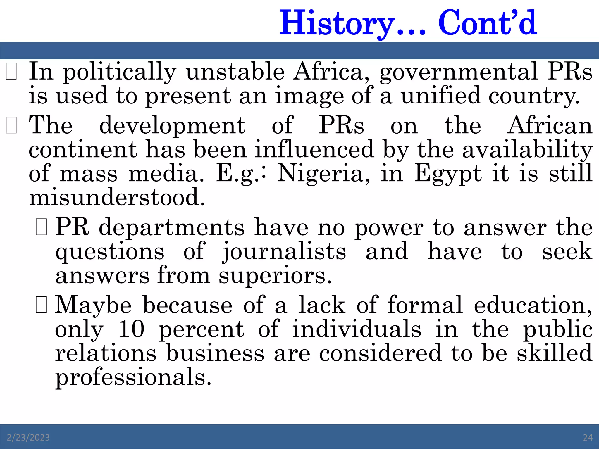  In politically unstable Africa, governmental PRs
is used to present an image of a unified country.
 The development of PRs on the African
continent has been influenced by the availability
of mass media. E.g.: Nigeria, in Egypt it is still
misunderstood.
 PR departments have no power to answer the
questions of journalists and have to seek
answers from superiors.
 Maybe because of a lack of formal education,
only 10 percent of individuals in the public
relations business are considered to be skilled
professionals.
2/23/2023 24
History… Cont’d
 