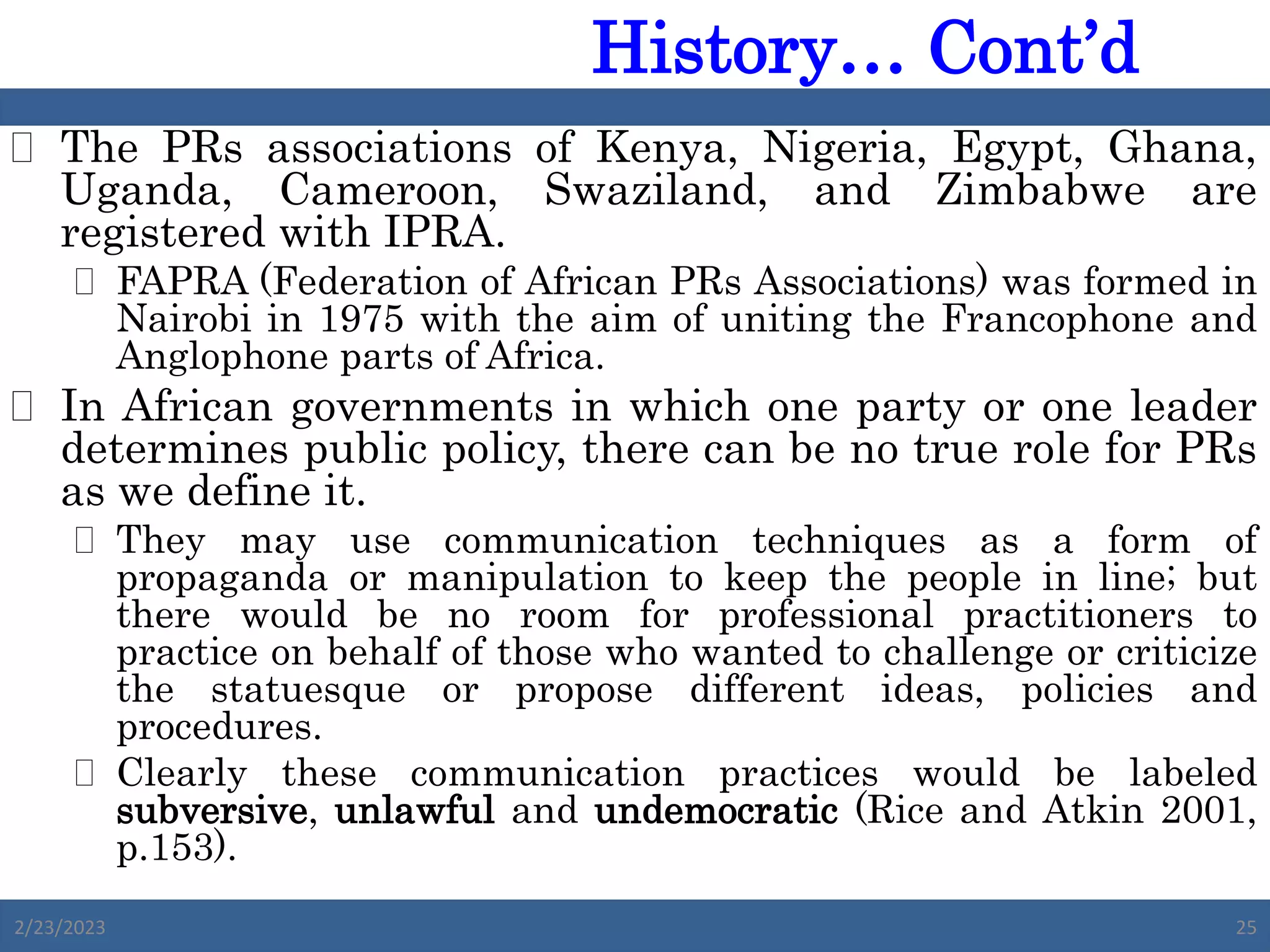  The PRs associations of Kenya, Nigeria, Egypt, Ghana,
Uganda, Cameroon, Swaziland, and Zimbabwe are
registered with IPRA.
 FAPRA (Federation of African PRs Associations) was formed in
Nairobi in 1975 with the aim of uniting the Francophone and
Anglophone parts of Africa.
 In African governments in which one party or one leader
determines public policy, there can be no true role for PRs
as we define it.
 They may use communication techniques as a form of
propaganda or manipulation to keep the people in line; but
there would be no room for professional practitioners to
practice on behalf of those who wanted to challenge or criticize
the statuesque or propose different ideas, policies and
procedures.
 Clearly these communication practices would be labeled
subversive, unlawful and undemocratic (Rice and Atkin 2001,
p.153).
2/23/2023 25
History… Cont’d
 