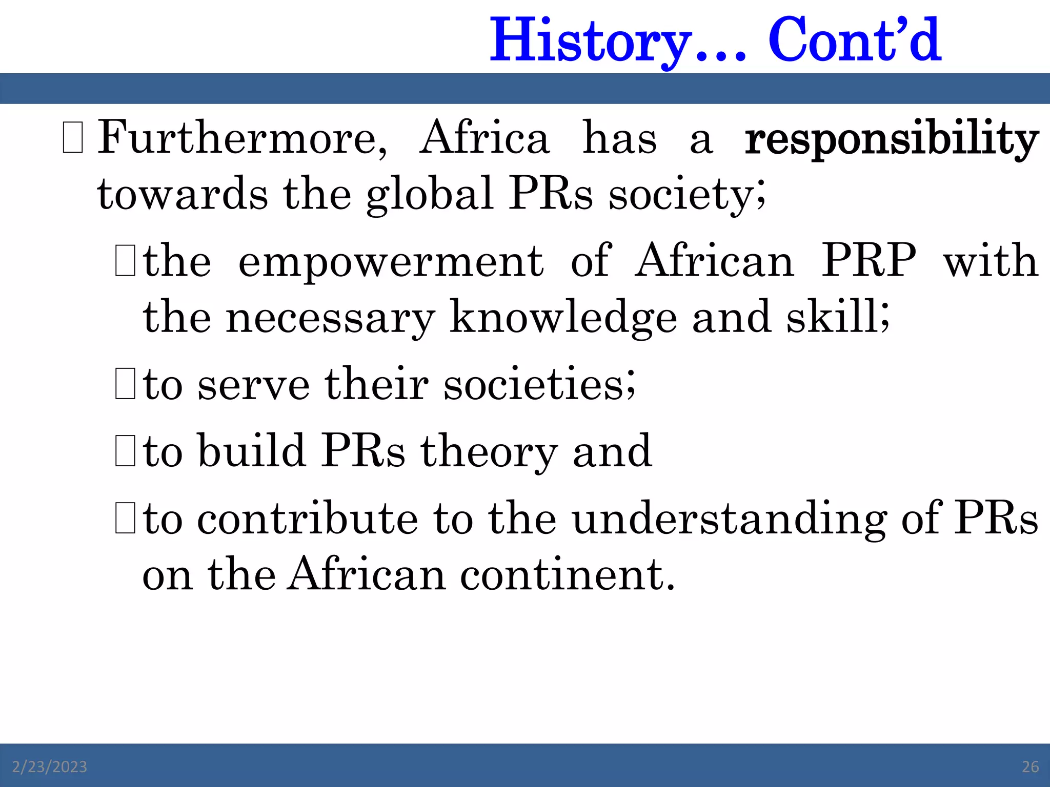  Furthermore, Africa has a responsibility
towards the global PRs society;
the empowerment of African PRP with
the necessary knowledge and skill;
to serve their societies;
to build PRs theory and
to contribute to the understanding of PRs
on the African continent.
2/23/2023 26
History… Cont’d
 