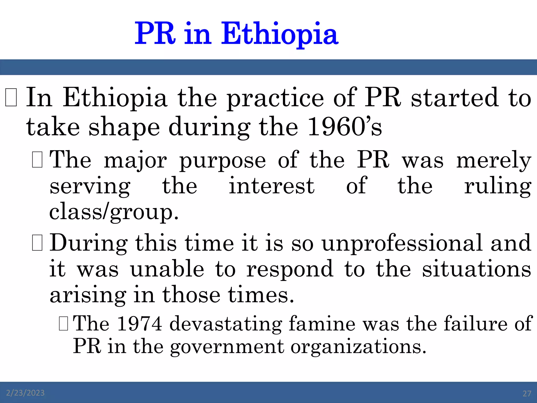  In Ethiopia the practice of PR started to
take shape during the 1960’s
 The major purpose of the PR was merely
serving the interest of the ruling
class/group.
 During this time it is so unprofessional and
it was unable to respond to the situations
arising in those times.
The 1974 devastating famine was the failure of
PR in the government organizations.
PR in Ethiopia
2/23/2023 27
 