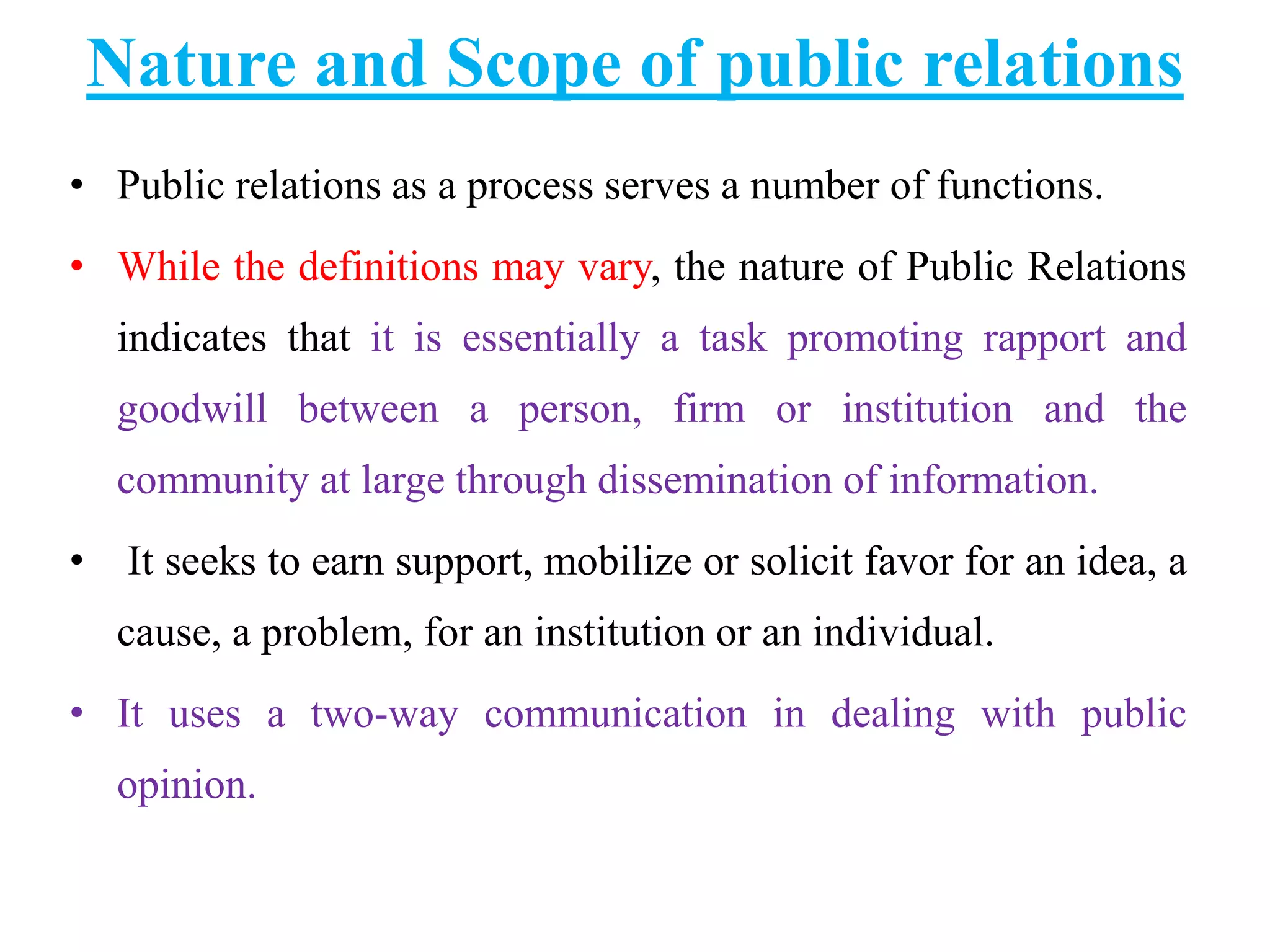 Nature and Scope of public relations
• Public relations as a process serves a number of functions.
• While the definitions may vary, the nature of Public Relations
indicates that it is essentially a task promoting rapport and
goodwill between a person, firm or institution and the
community at large through dissemination of information.
• It seeks to earn support, mobilize or solicit favor for an idea, a
cause, a problem, for an institution or an individual.
• It uses a two-way communication in dealing with public
opinion.
 