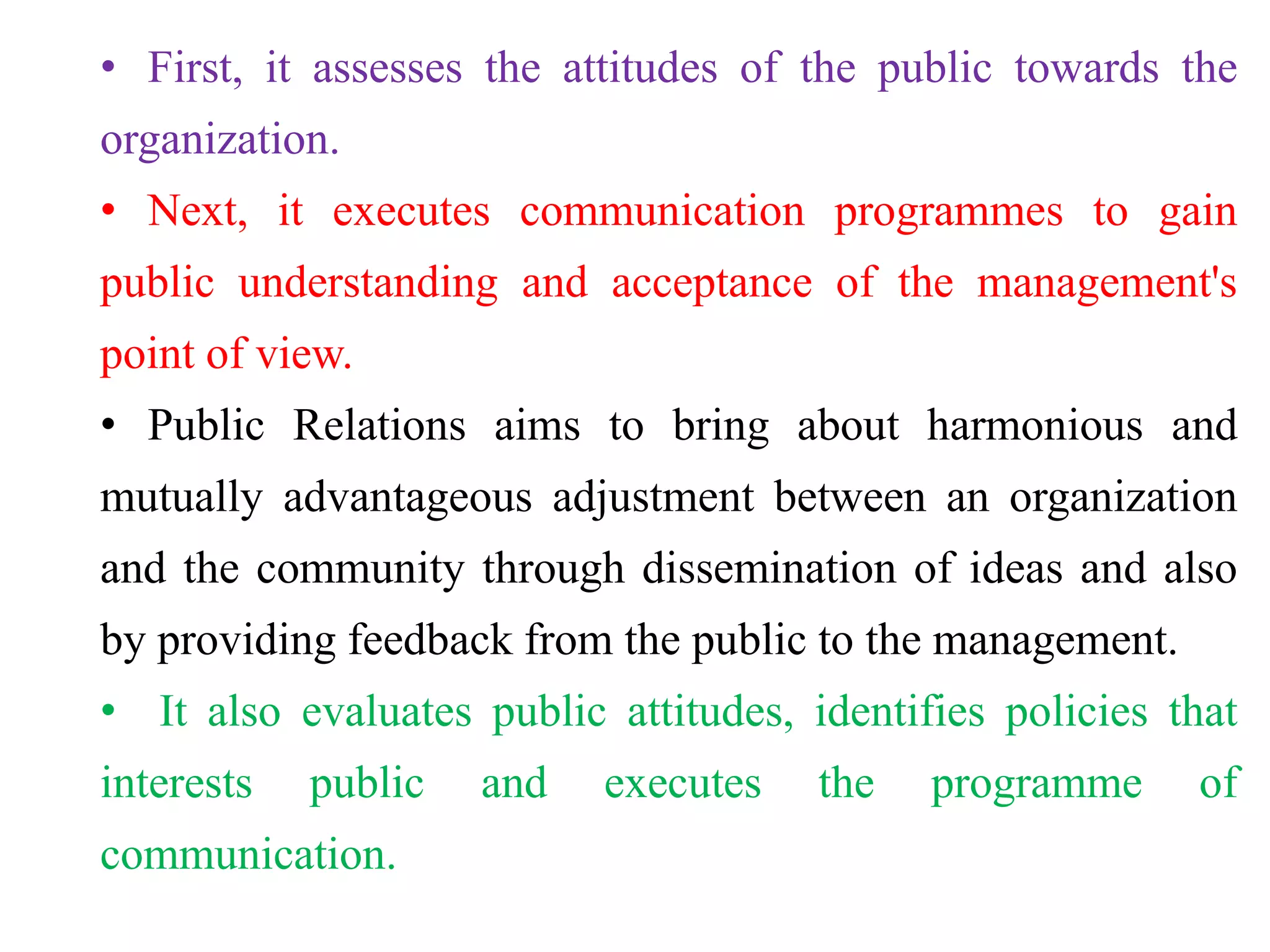 • First, it assesses the attitudes of the public towards the
organization.
• Next, it executes communication programmes to gain
public understanding and acceptance of the management's
point of view.
• Public Relations aims to bring about harmonious and
mutually advantageous adjustment between an organization
and the community through dissemination of ideas and also
by providing feedback from the public to the management.
• It also evaluates public attitudes, identifies policies that
interests public and executes the programme of
communication.
 
