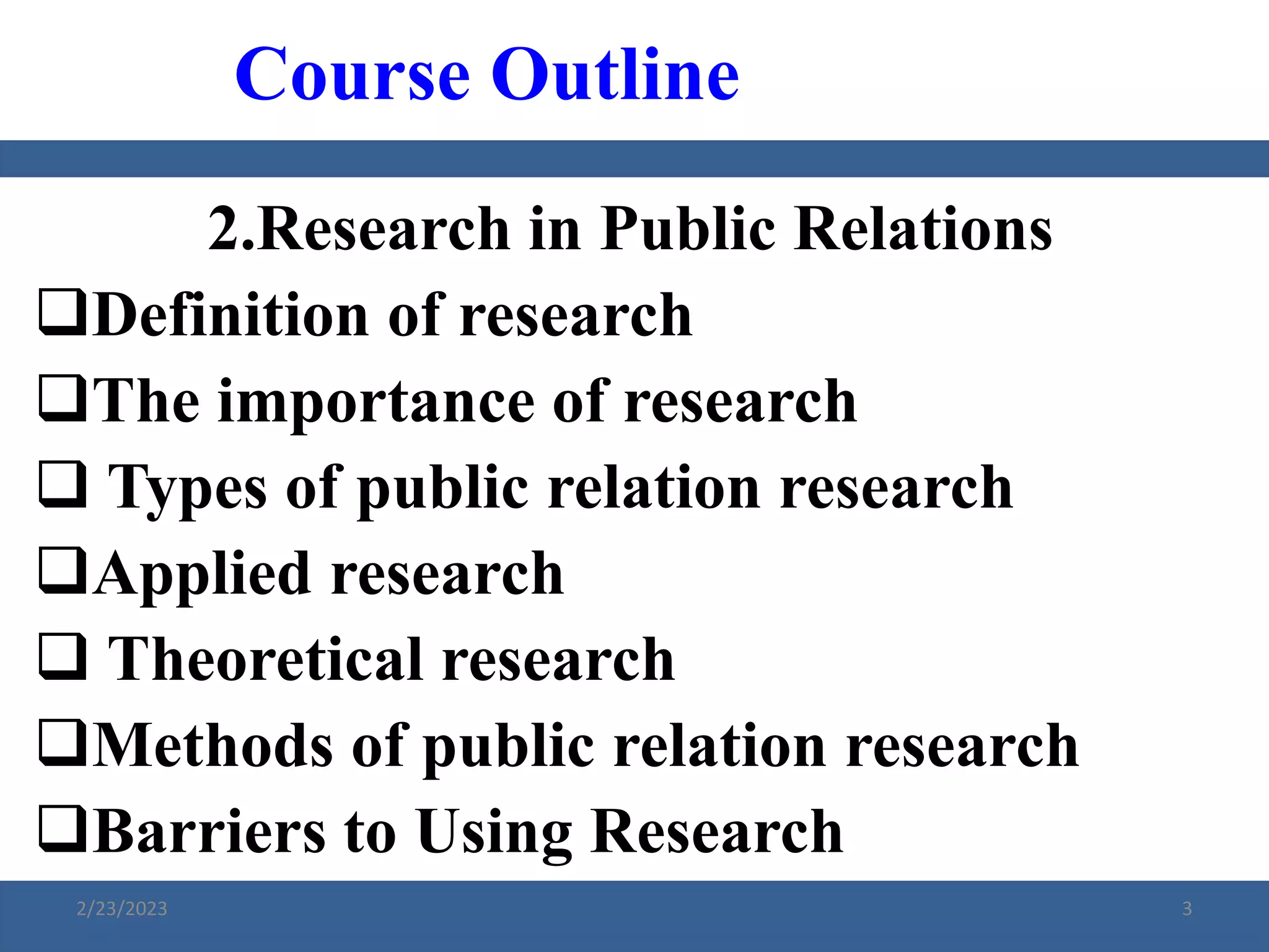2.Research in Public Relations
Definition of research
The importance of research
 Types of public relation research
Applied research
 Theoretical research
Methods of public relation research
Barriers to Using Research
Course Outline
2/23/2023 3
 