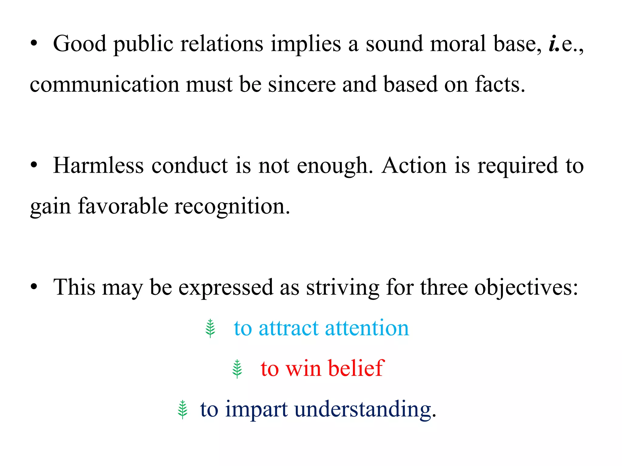 • Good public relations implies a sound moral base, i.e.,
communication must be sincere and based on facts.
• Harmless conduct is not enough. Action is required to
gain favorable recognition.
• This may be expressed as striving for three objectives:
⸙ to attract attention
⸙ to win belief
⸙ to impart understanding.
 