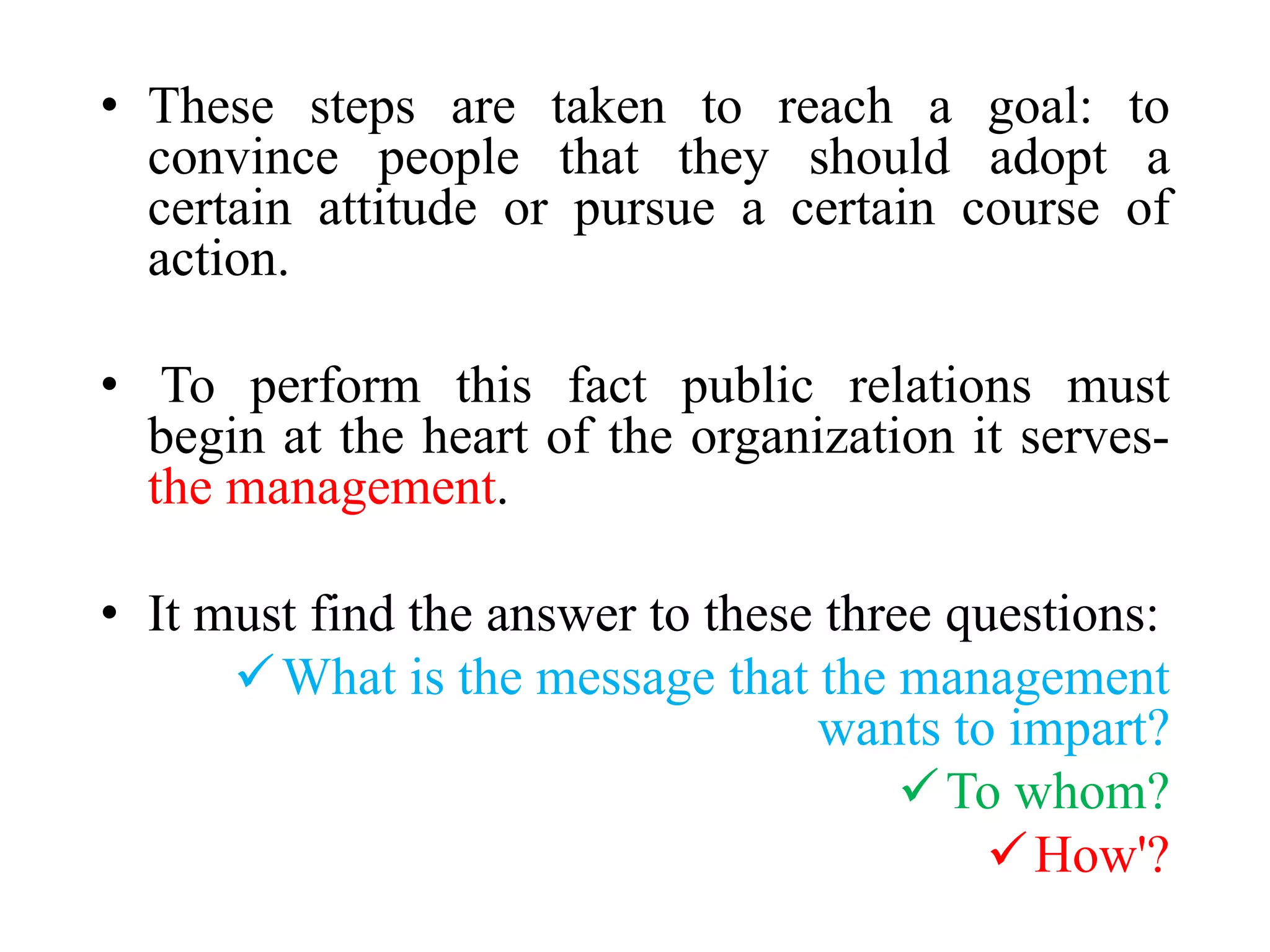 • These steps are taken to reach a goal: to
convince people that they should adopt a
certain attitude or pursue a certain course of
action.
• To perform this fact public relations must
begin at the heart of the organization it serves-
the management.
• It must find the answer to these three questions:
What is the message that the management
wants to impart?
To whom?
How'?
 