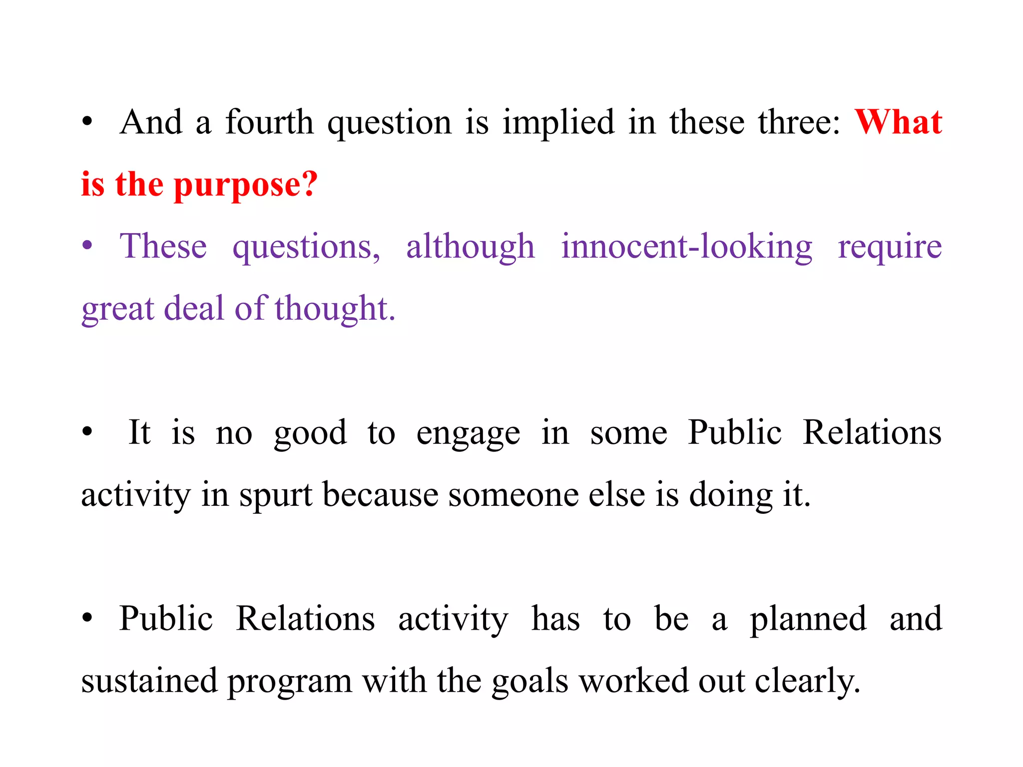 • And a fourth question is implied in these three: What
is the purpose?
• These questions, although innocent-looking require
great deal of thought.
• It is no good to engage in some Public Relations
activity in spurt because someone else is doing it.
• Public Relations activity has to be a planned and
sustained program with the goals worked out clearly.
 