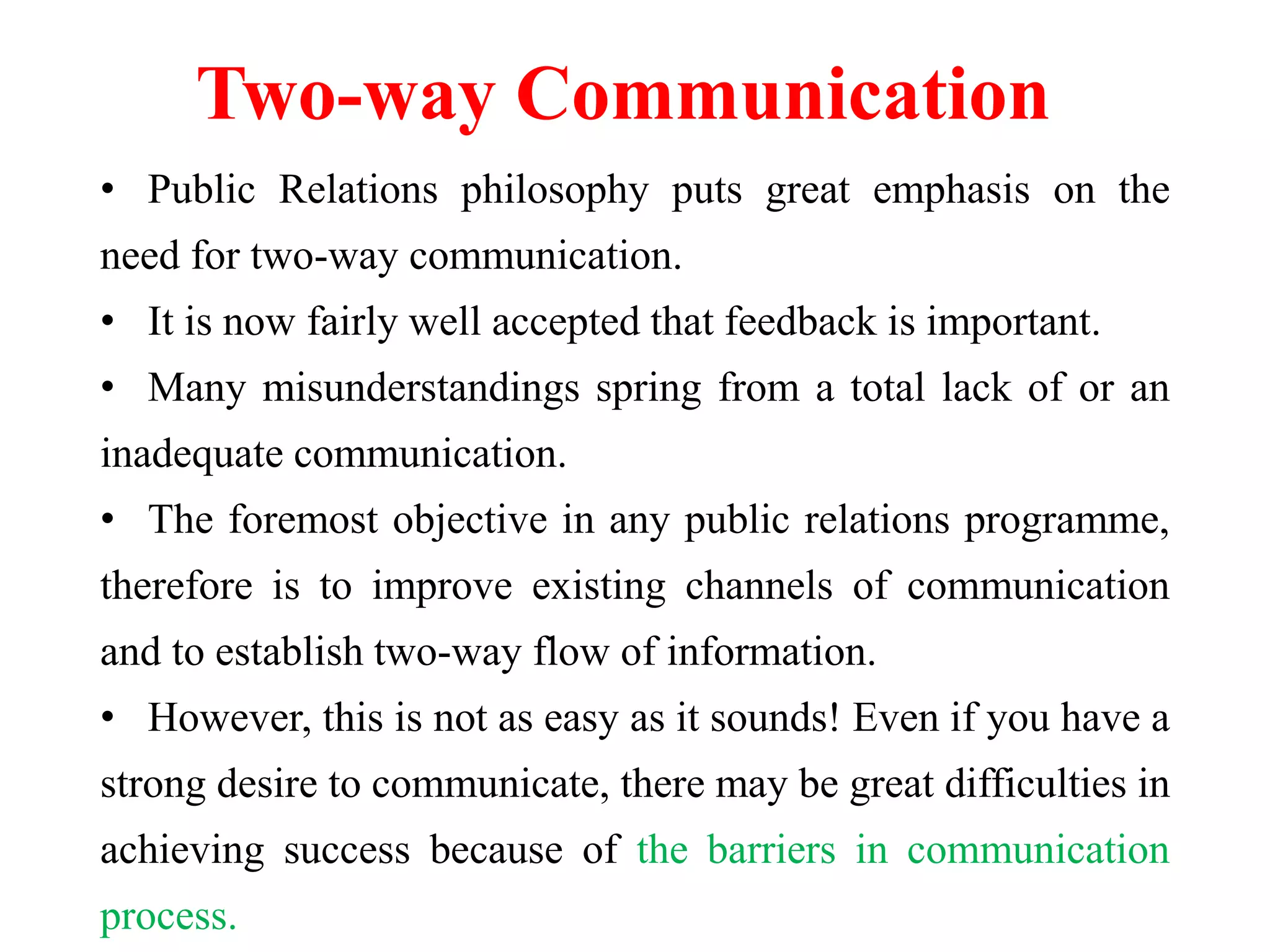 Two-way Communication
• Public Relations philosophy puts great emphasis on the
need for two-way communication.
• It is now fairly well accepted that feedback is important.
• Many misunderstandings spring from a total lack of or an
inadequate communication.
• The foremost objective in any public relations programme,
therefore is to improve existing channels of communication
and to establish two-way flow of information.
• However, this is not as easy as it sounds! Even if you have a
strong desire to communicate, there may be great difficulties in
achieving success because of the barriers in communication
process.
 
