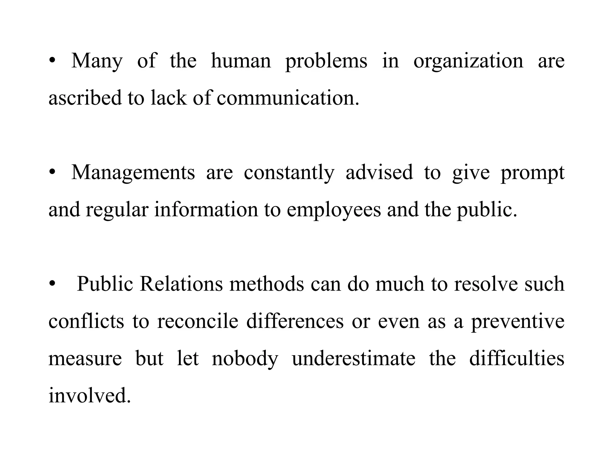 • Many of the human problems in organization are
ascribed to lack of communication.
• Managements are constantly advised to give prompt
and regular information to employees and the public.
• Public Relations methods can do much to resolve such
conflicts to reconcile differences or even as a preventive
measure but let nobody underestimate the difficulties
involved.
 