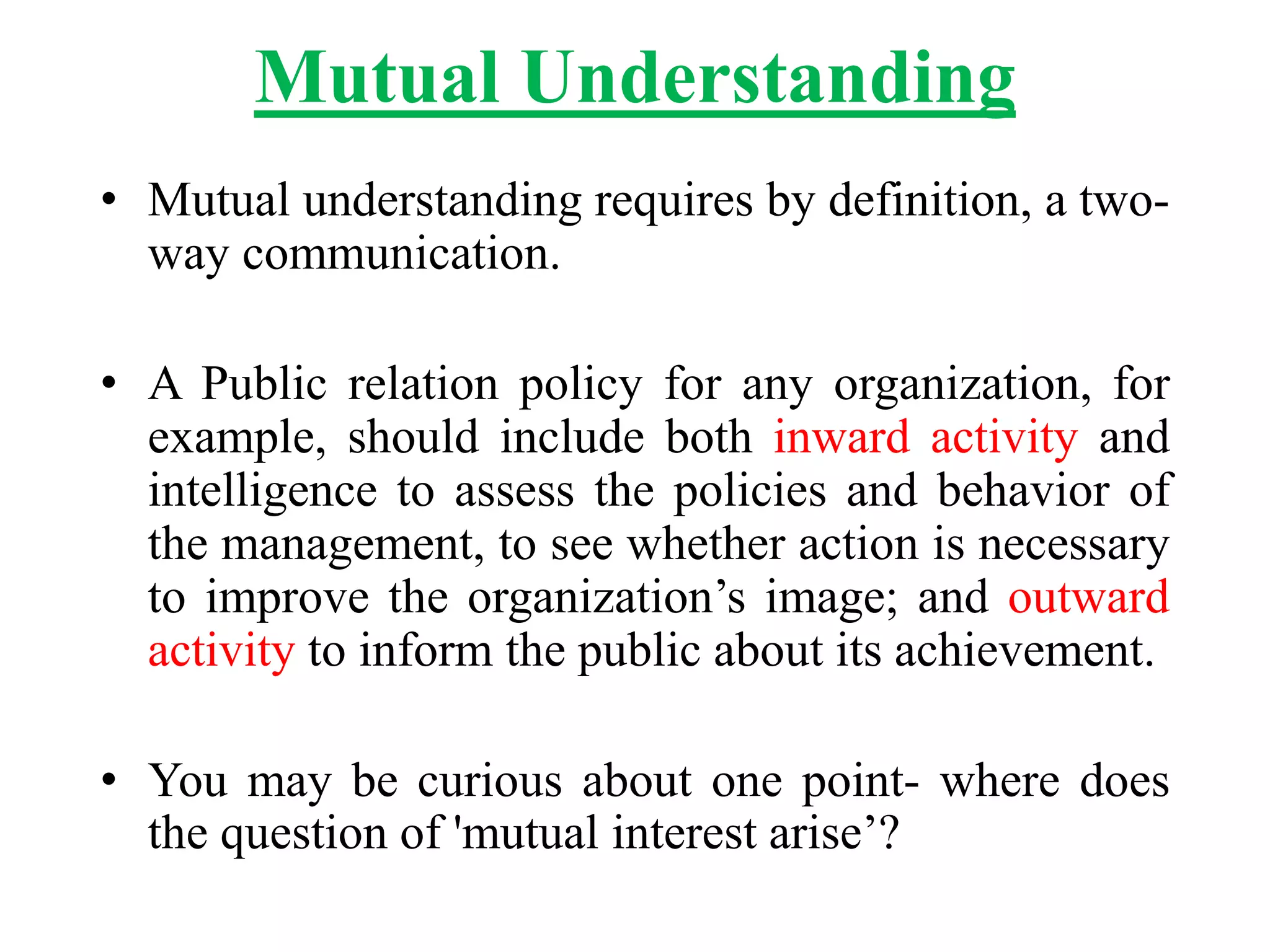 Mutual Understanding
• Mutual understanding requires by definition, a two-
way communication.
• A Public relation policy for any organization, for
example, should include both inward activity and
intelligence to assess the policies and behavior of
the management, to see whether action is necessary
to improve the organization’s image; and outward
activity to inform the public about its achievement.
• You may be curious about one point- where does
the question of 'mutual interest arise’?
 