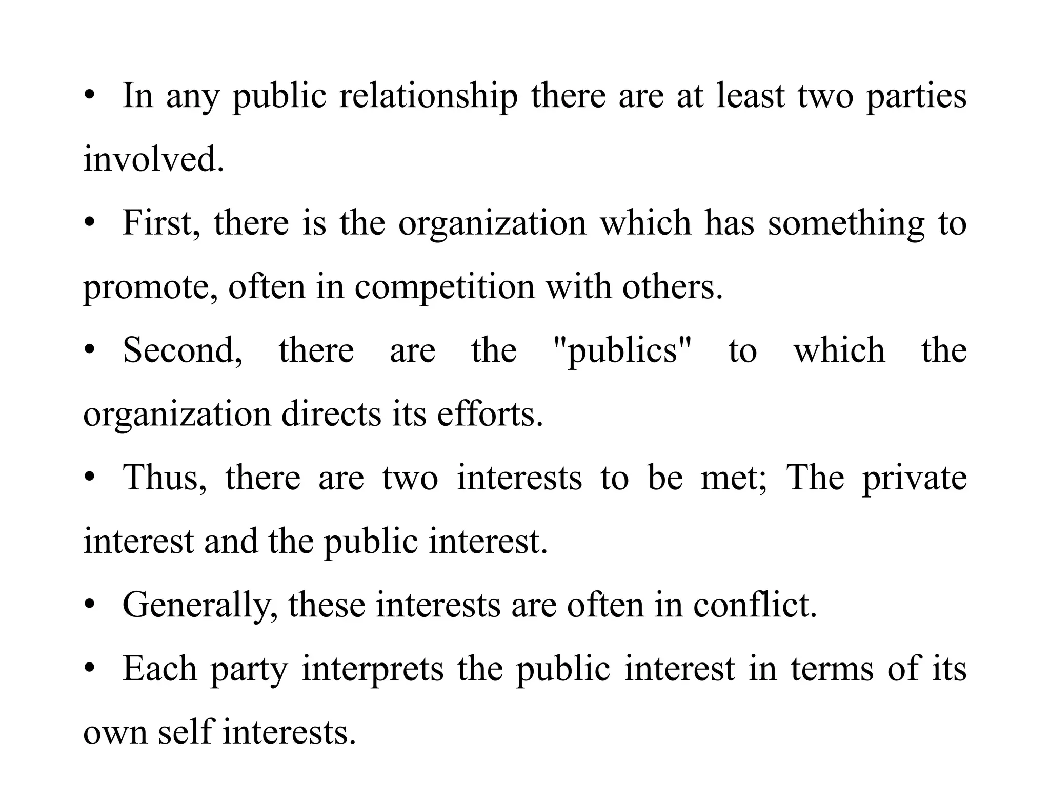 • In any public relationship there are at least two parties
involved.
• First, there is the organization which has something to
promote, often in competition with others.
• Second, there are the "publics" to which the
organization directs its efforts.
• Thus, there are two interests to be met; The private
interest and the public interest.
• Generally, these interests are often in conflict.
• Each party interprets the public interest in terms of its
own self interests.
 