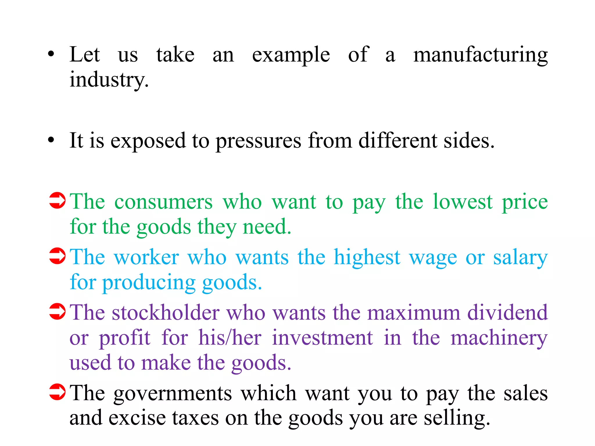 • Let us take an example of a manufacturing
industry.
• It is exposed to pressures from different sides.
The consumers who want to pay the lowest price
for the goods they need.
The worker who wants the highest wage or salary
for producing goods.
The stockholder who wants the maximum dividend
or profit for his/her investment in the machinery
used to make the goods.
The governments which want you to pay the sales
and excise taxes on the goods you are selling.
 