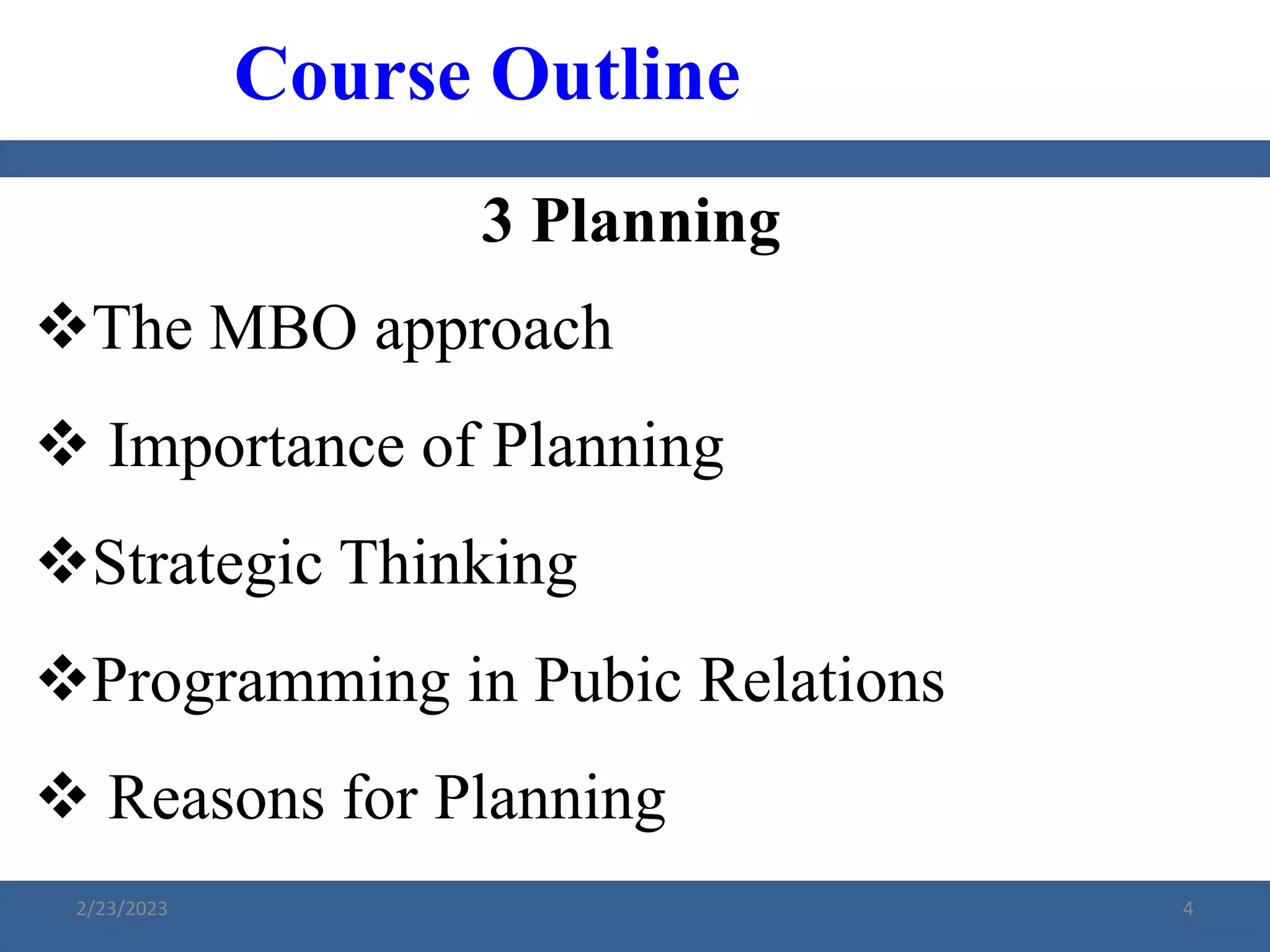 3 Planning
The MBO approach
 Importance of Planning
Strategic Thinking
Programming in Pubic Relations
 Reasons for Planning
Course Outline
2/23/2023 4
 