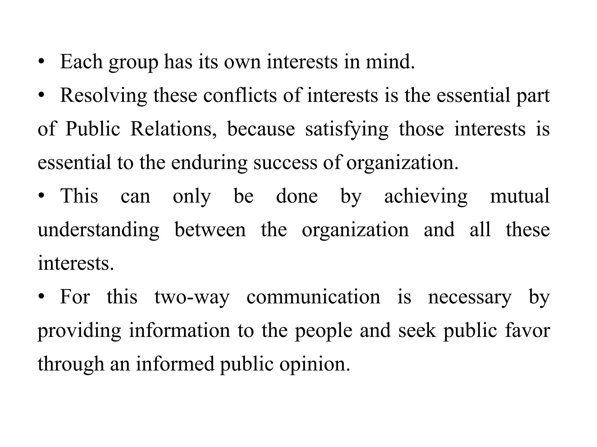 • Each group has its own interests in mind.
• Resolving these conflicts of interests is the essential part
of Public Relations, because satisfying those interests is
essential to the enduring success of organization.
• This can only be done by achieving mutual
understanding between the organization and all these
interests.
• For this two-way communication is necessary by
providing information to the people and seek public favor
through an informed public opinion.
 
