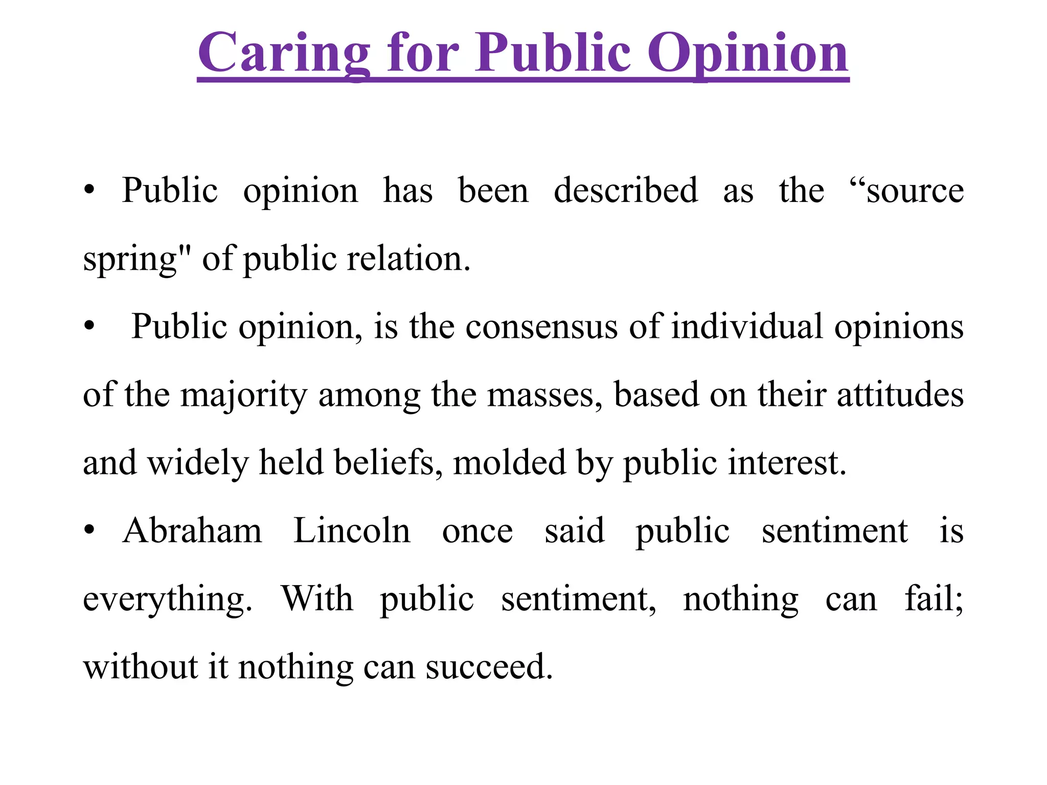 Caring for Public Opinion
• Public opinion has been described as the “source
spring" of public relation.
• Public opinion, is the consensus of individual opinions
of the majority among the masses, based on their attitudes
and widely held beliefs, molded by public interest.
• Abraham Lincoln once said public sentiment is
everything. With public sentiment, nothing can fail;
without it nothing can succeed.
 